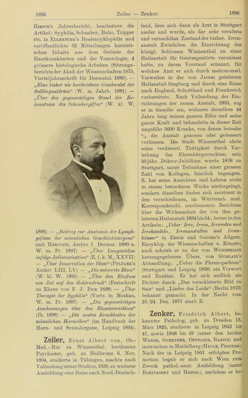 1896 Hirsch’s Jahresbericht, bearbeitete die Artikel: Syphilis, Schanker, Bubo, Tripper etc. in Eulenburg’s Realencyklopädie und veröffentlichte 32 Mitteilungen kasuisti- schen Inhalts aus dem Gebiete der Hautkrankheiten und der Venerologie, 4 grössere histologische Arbeiten (Sitzungs- berichte der Akad. der Wissenschaften 1875, Vierteljahrsschrift für Dermatol. 1880). — „Eine bisher nie beschriebene GescJnvulst cler Sublingualdrüse“ (W. m. Jahrb. 1881) — „Uber den gegenwärtigen Stand der Er- kenntniss des Schankergift esa (W. kl. W. 1896) — „Beitrag zur Anatomie der Lymph- gefässe der männlichen Geschlechtsorgane“ (mit Horovitz, Archiv f. Dermat. 1890 u. W. m. Pr. 1897) — „Über Lungenödem infolge Jodintoxication“ (Z. f. k. M., XXVII) — „Über Innervation der Blase“ (Pflüger’s Archiv LIII, LV) — „Die entnervte Blase“ (W. kl. W. 1895) — „Über den Einfluss von Jod auf den Gehirndruck“ (Festschrift zu Ehren von F. J. Pick 1898) — „ Über Therapie der Syphilis“ (Vortr. in Moskau, W. m. Pr. 1897) — „Die gegemcärtigen Anschauungen über den Blasenverschluss“ (Ib. 1898) — „Die acuten Krankheiten der männlichen Harnröhre“ (im Handbuch der Harn- und Sexualorgane, Leipzig 1894). Zeller, Ernst Albert von, Ob.- ! Med. - Rat zu Winnenthal, berühmter Psychiater, geb. zu Heilbronn 6. Nov. 1804, studierte in Tübingen, machte nach VollendungseinerStudien, 1826,zu weiterer Ausbildung eine Reise nach Nord-Deutsch- land, liess sich dann als Arzt in Stuttgart nieder und wurde, als der sehr veraltete und vernacliläss. Zustand der bisher. Irren- anstalt Zwiefalten die Einrichtung des königl. Schlosses Winnenthal zu einer Heilanstalt für Geistesgestörte veranlasst hatte, zu deren Vorstand ernannt, für welches Amt er sich durch mehrmonatl. Verweilen in der von Jacobi geleiteten Heilanstalt Siegburg und durch eine Reise nach England, Schottland und Frankreich vorbereitete. Nach Vollendung der Ein- richtungen der neuen Anstalt, 1833, zog er in dieselbe ein, widmete derselben 44 Jahre lang seinen ganzen Eifer und seine ganze Kraft und behandelte in dieser Zeit ungefähr 3600 Kranke, von denen beinahe % die Anstalt genesen oder gebessert verliessen. Die Stadt Winnenthal ehrte seine verdienstl. Thätigkeit durch Ver- leihung des Ehrenbürgerrechtes; sein öOjähr. Doktor-Jubiläum wurde 1876 zu Stuttgart, unter Teilnahme einer grossen Zahl von Kollegen, feierlich begangen. Z. hat seine Ansichten und Lehren nicht in einem besonderen Werke niedergelegt, sondern dieselben finden sich zerstreut in den verschiedenen, im Württemb. med. Korrespondenzbl. erschienenen Berichten über die Wirksamkeit der von ihm ge- leiteten Heilanstalt 1834bis 54; fernerinden Artikeln: „Ueber Irre, Irren, Irrereden und Irrehandeln, Irrenanstalten tmd Irren- häuser“ in Ersch und Gruber’s Allgem. Encyklop. der Wissenschaften u. Künste; auch schrieb er zu der von Wunderlich herausgegebenen Übers, von Guislain’s Abhandlung: „Ueber die Phrenopathien“ : (Stuttgart und Leipzig 1838) ein Vorwort und Zusätze. Er hat sich endlich als Dichter durch „Das verschleierte Bild zu Sais und „Lieder des Leids“ (Berlin 1873) bekannt gemacht. In der Nacht vom 23./24. Dez. 1877 starb Z. Zenker, Friedrich Albert, be- kannter Patholog,, geb. zu Dresden 13. März 1825, studierte in Leipzig 1843 bis 47, sowie 1848 bis 49 (unter den beiden Weber, Guenther, Oppolzer, Radius) und inzwischen in Heidelberg (Hexle, Pfeufer). Nach der in Leipzig 1851 erfolgten Pro- motion begab er sich nach Wien zum Zweck pathol.-anat. Ausbildung (unter Rokitansky und Heschl), nachdem er be-