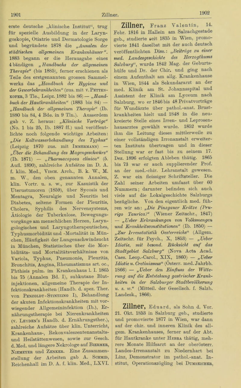 1902 erste deutsche „klinische Institut“, trug für spezielle Ausbildung in der Laryn- goskopie, Otiatrie und Dermatologie Sorge und begründete 1878 die „Annalen der städtischen allgemeinen Krankenhäuser 1883 begann er die Herausgabe eines 4bändigen „Handbuchs der allgemeinen Therapie“ (bis 1885), ferner erschienen als Teile des erstgenannten grossen Sammel- werks das „Handbuch der Hygiene und der Geiverbekrankheiten“ (zus. mit v.Petten- kofer, 3 Tie., Leipz. 1882 bis 86)— „Hand- buch der Hautkrankheiten“ (1883 bis 84) — „Handbuch der allgemeinen Therapie“ (Ib. 1880 bis 84, 4 Bde. in 9 Tin.). Ausserdem gab v. Z. heraus: „Klinische Vorträge“ (No. 1 bis 25, Ib. 1887 ff.) und veröffent- lichte noch folgende wichtige Arbeiten: „Die Kaltwasserbehandlung des Typhus“ (Leipzig 1870 zus. mit Immermann) — „Über die Behandlung des Magengeschivürs“ (Ib. 1871) — „Pharmacopoea clinica“ (5. AufL. 1890), zahlreiche Aufsätze im D. A. f. klin. Med., Virch. Arch., B. k. W., M. m. W., den oben genannten Annalen, klin. Vortr. u. s. w., zur Kasuistik der Uterustumoren (1859), über Sycosis und Mentagra, Neuralgie und Neuritis bei Diabetes, seltene Formen der Pleuritis, Cholera, Syphilis des Nervensystems, Ätiologie der Tuberkulose, Bewegungs- vorgänge am menschlichen Herzen, Laryn- gologisches und Laryngotherapeutisches, Typhusmorbidität und -Mortalität in Mün- chen, Häufigkeit der Lungenschwindsucht in München, Statistisches über die Mor- biditäts- und Mortalitätsverhältnisse von Variola, Typhus, Pneumonie, Pleuritis, Bronchitis, Angina, Rheumatismus art. oc., Phthisis pulm. im Krankenhaus 1. I. 1865 bis 75 (Annalen Bd. I), subkutane Blut- injektionen, allgemeine Therapie der In- fektionskrankheiten (Handb. d. spez. Ther. von Penzoldt-Stintzing I), Behandlung der akuten Infektionskrankheiten mit vor- wiegender Allgemeininfektion (Ib.), Er- nährungstherapie bei Nierenkrankheiten (v. Leyden’s Handb. d. Ernährungsther.), zahlreiche Aufsätze über klin. Unterricht, Krankenhaus-, Rekonvaleszentenanstalts- und Heilstättenwesen, sowie zur Gesch. d.Med. und längere Nekrologe auf Biermer, Niemeyer und Zenker. Eine Zusammen- stellung der Arbeiten gab A. Schmid, Reichenhall im D. A. f. klin. Med., LXVI. Zillner, Franz Valentin, 14. Febr. 1816 in Hallein am Salzachgestade geb., studierte seit 1835 in Wien, promo- vierte 1841 daselbst mit der auch deutsch veröffentlichten Diss.: „Beiträge zu einer med. Landes ge schichte des Herzogthums Salzburg“, wurde 1842 Mag. der Geburts- hülfe und Dr. der Chir. und giug nach einem Aufenthalt am allg. Krankenhause in Wien, 1844 als Sekundararzt an der med. Klinik am St. Johannsspital und Assistent der Klinik am Lyceum nach Salzburg, wo er 1846 bis 48 Privatvorträge für Wundärzte über pathol.-anat. Brust- krankheiten hielt und 1848 in die neu- kreierte Stelle eines Irren- und Leprosen- hausarztes gewählt wurde. 1852 wurde ihm die Leitung dieses mittlerweile zu einer vollständigen Irrenanstalt erweiter- ten Instituts übertragen und in dieser Stellung war er fast bis zu seinem 17. Dez. 1896 erfolgten Ableben thätig. 1865 bis 73 war er auch supplierender Prof, an der med.-chir. Lehranstalt gewesen. Z. war ein fleissiger Schriftsteller. Die Zahl seiner Arbeiten umfasst über 60 Nummern; darunter befinden sich auch viele auf die Lokalgeschichte Salzburgs bezügliche. Von den eigentlich med. füh- ren wir an: „Die Pinzgauer Krätze (Pru- rigo Taurica)“ (Wiener Zeitschr., 1847) — „lieber Erkrankungen von Volksmengen und Krankheitsconstitutionen“ (Ib. 1850) — „Zur Irrenstatistik Oesterreichs“ (Allgem. Zeitschr. für Psych., X, 1853) — „lieber Idiotie, mit besond. Rücksicht auf das Stadtgebiet Salzburg“ (Nova Acta Acad. Caes. Leop.-Carol., XIX, 1860) — „Heber Idiotie u. Cretinismus“ (Österr. med. Jahrbb. 1866) — „Heber den Einfluss der Witte- rung auf die Entstehung gash-ischer Krank- heiten in der Salzburger Stadtbevölkerung u. s. w.“ (Mitteil, der Gesellsch. f. Salzb. Landesk., 1866). Zillner, Eduard, als Sohn d. Vor. 21. Okt. 1853 in Salzburg geb., studierte und promovierte 1877 in Wien, war dann auf der chir. und inneren Klinik des all- gem. Krankenhauses, ferner auf der Abt. für Hautkranke unter Hebra thätig, meh- rere Monate Hilfsarzt an der oberösterr. Landes-Irrenanstalt zu Niedernhart bei Linz, Demonstrator im pathol.-anat. In- stitut, Operationszögling bei Dumreicher,