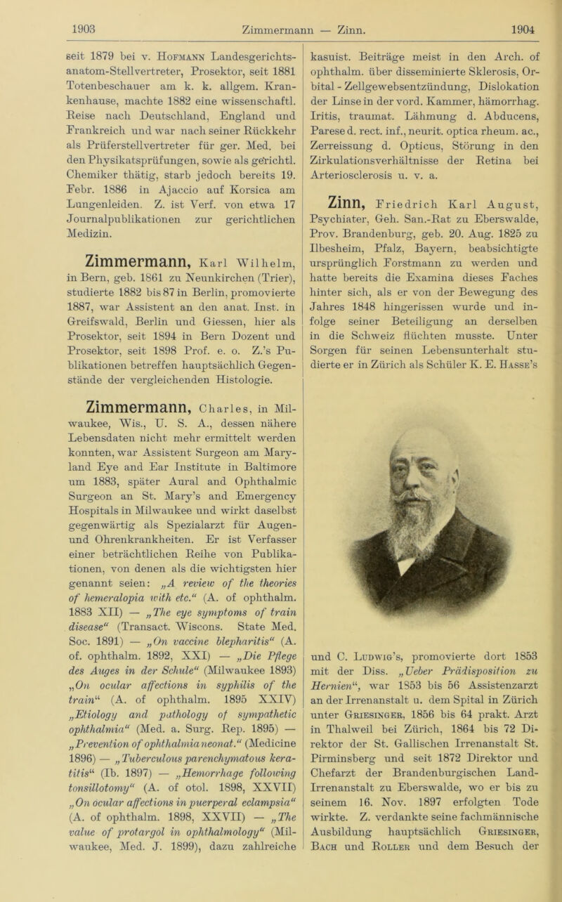 seit 1879 bei v. Hofmann Landesgerichts- anatom-Stellvertreter, Prosektor, seit 1881 Totenbeschauer am k. k. allgem. Kran- kenhause, machte 1882 eine wissenscliaftl. Reise nach Deutschland, England und Frankreich und war nach seiner Rückkehr als Prüferstellvertreter für ger. Med. bei den Pliysikatsprüfungen, sowie als ge'richtl. Chemiker thätig, starb jedoch bereits 19. Febr. 1886 in Ajaccio auf Korsica am Lungenleiden. Z. ist Yerf. von etwa 17 Journalpublikationen zur gerichtlichen Medizin. Zimmermann, Karl Wilhelm, in Bern, geh. 1861 zu Xeunkirchen (Trier), studierte 1882 bis 87 in Berlin, promovierte 1887, war Assistent an den anat. Inst, in Greifswald, Berlin und Giessen, hier als Prosektor, seit 1894 in Bern Dozent und Prosektor, seit 1898 Prof. e. o. Z.’s Pu- blikationen betreffen hauptsächlich Gegen- stände der vergleichenden Histologie. Zimmermann, Charles, in Mil- waukee, Wis., U. S. A., dessen nähere Lebensdaten nicht mehr ermittelt werden konnten, war Assistent Surgeon am Mary- land Eye and Ear Institute in Baltimore um 1883, später Aural and Ophthalmie Surgeon an St. Mary’s and Emergency Hospitals in Milwaukee und wirkt daselbst gegenwärtig als Spezialarzt für Augen- und Ohrenkrankheiten. Er ist Verfasser einer beträchtlichen Reihe von Publika- tionen, von denen als die wichtigsten hier genannt seien: „A revieic of the theories of hemeralopia with etc.“ (A. of ophthalm. 1883 XII) — „The eye Symptoms of train disease“ (Transact. Wiscons. State Med. Soc. 1891) — „On vaccine blepharitis“ (A. of. ophthalm. 1892, XXI) — „Die Pßege des Auges in der Schule“ (Milwaukee 1893) „On ocidar affections in Syphilis of the train“ (A. of ophthalm. 1895 XXIV) „Etiology and pathology of sympathetic Ophthalmia“ (Med. a. Surg. Rep. 1895) — „Prevention of Ophthalmia neonat.“ (Medicine 1896) — „Tuberculousparencliymatous kera- titis“ (Ib. 1897) — „Hemorrhage folloiving tonsillotomy“ (A. of otol. 1898, XXVII) „On ocular affections in puerperal eclampsia“ (A. of ophthalm. 1898, XXVII) — „The value of protargol in ophthalmology“ (Mil- waukee, Med. J. 1899), dazu zahlreiche kasuist. Beiträge meist in den Arch. of ophthalm. über disseminierte Sklerosis, Or- bital - Zellgewebsentzündung, Dislokation der Linse in dervord. Kammer, hämorrhag. Iritis, traumat. Lähmung d. Abducens, Parese d. rect. inf., neurit. optica rheum. ac., Zerreissung d. Opticus, Störung in den Zirkulationsverhältnisse der Retina bei Arteriosclerosis u. v. a. Zinn, Friedrich Karl August, Psychiater, Geh. San.-Rat zu Eberswalde, Prov. Brandenburg, geb. 20. Aug. 1825 zu Ilbesheim, Pfalz, Bayern, beabsichtigte ursprünglich Forstmann zu werden und hatte bereits die Examina dieses Faches hinter sich, als er von der Bewegung des Jahres 1848 hingerissen wurde und in- folge seiner Beteiligung an derselben in die Schweiz flüchten musste. Unter Sorgen für seinen Lebensunterhalt stu- dierte er in Zürich als Schüler K. E. Hasse’s und C. Ludwig’s, promovierte dort 1853 mit der Diss. „ TJeber Prädisposition zu Hernien11', war 1853 bis 56 Assistenzarzt an der Irrenanstalt u. dem Spital in Zürich unter Griesinger, 1856 bis 64 prakt. Arzt in Thalweil bei Zürich, 1864 bis 72 Di- rektor der St. Gallischen Irrenanstalt St. Pirminsberg und seit 1872 Direktor und Chefarzt der Brandenburgischen Land- Irrenanstalt zu Eberswalde, wo er bis zu seinem 16. Nov. 1897 erfolgten Tode wirkte. Z. verdankte seine fachmännische Ausbildung hauptsächlich Griesinger, Bach und Roller und dem Besuch der