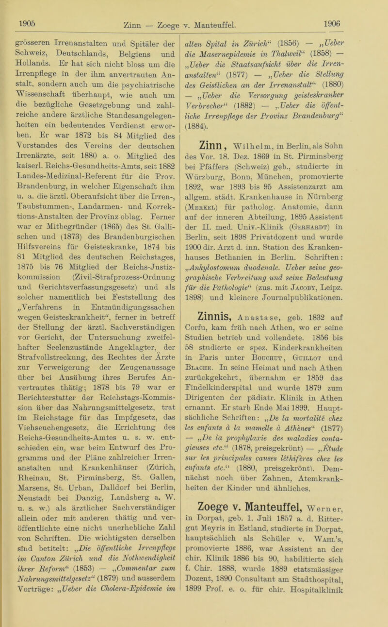 Zinn — Zoege v. Manteuffel. grösseren Irrenanstalten und Spitäler der Schweiz, Deutschlands, Belgiens und Hollands. Er hat sich nicht bloss um die Irrenpflege in der ihm anvertrauten An- stalt, sondern auch um die psychiatrische Wissenschaft überhaupt, wie auch um die bezügliche Gesetzgebung und zahl- reiche andere ärztliche Standesangelegen- heiten ein bedeutendes Verdienst erwor- ben. Er war 1872 bis 84 Mitglied des Vorstandes des Vereins der deutschen Irrenärzte, seit 1880 a. o. Mitglied des kaiserl. Reichs-Gesundheits-Amts, seit 1882 Landes-Medizinal-Referent für die Prov. Brandenburg, in welcher Eigenschaft ihm u. a. die ärztl. Oberaufsicht über die Irren-, Taubstummen-, Landarmen- und Korrek- tions-Anstalten der Provinz oblag. Ferner war er Mitbegründer (1865) des St. Galli- schen und (1873) des Brandenburgischen Hilfsvereins für Geisteskranke, 1874 bis 81 Mitglied des deutschen Reichstages, 1875 bis 76 Mitglied der Reichs-Justiz- kommission (Zivil-Strafprozess-Ordnung und Gerichtsverfassungsgesetz) und als solcher namentlich bei Feststellung des „Verfahrens in Entmündigungssachen wegen Geisteskrankheit, ferner in betreff der Stellung der ärztl. Sachverständigen vor Gericht, der Untersuchung zweifel- hafter Seelenzustände Angeklagter, der Strafvollstreckung, des Rechtes der Arzte zur Verweigerung der Zeugenaussage über bei Ausübung ihres Berufes An- vertrautes thätig; 1878 bis 79 war er Berichterstatter der Reichstags-Kommis- sion über das Nahrungsmittelgesetz, trat im Reichstage für das Impfgesetz, das Viehseuchengesetz, die Errichtung des Reichs-Gesundheits-Amtes u. s. w. ent- schieden ein, war beim Entwurf des Pro- gramms und der Pläne zahlreicher Irren- anstalten und Krankenhäuser (Zürich, Rheinau, St. Pirminsberg, St. Gallen, Marsens, St. Urban, Dalldorf bei Berlin, Neustadt bei Danzig, Landsberg a. W. u. s. w.) als ärztlicher Sachverständiger allein oder mit anderen thätig und ver- öffentlichte eine nicht unerhebliche Zahl von Schriften. Die wichtigsten derselben sind betitelt: „Die öffentliche Irrenpflege im Canton Zürich und die Nothwendigkeit ihrer Reforma (1853) — „Commentar zum Nahrungsmittelgesetz“ (1879) und ausserdem Vorträge: „Ueber die Cholera-Epidemie im ulten Spital in Zürich“ (1856) — „TJeber die Masernepidemie in Thahceil“ (1858) — „TJeber die Staatsaufsicht über die Irren- anstalten“ (1877) — „TJeber die Stellung des Geistlichen an der Irrenanstalt“ (1880) — „Ueber die Versorgung geisteskranker Verbrecher“ (1882) — „Ueber die öffent- liche Irrenpflege der Provinz Brandenburg“ (1884). Zinn, Wilhelm, in Berlin, als Sohn des Vor. 18. Dez. 1869 in St. Pirminsberg bei Pfäffers (Schweiz) geb., studierte in Würzburg, Bonn, München, promovierte 1892, war 1893 bis 95 Assistenzarzt am allgem. städt. Krankenhause in Nürnberg (Merkel) für patholog. Anatomie, dann auf der inneren Abteilung, 1895 Assistent der II. med. Univ.-Klinik (Gerhardt) in Berlin, seit 1898 Privatdozent und wurde 1900 dir. Arzt d. inn. Station des Kranken- hauses Bethanien in Berlin. Schriften: „Ankylostomum duodenale. Ueber seine geo- graphische Verbreitung und seine Bedeutung für die Pathologie“ (zus. mit Jacoby, Leipz. 1898) und kleinere Journalpublikationen. Zinnis, An astase, geb. 1832 auf Corfu, kam früh nach Athen, wo er seine Studien betrieb und vollendete. 1856 bis 58 studierte er spez. Kinderkrankheiten in Paris unter Bouchut , Guillot und Blache. In seine Heimat und nach Athen zurückgekehrt, übernahm er 1859 das Findelkinderspital und wurde 1879 zum Dirigenten der pädiatr. Klinik in Athen ernannt. Er starb Ende Mai 1899. Haupt- sächliche Schriften: ,,De la mortalite chez les enfants ä la mamelle ä Athenes“ (1877) — „De la propliylaxie des maladies conta- gieuses etc.“ (1878, preisgekrönt) — „Etüde sur les principales causes lethiferes chez les enfants etc.“ (1880, preisgekrönt). Dem- nächst noch über Zahnen, Atemkrank- heiten der Kinder und ähnliches. Zoege V. Manteuffel, Werner, in Dorpat, geb. 1. Juli 1857 a. d. Ritter- gut Meyris in Estland, studierte in Dorpat, hauptsächlich als Schüler v. Wahl’s, promovierte 1886, war Assistent an der chir. Klinik 1886 bis 90, habilitierte sich f. Chir. 1888, wurde 1889 etatsmässiger Dozent, 1890 Consultant am Stadthospital, 1899 Prof. e. o. für chir. Hospitalklinik