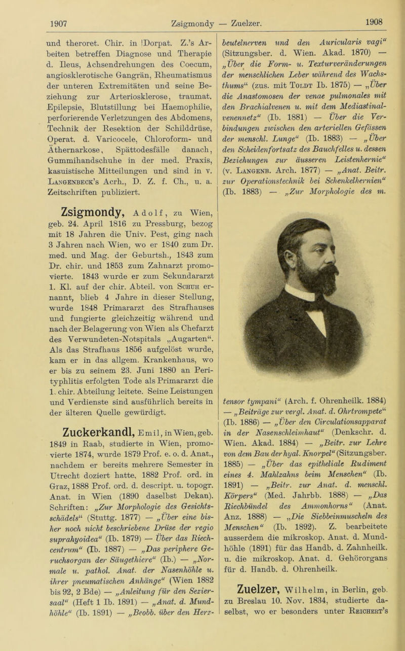 1908 und theroret. Cliir. in !Dorpat. Z.’s Ar- beiten betreffen Diagnose und Therapie d. Deus, Achsendrehungen des Coecum, angiosklerotische Gangrän, Rheumatismus der unteren Extremitäten und seine Be- ziehung zur Arteriosklerose, traumat. Epilepsie, Blutstillung bei Haemopliilie, perforierende Verletzungen des Abdomens, Technik der Resektion der Schilddrüse, Operat. d. Varicocele, Chloroform- und Äthernarkose, Spättodesfälle danach, Gummihandschuhe in der med. Praxis, kasuistische Mitteilungen und sind in v. Langenbeck’s Acrh., D. Z. f. Ch., u. a. Zeitschriften publiziert. Zsigmondy, Adolf, zu Wien, geb. 24. April 1816 zu Pressburg, bezog mit 18 Jahren die Univ. Pest, ging nach 3 Jahren nach Wien, wo er 1840 zum Dr. med. und Mag. der Geburtsh., 1843 zum Dr. chir. und 1853 zum Zahnarzt promo- vierte. 1843 wurde er zum Sekundararzt 1. Kl. auf der chir. Abteil, von Schuh er- nannt, blieb 4 Jahre in dieser Stellung, wurde 1848 Primararzt des Strafhauses und fungierte gleichzeitig während und nach der Belagerung von Wien als Chefarzt des Verwundeten-Notspitals „Augarten“. Als das Strafhaus 1856 aufgelöst wurde, kam er in das allgem. Krankenhaus, wo er bis zu seinem 23. Juni 1880 an Peri- typhlitis erfolgten Tode als Primararzt die 1. chir. Abteilung leitete. Seine Leistungen und Verdienste sind ausführlich bereits in der älteren Quelle gewürdigt. Zuckerkandl, e mil, in Wien, geb. 1849 in Raab, studierte in Wien, promo- vierte 1874, wurde 1879 Prof. e. o. d. Anat., nachdem er bereits mehrere Semester in Utrecht doziert hatte, 1882 Prof. ord. in Graz, 1888 Prof. ord. d. descript. u. topogr. Anat. in Wien (1890 daselbst Dekan). Schriften: „Zur Morphologie des Gesichts- schädels“ (Stuttg. 1877) — „Über eine bis- her noch nicht beschriebene Drüse der regio suprahyoidea“ (Tb. 1879) — Über das Riech- centrum“ (Ib. 1887) — „Das periphere Ge- ruchsorgan der Säugethiere“ (Tb.) — „Nor- male u. pathol. Anat. der Nasenhöhle u. ihrer pneumatischen Anhänge“ (Wien 1882 bis 92, 2 Bde) — „Anleitung für den Sezier- saal“ (Heft 1 Ib. 1891) — „Anat. d. Mund- höhle“ (Ib. 1891) — „Beobb. über den Herz- beutelnerven und den Auricularis vagi“ (Sitzungsber. d. Wien. Akad. 1870) — „Über die Form- u. Texturveränderungen der menschlichen Leber während des Wachs- thums“ (zus. mit Toldt Ib. 1875) — „Über die Anastomosen der venae pulmonales mit den Brachialvenen u. mit dem Mediastinal- venennetz“ (Ib. 1881) — Über die Ver- bindungen zwischen den arteriellen Gefässen der menschl. Lunge“ (Ib. 1883) — „ Über den Scheidenfortsatz des Bauchfelles u. dessen Beziehungen zur äusseren Leistenhernie“ (v. Langenb. Arch. 1877) — „Anat. Beitr. zur Operationstechnik bei Schenkelhernien“ (Ib. 1883) — „Zur Morphologie des m. tensor tympani“ (Arch. f. Olirenheilk. 1884) — „Beiträge zur vergl. Anat. d. Ohrtrompete“ (Ib. 1886) — „Über den Circulationsapparat in der Nasenschleimhaut“ (Denkschr. d. Wien. Akad. 1884) — „Beitr. zur Lehre von dem Bau derhyal. Knorpel (Sitzungsber. 1885) — „Über das epitheliale Rudiment eines 4. Mahlzahns beim Menschen“ (Ib. 1891) — „Beitr. zur Anat. d. menschl. Körpers“ (Med. Jahrbb. 1888) — „Das Riechbündel des Ammonhorns“ (Anat. Anz. 1888) — „Die Siebbeinmuscheln des Menschen“ (Ib. 1892). Z. bearbeitete ausserdem die mikroskop. Anat. d. Mund- höhle (1891) für das Handb. d. Zahnheilk. u. die mikroskop. Anat. d. Gehörorgans für d. Handb. d. Ohrenheilk. Zuelzer, Wilhelm, in Berlin, geb. zu Breslau 10. Nov. 1834, studierte da- selbst, wo er besonders unter Reichert’s