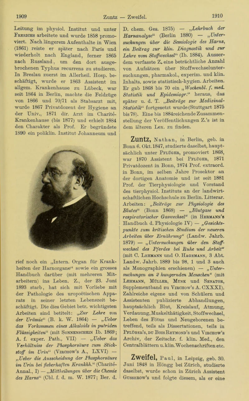 Leitung im pliysiol. Institut und unter Frerichs arbeitete und wurde 1858 promo- viert. Nach längerem Aufenthalte in Wien (1861) reiste er später nach Paris und wiederholt nach England, ferner 1865 nach Russland, um den dort ausge- brochenen Typhus recurrens zu studieren. In Breslau zuerst im Allerheil. Hosp. be- schäftigt, wurde er 1863 Assistent im allgem. Krankenhause zu Lübeck, war seit 1864 in Berlin, machte die Feldzüge von 1866 und 70/71 als Stabsarzt mit, wurde 1867 Privatdozent der Hygiene an der Univ., 1871 dir. Arzt im Charite- Krankenhause (bis 1877) und erhielt 1884 den Charakter als Prof. Er begründete 1890 ein poliklin. Institut Johanneum und rief noch ein „Intern. Organ für Krank- heiten der Harnorgane“ sowie ein grosses Handbuch darüber (mit mehreren Mit- arbeitern) ins Leben. Z., der 23. Juni 1893 starb, hat sich mit Vorliebe mit der Pathologie des uropoetischen Appa- rats in seiner letzten Lebenszeit be- schäftigt. Die dies Gebiet betr. wichtigsten Arbeiten sind betitelt: „Zur Lehrt von der Urämie“ (B. k. W. 1864) — „Ueber das Vorkommen eines Alkaloids in putriden Flüssigkeitenu (mit Sonnenschein Ib. 1869; A. f. exper. Path., VII) — „Ueber das Verhältnis der Phosphorsäure zum Stick- stoff' im Urin11 (Virchow’s A., LXVI) — „ Ueber die Ausscheidung der Phosphorsäure im Urin bei fieberhaften Krankhh. (Charite- Annal., I) — ,,Mittheilungen über die Chemie des Harns“ (Cbl. f. d. m. W. 1877; Ber. d. D. ehern. Ges. 1875) — ,,Lehrbuch der Harnanalyse“ (Berlin 1880) — „Unter- suchungen über die Semiologie des Harns, ein Beitrag zur klin. Diagnostik und zur Lehre vom Stoffwechsel'’'' (Ib. 1884). Ausser- dem verfasste Z. eine beträchtliche Anzahl von Aufsätzen über Stoffwechselunter- suchungen, pharmakol., experim. und klin. Inhalts, sowie statistisch-hygien. Arbeiten. Er gab 1868 bis 70 ein „ Wochenbl. f. med. Statistik und EpidemiogrP heraus, das später u. d. T. „Beiträge zur Medizinal- Statistiku fortgesetzt wurde (Stuttgart 1875 bis 78). Eine bis 1884reichende Zusammen- stellung der Veröffentlichungen Z.’s ist in dem älteren Lex. zu finden. ZlintZ, Nathan, in Berlin, geb. in Bonn 6. Okt.1847, studierte daselbst, haupt- sächlich unter Pflüger, promoviert 1868, war 1870 Assistent bei Pflüger, 1871 Privatdozent in Bonn, 1874 Prof, extraord. in Bonn, im selben Jahre Prosektor an der dortigen Anatomie und ist seit 1881 Prof, der Tierphysiologie und Vorstand des tierphysiol. Instituts an der landwirt- schaftlichen Hochschule zu Berlin. Litterar. Arbeiten: „Beiträge zur Physiologie des Blutes“ (Bonn 1868) — „Blutgase und j respiratorischer Gasivechsel“ (in Hermann’» ! Handbuch d. Physiologie IV) — „Gesichts- punkte zum kritischen Studium der neueren Arbeiten Über Ernährung“ (Landw. Jahrb. 1879) — „Untersuchungen über den Stoff- wechsel des Pferdes bei Ruhe und Arbeit“ (mit C. Lehmann und O. Hagemann, 3 Abt. Landw. Jahrb. 1889 bis 98, 1 und 3 auch als Monographien erschienen) — „Unter- suchungen an 2 hungernden Menschen“ (mit Lehmann, Müller, Munk und Senator, Supplementband zu Virchow’s A. CXXXI). Zahlreiche eigene und von Schülern und Assistenten publizierte Abhandlungen, hauptsächlich Blut, Kreislauf, Atmung, Verdauung, Muskel thätigkeit, Stoffwechsel, Leben des Fötus und Neugeborenen be- treffend, teils als Dissertationen, teils in Pflüger’s, du BoisReymond’s und Virchow’s Archiv, der Zeitschr. f. klin. Med., den Centralblättem u. klin. Wochenschriften etc. Zweifel, Pani, in Leipzig, geb. 30. Juni 1848 in Höngg bei Zürich, studierte daselbst, wurde schon in Zürich Assistent Gusserow’s und folgte diesem, als er eine