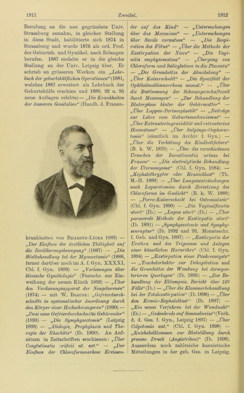 Berufung an die neu gegründete Univ. Strassburg annahm, in gleicher Stellung in diese Stadt, habilitierte sich 1874 in Strassburg und wurde 1876 als ord. Prof, der Geburtsh. und Gynäkol. nach Erlangen berufen. 1887 siedelte er in die gleiche Stellung an der Univ. Leipzig über. Er schrieb an grösseren Werken ein „Lehr- buch der geburtshülfliehen Operationen“ {1881, welches 1887 erweitert als Lehrbuch der Geburtshülfe erschien und 1889, 92 u. 95 neue Auflagen erlebte) — „Die Krankheiten der äusseren Genitalien“ (Handb. d. Frauen- krankheiten von Billroth-Lücke 1883) — „Der Einfluss der ärztlichen Thätigkeit auf die Bevölkerungsbewegung“ (1887) — „Die Stielbehandlung bei der Myomectomie“ (1888, ferner darüber noch im A. f. Gyn. XXXXI, Cbl. f. Gyn. 1899) — „Vorlesungen über klinische Gynäkologie“ (Eestschr. zur Ein- weihung der neuen Klinik 1892) — „ Über den Verdauungsapparat der Neugeborenen“ (1874) — mit W. Braune: „Gefrierdurch- schnitte in systematischer Anordnung durch den Körper einer Hochschwangeren“ (1890) — „Zivei neue Gefrierdurchschnitte Gebärender“ (1893) — „Die Symphyseotomie“ (Leipzig 1893) — „Ätiologie, Prophylaxis und The- rapie der Rhachitis“ (Ib. 1900). An Auf- sätzen in Zeitschriften erschienen: „Über Conglutinatio orificii ut. ext.“ — »Der Einfluss der Chloroformnarkose Kreissen- der auf das Kindu — „ Untersuchungen über das Meconium“ — „Untersuchungen über Secale cornutum“ — „Die Respi- ration des Fötus“ — „Über die Methode der Exstirpation der Niere“ — „Die Vagi- nitis emphysematosa“ — „Übergang von Chloroform und Salicylsäure in die Placenta“ — „Die Grundsätze der Abnabelung“ — „Über Kaiserschnitt“ — „Die Specifität der Ophthalmoblennorrhoea neonat.“ — „Über die Bestimmung der Schwangerschaftszeit durch Messungen“ — „Zur Behandlung der Blutergüsse hinter der Gebärmutter“ — „Über Lappen-Perineoplastik“ — „Beiträge zur Lehre vom Geburtsmechanismus“ — „ÜberExtrauteringravidität und retrouterine Haematome“ — „Über Salpingo-Oophorec- tomie“ (sämtlich im Archiv f. Gyn.) — „Uber die Verhütung des Kindbettfiebers“ (B. k. W. 1878) — „Über die verschiedenen Ursachen der Incontinentia urinae bei Frauen“ — „Die electrolytische Behandlung der Uterusmyome“ (Cbl. f. Gyn. 1884) — „Kephalothrypter oder Kranioklast“ (Th. M.-H. 1889) — „Über Lungenentzündungen nach Laparotomien durch Zersetzung des Chloroforms im Gaslicht“ (B. k. W. 1889) — „Porro-Kaiserschnitt bei Osteomalacie“ (Cbl. f. Gyn. 1890) — „Die Vaginalfixatio uteri“ (Ib.) — „Lupus uteri“ (Ib.) — „ Über parasorale Methode der Exstirpatio ideri“ (Ib. 1891) — „Symphyseotomie und Symphy- senruptur“ (Ib. 1892 und 93, Monatssclir. f. Geb. und Gyn. 1897) — „Exstirpatio der Urethra und des Trigonum und Anlegen einer künstlichen Harnröhre“ (Cbl. f. Gyn. 1894) — „Exstirpation einer Pankreascyste“ — „Trachelorhekter zur Dekapitation und die Grundsätze der Wendung bei dorsopos- terioren Querlagen“ (Ib. 1895) — „Zur Be- handlung der Eklampsie, Bericht über 129 Fälle“ (Ib.) — „Über die Klammerbehandlung bei der Totalexstirpation“ (Ib. 1896) — „ Über den Kranio-Kephaloklast“ (Ib. 1897) — „Ein neues Verfahren bei der Wundnaht“ (Ib.) — „Gedenkrede auf Semmeliveiss“{Yerh. d. d. Ges. f. Gyn., Leipzig 1897) — „Über Colpotomia ant.“ (Cbl. f. Gyn. 1898) — „Kniehebelklemmen zur Blutstillung durch grossen Druck (Angiotriben)“ (Ib. 1899). Ausserdem noch zahlreiche kasuistische Mitteilungen in der geb. Ges. in Leipzig.