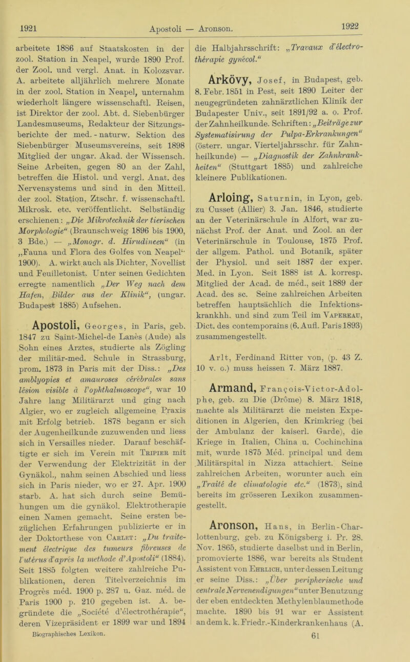 1922 arbeitete 1886 auf Staatskosten in der zool. Station in Neapel, wurde 1890 Prof, der Zool. und vergl. Anat. in Kolozsvar. A. arbeitete alljährlich mehrere Monate in der zool. Station in Neapel, unternahm wiederholt längere Wissenschaft! Reisen, ist Direktor der zool. Abt. d. Siebenbürger Landesmuseums, Redakteur der Sitzungs- berichte der med. - naturw. Sektion des Siebenbürger Museumsvereins, seit 1898 Mitglied der ungar. Akad. der Wissensch. Seine Arbeiten, gegen 80 an der Zahl, betreffen die Histol. und vei’gl. Anat. des Nervensystems und sind in den Mitteil, der zool. Station, Ztsehr. f. Wissenschaft! Mikrosk. etc. veröffentlicht. Selbständig erschienen: „Die Mikrotechnik der tierischen Morphologie“ (Braunschweig 1896 bis 1900, 3 Bde.) — ,.Monogr. d. Hirudineen“ (in „Fauna und Flora des Golfes von Neapel1, 1900). A. wirkt auch als Dichter, Novellist und Feuilletonist. U nter seinen Gedichten erregte namentlich „Der Weg nach dem Hafen, Bilder aus der Klinik“, (ungar. Budapest 1885) Aufsehen. Apostoli, Georges, in Paris, geb. 1847 zu Saint-Micliel-de Lanes (Aude) als Sohn eines Arztes, studierte als Zögling der militär-med. Schule in Strassburg, prom. 1873 in Paris mit der Diss.: „Des amblyopies et amauroses cerebrales sans lesion visible ä Vophtlialmoscope“, war 10 Jahre lang Militärarzt und ging nach Algier, wo er zugleich allgemeine Praxis mit Erfolg betrieb. 1878 begann er sich der Augenheilkunde zuzuwenden und liess sich in Versailles nieder. Darauf beschäf- tigte er sich im Verein mit Tripier mit der Verwendung der Elektrizität in der Gynäko!, nahm seinen Abschied und liess sich in Paris nieder, wo er 27. Apr. 1900 starb. A. hat sich durch seine Bemü- hungen um die gynäko! Elektrotherapie einen Namen gemacht. Seine ersten be- züglichen Erfahrungen publizierte er in der Doktorthese von Carlf.t: „Du traite- ment electrique des tumeurs fibreuses de l'uterus d'apr'cs la methode d’Apostoli“ (1884). Seit 1885 folgten weitere zaldreiche Pu- blikationen, deren Titelverzeichnis im Progres med. 1900 p. 287 u. Gaz. med. de Paris 1900 p. 210 gegeben ist. A. be- gründete die „Societe d’electrotherapie, deren Vizepräsident er 1899 war und 1894 die Halbjahrsschrift: „Travaux d’electro- therapie gynecol Arkövy, Josef, in Budapest, geb. 8. Febr. 1851 in Pest, seit 1890 Leiter der neugegründeten zahnärztlichen Klinik der Budapester Univ., seit 1891/92 a. o. Prof, der Zahnheilkunde. Schriften: „Beiträgezur Systematisirung der Pulpa-Erkrankungen“ (österr. ungar. Vierteljahrsschr. für Zalm- heilkunde) — „Diagnostik der Zahnkrank- heiten“ (Stuttgart 1885) und zahlreiche kleinere Publikationen. Arloing, Saturnin, in Lyon, geb. zu Cusset (Allier) 3. Jan. 1846, studierte an der Veterinärschule in Alfort, war zu- nächst Prof, der Anat. und Zoo! an der Veterinärschule in Toulouse, 1875 Prof, der allgem. Patho! und Botanik, später der Physio! und seit 1887 der exper. Med. in Lyon. Seit 1888 ist A. korresp. Mitglied der Acad. de med., seit 1889 der i Acad. des sc. Seine zahlreichen Arbeiten * betreffen hauptsächlich die Infektions- krankhli. und sind zum Teil im Vaperkau, Dict. des contemporains (6. Auf! Paris 1893) j zusammengestellt. Arlt, Ferdinand Ritter von, (p. 43 Z. 10 v. o.) muss heissen 7. März 1887. Armand, F ran<;ois-V ictor-Adol- phe, geb. zu Die (Dröme) 8. März 1818, machte als Militärarzt die meisten Expe- ditionen in Algerien, den Krimkrieg (bei der Ambulanz der kaiser! Garde), die Kriege in Italien, China u. Cochincliina mit, wurde 1875 Med. principal und dem .Militärspital in Nizza attachiert. Seine zahlreichen Arbeiten, worunter auch ein „Traite de climatologie etc.“ (1873), sind bereits im grösseren Lexikon zusammen- gestellt. Aronson, Hans, in Berlin-Char- lottenburg, geb. zu Königsberg i. Pr. 28. Nov. 1865, studierte daselbst und in Berlin, promovierte 1886, war bereits als Student Assistent von Ehrlich, unter dessen Leitung er seine Diss.: „Über peripherische und centrale Nervenendigungen“xmter'Beimtzmig der eben entdeckten Methylenblaumethode machte. 1890 bis 91 war er Assistent an dem k. k.Friedr.-Kinderkrankenhaus (A. Biographisches Lexikon. 61