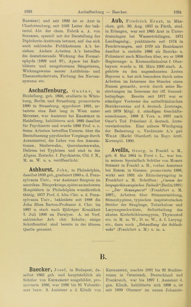 Aschaffenburg — Baecker. Baginsky) und seit 1892 ist er Arzt in Charlottenburg, seit 1893 Leiter der bak- teriol. Abt. der chem. Fabrik a. A. von Schering, speziell mit der Darstellung des Diphtherie-Antitoxin betraut, auf das sich auch zahlreiche Publikationen A.’s be- ziehen. Andere Arbeiten A.’s betreffen die desinfizierende Wirkung des Formal - ephyds (1892 und 97), Apnoe bei Kalt- blütern und neugeborenen Säugetieren, Wirkungsweise saurer Antifebrin- und Thenacetinderivate, Färbung des Nerven- systems etc. Aschaffenburg, Gustav, in Heidelberg, geb. 1866, studierte in Würz- burg, Berlin und Strassburg, promovierte 1890 in Strassburg, approbiert 1891, ar- beitete eine Zeit lang in Wien unter i Meynert, war Assistent bei Kraepelin in Heidelberg, habilitierte sich 1895 daselbst für Psychiatrie und wurde 1900 Prof. e. o. Seine Arbeiten betreffen Unterss. über die Beeinflussung psychischer Vorgänge durch Arzneimittel, die Lehre von den Assozia- tionen , Säuferwahn, Querulanten wahn, Delirien bei Typhösen und sind in der Allgem. Zeitschr. f. Psychiatrie, Cbl. f. N., M. m. W. u. a. veröffentlicht. Ashhurst, John, in Philadelphia, j daselbst 1839 geb., graduiert 1860 a. d. Penn- sylvania Univ., war Assistant Surgeon im amerikan. Bürgerkriege, später an mehreren Hospitälern in Philadelphia wundärztlich thätig, 1877 Prof. d. klin. Chir. a. d. Penn- sylvania Univ., bekleidete seit 1888 die John Rhea Barton-Professur d. Chir. bis 1897 u. starb nach 2jähriger Krankheit 7. Juli 1900 an Paralyse. A. ist Verf. zahlreicher Arb. chir. Inhalts; einige Schriftentitel sind bereits in der älteren Quelle genannt. Aub, Friedrich Ernst, in Mün- chen, geb. 30. Aug. 1837 in Fürth, stud. in Erlangen, war seit 1865 Arzt in Unter- dranningen bei Wassertrüdingen, 1871 Landtagsabg., praktizierte seit 1874 in Feuchtwangen, seit 1879 als Bezirksarzt daselbst u. siedelte 1886 als Bezirks- u. Polizeiarzt nach München über, wo er 1898 Regierungs- u. Kreismedizinalrat f. Ober- bayern wurde u. 16. März 1900 starb. A. gehörte zu den angesehensten Ärzten Bayerns u. hat sich besonders durch seine Arbeiten im Interesse des Standes einen Namen gemacht, sowie durch seine Be- strebungen im Interesse der öff. Gesund- heitspflege. Bereits seit 1877 war er ständiger Vertreter des mittelfränkischen Bezirksvereins auf d. deutsch. Ärztetage, seit 1879 Mitgl. d. ständigen Geschäfts- ausschusses, 1888 2. Vors. u. 1897 nach Graf’s Tod Präsident d. deutsch. Ärzte- vereinsbundes. Eine nähere Würdigung der Bedeutung u. Verdienste A.’s gab Wille (Markt Oberdorf) im Bayr. ärztl. Korrespbl. 1900. Avellis, Georg, in Frankf. a. M., geb. 6. Mai 1864 in Forst i. L., war bes. in seinem Spezialfach Schüler von Moritz Schmidt in Frankf. a. M., vorher Assistent bei Riegel in Giessen, promovierte 1888, wirkt seit 1891 als Rhinolaryngolog in Frankfurt a. M. Schriften: „Cursus der laryngorhinoscopischen Technik“(Berlin 1891) — „Der Gesangsarzt“ (Frankfurt a. M. 1897), Arbeiten über Stimmermüdung, Stimmhygiene, typischen inspiratorischen Stridor der Säuglinge, Tuberkulose und Larynxgesch wülste, Selbstheilung des akuten Kieferhöhlenempyem, Thymustod etc. in M. m. W., D. m. W., A. f. Laryng. etc., dazu noch „Behandlung des Schluck- toehs“ (Frankfurt a. M.) u. m. a. B Baecker, Josef, in Budapest, da- selbst 1863 geb. und hauptsächlich als Schüler von Kezmarszky ausgebildet, pro- movierte 1886, war 1886 bis 91 Volontär- arzt bezw. 2. Assistent a. d. Klinik von Kezmarszky, machte 1891 bis 92 Studien- reisen in Österreich, Deutschland und Frankreich, war bis 1897 1. Assistent d. gen. Klinik, habilitierte sich 1898 u. ist seit 1899 Oberarzt im neuen Johannis-