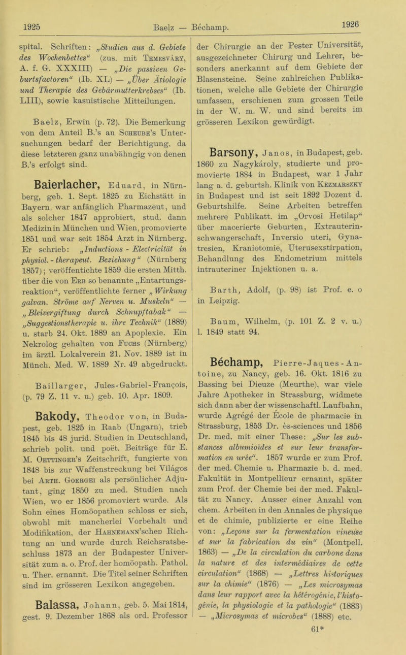 1926 spital. Schriften: „Studien aus d. Gebiete des Wochenbettes“ (zus. mit Temesvary, A. f. Gr. XXXIII) — „Die passiven Ge- burt sfactoren“ (Ib. XL) — „Über Ätiologie und Therapie des Gebärmutterkrebses“ (Ib. LIII), sowie kasuistische Mitteilungen. Baelz, Erwin (p. 72). Die Bemerkung von dem Anteil B.’s an Scheube’s Unter- suchungen bedarf der Berichtigung, da diese letzteren ganz unabähngig von denen j B. ’s erfolgt sind. Baierlacher, Eduard, in Nürn- berg, geb. 1. Sept. 1825 zu Eichstätt in Bayern, war anfänglich Pharmazeut, und als solcher 1847 approbiert, stud. dann Medizin in München und Wien, promovierte 1851 und war seit 1854 Arzt in Nürnberg. Er schrieb: „Inductions - Electricität in physiol. - therapeut. Beziehung“ (Nürnberg 1857); verüffentichte 1859 die ersten Mitth. über die von Erb so benannte „Entartungs- reaktion“, veröffentlichte ferner „ Wirkung galvan. Ströme auf Nerven u. Muskeln“ — „ Bleivergiftung durch Schnupftabak “ — „Suggestionstherapie u. ihre Technik“ (1889) u. starb 24. Okt. 1889 an Apoplexie. Ein Nekrolog gehalten von Fuchs (Nürnberg) im ärztl. Lokalverein 21. Nov. 1889 ist in Münch. Med. W. 1889 Nr. 49 abgedruckt. Baillar ger, J ules - Gabriel - F rangois, (p. 79 Z. 11 v. u.) geb. 10. Apr. 1809. Bakody, Theodor von, in Buda- pest, geb. 1825 in Raab (Ungarn), trieb 1845 bis 48 jurid. Studien in Deutschland, schrieb polit. und poet. Beiträge für E. M. Oettinger’s Zeitschrift, fungierte von 1848 bis zur Waffenstreckung bei Vilägos bei Arth. Goergei als persönlicher Adju- tant, ging 1850 zu med. Studien nach Wien, wo er 1856 promoviert wurde. Als Sohn eines Homöopathen schloss er sich, obwohl mit mancherlei Vorbehalt und Modifikation, der HAHNEMANN’scheD Rich- tung an und wurde durch Reichsratsbe- schluss 1873 an der Budapester Univer- sität zum a. o. Prof, der homöopath. Pathol. u. Ther. ernannt. Die Titel seiner Schriften sind im grösseren Lexikon angegeben. Balassa, Johann, geb. 5. Mai 1814, gest. 9. Dezember 1868 als ord. Professor der Chirurgie an der Pester Universität, ausgezeichneter Chirurg und Lehrer, be- sonders anerkannt auf dem Gebiete der Blasensteine. Seine zahlreichen Publika- tionen, welche alle Gebiete der Chirurgie umfassen, erschienen zum grossen Teile in der W. m. W. und sind bereits im grösseren Lexikon gewürdigt. Barsony, Janos, in Budapest, geb. 1860 zu Nagykäroly, studierte und pro- movierte 18S4 in Budapest, war 1 Jahr lang a. d. geburtsh. Klinik von Kezmarszky in Budapest und ist seit 1892 Dozent d. Geburtshilfe. Seine Arbeiten betreffen mehrere Publikatt. im „Orvosi Hetilap“ über macerierte Geburten, Extrauterin- schwangerschaft, Inversio uteri, Gyna- tresien, Kraniotomie, Uterusexstirpation, Behandlung des Endometrium mittels intrauteriner Injektionen u. a. Barth, Adolf, (p. 98) ist Prof. e. o in Leipzig. Baum, Wilhelm, (p. 101 Z. 2 v. u.) 1. 1849 statt 94. Bechamp, Pierre-Jaques - An- toine, zu Nancy, geb. 16. Okt. 1816 zu Bassing bei Dieuze (Meurthe), war viele Jahre Apotheker in Strassburg, widmete sich dann aber der Wissenschaft! Laufbahn, wurde Agrege der Ecole de pharmacie in Strassburg, 1853 Dr. es-sciences und 1856 Dr. med. mit einer These: „Sur les sub- stances albumioides et sur leur transfor- mation en uree“. 1857 wurde er zum Prof, der med. Chemie u. Pharmazie b. d. med. Fakultät in Montpellieur ernannt, später zum Prof, der Chemie bei der med. Fakul- tät zu Nancy. Ausser einer Anzahl von ehern. Arbeiten in den Annales de physique et de cliimie, publizierte er eine Reihe von: „Legons sur la fermentation vmeuse et sur la fabrication du vin“ (Montpell. 1863) — „De la circulation du carbone dans la nature et des mtermediaires de cette circulation“ (1868) — „Lettres hbtoriques sur la chimie“ (1876) — „Les microsymas dans leur rapport avec la heterogenie,l'histo- genie, la physiologie et la pathologie“ (1883) — „Microsymas et microbes“ (1888) etc. 61*