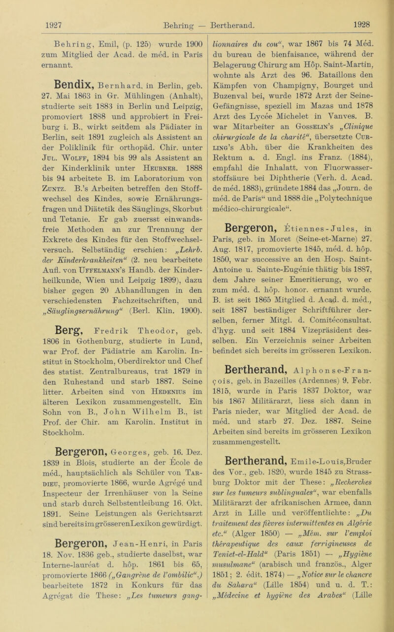 Behring, Emil, (p. 125) wurde 1900 zum Mitglied der Acad. de med. in Paris ernannt. Bendix, Bernhard, in Berlin, geh. 27. Mai 1863 in Gr. Mühlingen (Anhalt), studierte seit 1883 in Berlin und Leipzig, promoviert 1888 und approbiert in Frei- burg i. B., wirkt seitdem als Pädiater in Berlin, seit 1891 zugleich als Assistent an der Poliklinik für ortliopäd. Cliir. unter Jul. Wolff, 1894 bis 99 als Assistent an der Kinderklinik unter Heubner. 1888 bis 94 arbeitete B. im Laboratorium von Zuntz. B.’s Arbeiten betreffen den Stoff- wechsel des Kindes, sowie Ernährungs- fragen und Diätetik des Säuglings, Skorbut und Tetanie. Er gab zuersst einwands- freie Methoden an zur Trennung der Exkrete des Kindes für den Stoffwechsel- versuch. Selbständig erschien: „Lehrb. der Kinderkrankheiten“ (2. neu bearbeitete Aufl. von TJffelmann’s Handb. der Kinder- heilkunde, Wien und Leipzig 1899), dazu bisher gegen 20 Abhandlungen in den verschiedensten Fachzeitschriften, und „Säuglingsernährung“ (Berl. Klin. 1900). Berg, Eredrik Theodor, geb. | 1806 in Gothenburg, studierte in Lund, war Prof, der Pädiatrie am Karolin. In- stitut in Stockholm, Oberdirektor und Chef des statist. Zentralbureaus, trat 1879 in den Buhestand und starb 1887. Seine litter. Arbeiten sind von Hedenius im älteren Lexikon zusammengestellt. Ein Sohn von B., John Wilhelm B., ist Prof, der Chir. am Karolin. Institut in Stockholm. Bergeron, Georges, geb. 16. Dez. 1839 in Blois, studierte an der Ecole de med. hauptsächlich als Schüler von Tar- dieü, promovierte 1866, wurde Agrege und Inspecteur der Irrenhäuser von la Seine und starb durch Selbstentleibung 16. Okt. 1891. Seine Leistungen als Gerichtsarzt sind bereits im grösserenLexikon gewürdigt. Bergeron, Jean-Henri, in Paris 18. Nov. 1836 geb., studierte daselbst, war Interne-laureat d. hop. 1861 bis 65, promovierte 1866 („Gangrene de Vombilic“.) bearbeitete 1872 in Konkurs für das Agregat die These: „Les tumeurs gang- lionnaires du cou, war 1867 bis 74 Med. du bureau de bienfaisance, während der Belagerung Chirurg am Hop. Saint-Martin, wohnte als Arzt des 96. Bataillons den Kämpfen von Champigny, Bourget und Buzenval bei, wurde 1872 Arzt der Seine- Gefängnisse, speziell im Mazas und 1878 Arzt des Lycee Michelet in Yanves. B. war Mitarbeiter an Gosselin’s „Clinique chirurgicale de la charite“, übersetzte Cur- ling’s Abh. über die Krankheiten des Rektum a. d. Engl, ins Franz. (1884), empfahl die Inhalatt. von Fluorwasser- stoffsäure bei Diphtherie (Verh. d. Acad. de med. 1883), gründete 1884 das „Journ. de med. de Paris“ und 1888 die „Polytechnique medico-chirurgicale“. Bergeron, Etiennes - Jul es, in Paris, geb. in Moret (Seine-et-Marne) 27. Aug. 1817, promovierte 1845, med. d. hop. 1850, war successive an den Hosp. Saint- Antoine u. Sainte-Eugenie thätig bis 1887, dem Jahre seiner Emeritierung, wo er zum med. d. hop. lionor. ernannt wurde. B. ist seit 1865 Mitglied d. Acad. d. med., seit 1887 beständiger Schriftführer der- selben, ferner Mitgl. d. Comiteconsultat. d’hyg. und seit 1884 Vizepräsident des- selben. Ein Verzeichnis seiner Arbeiten befindet sich bereits im grösseren Lexikon. Bertherand, aiphonse-Fran- <;ois. geb. in Bazeilles (Ardennes) 9. Febr. 1815, wurde in Paris 1837 Doktor, war bis 1867 Militärarzt, liess sich dann in Paris nieder, war Mitglied der Acad. de med. und starb 27. Dez. 1887. Seine Arbeiten sind bereits im grösseren Lexikon zusammengestellt. Bertherand, Emil e-L o u i s, Bruder des Vor., geb. 1820, wurde 1845 zu Strass- burg Doktor mit der These: „Recherches sur les tumeurs sublinguales“, war ebenfalls Militärarzt der afrikanischen Armee, dann Arzt in Lille und veröffentlichte: „Du traitement des fievres int er mittendes en Algerie etc.“ (Alger 1850) — „Mem. sur l’emploi therapeutique des eaux ferrigineuses de Teniet-el-Hald“ (Paris 1851) — „Hygiene musulmane“ (arabisch und französ., Alger 1851; 2. edit. 1874) — „Notice sur le chartere du Sahara“ (Lille 1854) und u. d. T.: „Medecine et hygiene des Arabes“ (Lille