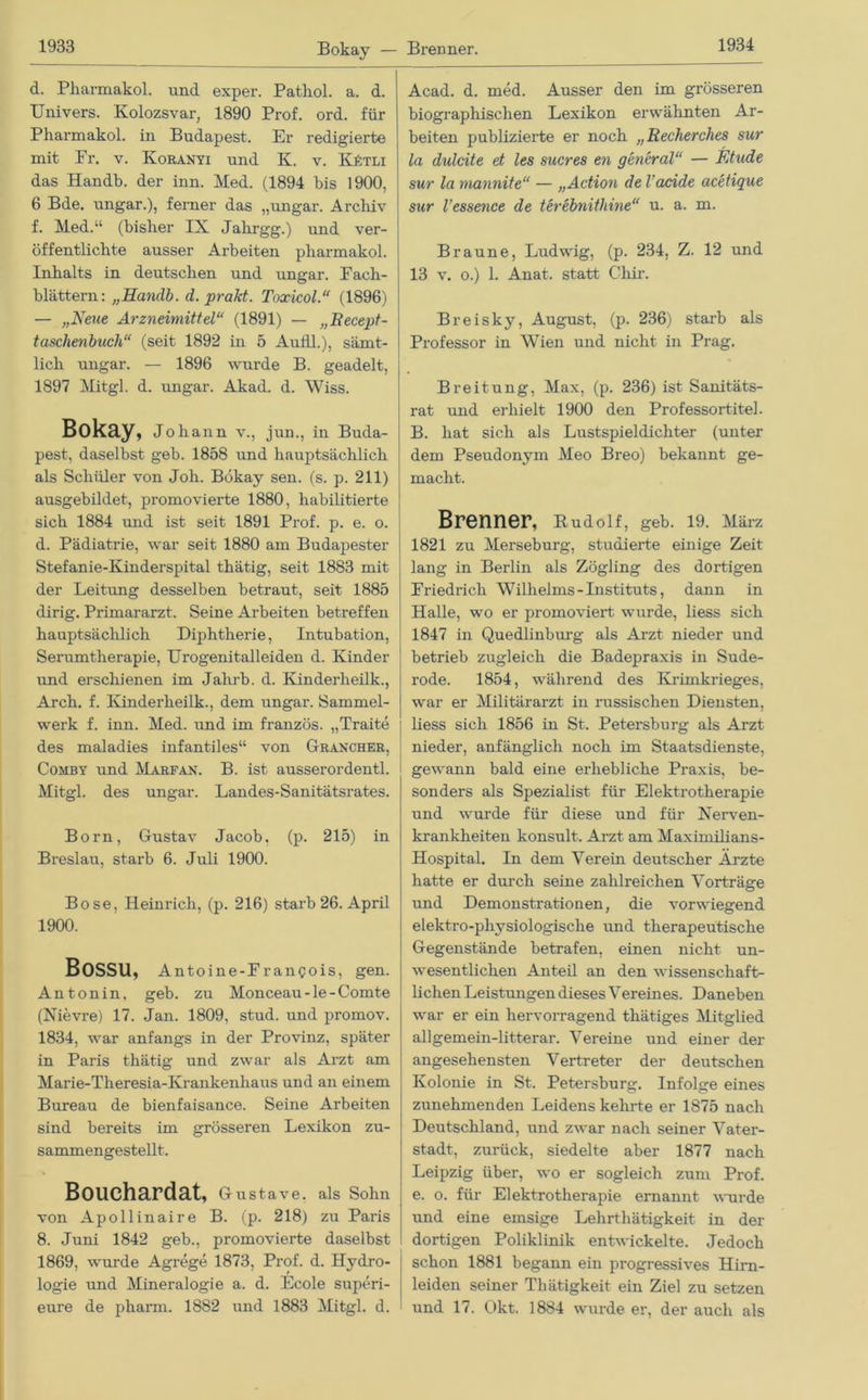 Bokay — Brenner. d. Pharmakol. und exper. Pathol. a. d. Univers. Kolozsvar, 1890 Prof. ord. für Pharmakol. in Budapest. Er redigierte mit Pr. v. Koranyi und K. v. KAtli das Handb. der inn. Med. (1894 bis 1900, 6 Bde. ungar.), ferner das „ungar. Archiv f. Med.“ (bisher IX Jalirgg.) und ver- öffentlichte ausser Arbeiten pharmakol. Inhalts in deutschen und ungar. Pach- blättern: „Handb. d. praJd. Toxicol.“ (1896) — „Neue Arzneimittel“ (1891) — „Becept- taschenbuch“ (seit 1892 in 5 Audi.), sämt- lich ungar. — 1896 wurde B. geadelt, 1897 Mitgl. d. ungar. Akad. d. Wiss. Bokay, Johann v., jun., in Buda- pest, daselbst geb. 1858 und hauptsächlich als Schüler von Joh. Bokay sen. (s. p. 211) ausgebildet, promovierte 1880, habilitierte sich 1884 und ist seit 1891 Prof. p. e. o. d. Pädiatrie, war seit 1880 am Budapester Stefanie-Kinderspital thätig, seit 1883 mit der Leitung desselben betraut, seit 1885 dirig. Primararzt. Seine Arbeiten betreffen hauptsächlich Diphtherie, Intubation, Serumtherapie, Urogenitalleiden d. Kinder und erschienen im Jahrb. d. Kinderheilk., Arch. f. Kinderheilk., dem ungar. Sammel- werk f. inn. Med. und im französ. „Traite des maladies infantiles“ von Grancher, Comby und Marfan. B. ist ausserordentl. Mitgl. des ungar. Landes-Sanitätsrates. Born, Gustav Jacob, (p. 215) in Breslau, starb 6. Juli 1900. Bose, Heinrich, (p. 216) starb 26. April 1900. Bossu, Antoine-Frangois, gen. Antonin, geb. zu Monceau-le-Comte (Nievre) 17. Jan. 1809, stud. und prornov. 1834, war anfangs in der Provinz, später in Paris thätig und zwar als Arzt am Marie-Theresia-Krankenhaus und an einem Bureau de bienfaisance. Seine Arbeiten sind bereits im grösseren Lexikon zu- sammengestellt. Bouchardat, Gustave, als Sohn von Apollinaire B. (p. 218) zu Paris 8. Juni 1842 geb., promovierte daselbst 1869, wurde Agrege 1873, Prof. d. Hydro- logie und Mineralogie a. d. Ecole superi- eure de pharm. 1882 und 1883 Mitgl. d. Acad. d. med. Ausser den im grösseren biographischen Lexikon erwähnten Ar- beiten publizierte er noch „Recherches sur la dulcite et les Sucres en general“ — Etüde sur la mannite“ — „Action de l'acide acetique sur Vessence de terebnithine“ u. a. m. Braune, Ludwig, (p. 234, Z. 12 und 13 v. o.) 1. Anat. statt Chir. Breisky, August, (p. 236) starb als Professor in Wien und nicht in Prag. Breitung, Max, (p. 236) ist Sanitäts- rat und erhielt 1900 den Professortitel. B. hat sich als Lustspieldichter (unter dem Pseudonym Meo Breo) bekannt ge- macht. Brenner, Rudolf, geb. 19. März 1821 zu Merseburg, studierte einige Zeit lang in Berlin als Zögling des dortigen Friedrich Wilhelms-Instituts, dann in Halle, wo er promoviert wurde, liess sich 1847 in Quedlinburg als Arzt nieder und betrieb zugleich die Badepraxis in Sude- rode. 1854, während des Krimkrieges, war er Militärarzt in russischen Diensten, liess sich 1856 in St. Petersburg als Arzt nieder, anfänglich noch im Staatsdienste, gewann bald eine erhebliche Praxis, be- sonders als Spezialist für Elektrotherapie und wurde für diese und für Nerven- krankheiten konsult. Arzt am Maximilians- Hospital. In dem Verein deutscher Ärzte hatte er durch seine zahlreichen Vorträge und Demonstrationen, die vorwiegend elektro-physiologisclie und therapeutische Gegenstände betrafen, einen nicht un- wesentlichen Anteil an den wissenschaft- lichen Leistungen dieses Vereines. Daneben war er ein hervorragend thätiges Mitglied allgemein-litterar. Vereine und einer der angesehensten Vertreter der deutschen Kolonie in St. Petersburg. Infolge eines zunehmenden Leidens kehrte er 1875 nach Deutschland, und zwar nach seiner Vater- stadt, zurück, siedelte aber 1877 nach Leipzig über, wo er sogleich zum Prof, e. o. für Elektrotherapie ernannt wurde und eine emsige Lehrthätigkeit in der dortigen Poliklinik entwickelte. Jedoch schon 1881 begann ein progressives Hirn- leiden seiner Thätigkeit ein Ziel zu setzen und 17. Okt. 1884 wurde er, der auch als