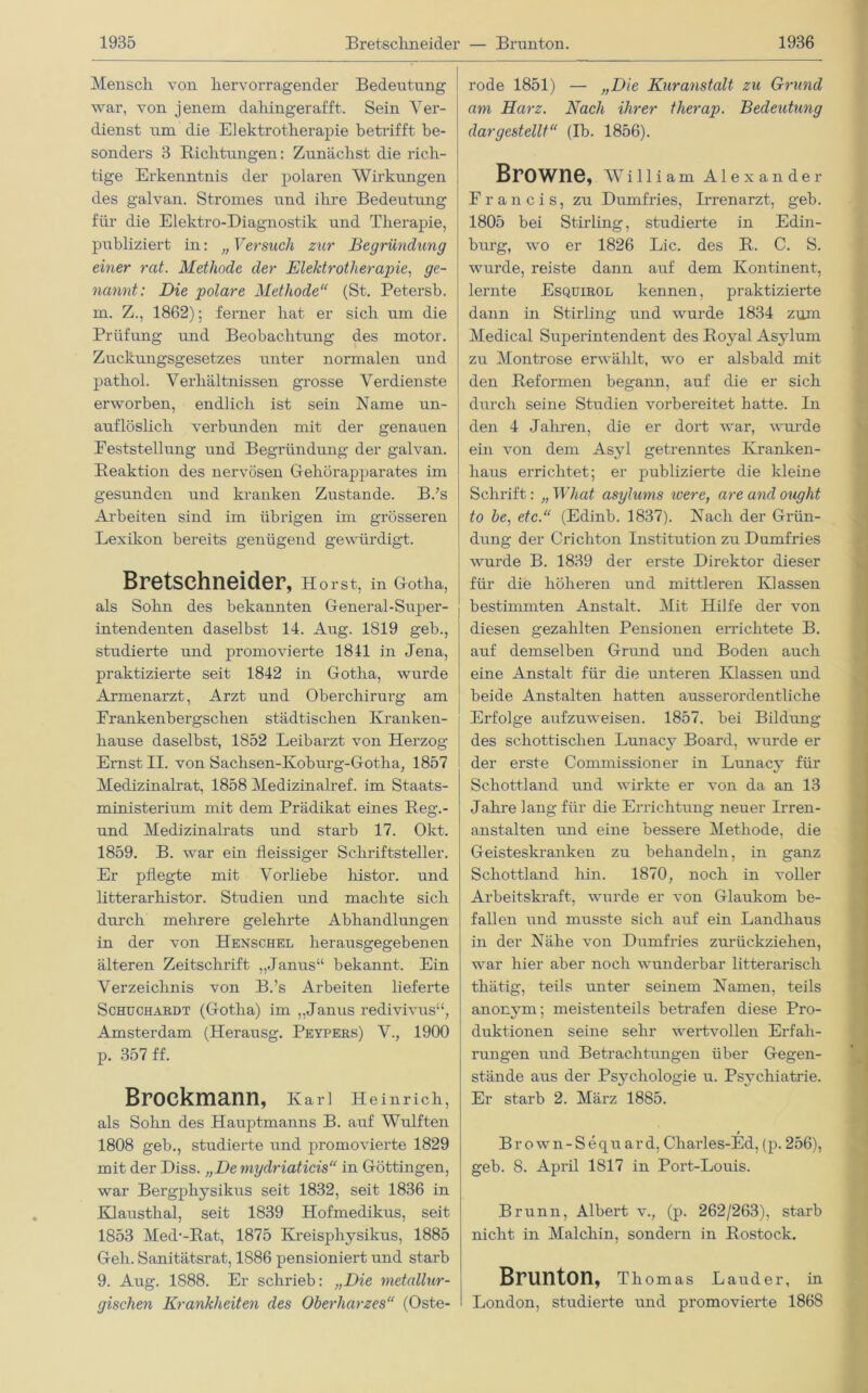 Mensch von hervorragender Bedeutung war, von jenem dahingerafft. Sein Ver- dienst um die Elektrotherapie betrifft be- sonders 3 Richtungen: Zunächst die rich- tige Erkenntnis der polaren Wirkungen des galvan. Stromes und ihre Bedeutung für die Elektro-Diagnostik und Therapie, publiziert in: „ Versuch zur Begründung einer rat. Methode der Elektrotherapie, ge- nannt: Die polare Methode“ (St. Petersb. m. Z., 1862); ferner hat er sich um die Prüfung und Beobachtung des motor. Zuckungsgesetzes unter normalen und pathol. Verhältnissen grosse Verdienste erworben, endlich ist sein Name un- auflöslich verbunden mit der genauen Eeststellung und Begründung der galvan. Reaktion des nervösen Gehörapparates im gesunden und kranken Zustande. B.’s Arbeiten sind im übrigen im grösseren Lexikon bereits genügend gewürdigt. Bretschneider, Horst, in Gotha, als Sohn des bekannten General-Super- intendenten daselbst 14. Aug. 1819 geb., studierte und promovierte 1811 in Jena, praktizierte seit 1842 in Gotha, wurde Armenarzt, Arzt und Oberchirurg am Erankenbergschen städtischen Kranken- hause daselbst, 1852 Leibarzt von Herzog Ernst II. von Sachsen-Kob urg-Gotha, 1857 Medizinalrat, 1858 Medizinalref. im Staats- ministerium mit dem Prädikat eines Reg.- und Medizinalrats und starb 17. Okt. 1859. B. war ein fleissiger Schriftsteller. Er pflegte mit Vorliebe histor. und litterarhistor. Studien und machte sich durch mehrere gelehrte Abhandlungen in der von Henschel herausgegebenen älteren Zeitschrift „Janus“ bekannt. Ein Verzeichnis von B.’s Arbeiten lieferte Schuchardt (Gotha) im „Janus redivivus“, Amsterdam (Herausg. Peypers) V., 1900 p. 357 ff. Brockmann, Karl Heinrich, als Sohn des Hauptmanns B. auf Wulften 1808 geb., studierte und promovierte 1829 mit der Diss. „Demydriaticis“ in Göttingen, war Bergphysikus seit 1832, seit 1836 in Klausthal, seit 1839 Hofmedikus, seit 1853 Med’-Rat, 1875 Kreisphysikus, 1885 Geh. Sanitätsrat, 1886 pensioniert und starb 9. Aug. 1S88. Er schrieb: „Die metallur- gischen Krankheiten des Oberharzes“ (Oste- rode 1851) — „Die Kuranstalt zu Grund am Harz. Nach ihrer therap. Bedeutung dargestellt“ (Ib. 1856). Browne, William Alexander Francis, zu Dumfries, Irrenarzt, geb. 1805 bei Stirling, studierte in Edin- burg, wo er 1826 Lic. des R. C. S. wurde, reiste dann auf dem Kontinent, lernte Esquirol kennen, praktizierte dann in Stirling und wurde 1834 zum Medical Superintendent des Royal Asylum zu Montrose erwählt, wo er alsbald mit den Reformen begann, auf die er sich durch seine Studien vorbereitet hatte. In den 4 Jahren, die er dort war, wurde ein von dem Asyl getrenntes Kranken- haus errichtet; er publizierte die kleine Schrift: „ What asylums were, are and ought to be, etc.“ (Edinb. 1837). Nach der Grün- dung der Crichton Institution zu Dumfi’ies wurde B. 1839 der erste Direktor dieser für die höheren und mittleren Klassen bestimmten Anstalt. Mit Hilfe der von diesen gezahlten Pensionen errichtete B. auf demselben Grund und Boden auch eine Anstalt für die unteren Klassen und beide Anstalten hatten ausserordentliche Erfolge aufzuweisen. 1857. bei Bildung des schottischen Lunacy Board, wurde er ; der erste Commission er in Lunacy für Schottland und wirkte er von da an 13 Jahre lang für die Errichtung neuer Irren- anstalten und eine bessere Methode, die Geisteskranken zu behandeln, in ganz Schottland hin. 1870, noch in voller Arbeitskraft, wurde er von Glaukom be- fallen und musste sich auf ein Landhaus in der Nähe von Dumfries zurückziehen, war hier aber noch wunderbar litterarisch thätig, teils unter seinem Namen, teils anonym; meistenteils betrafen diese Pro- duktionen seine sehr wertvollen Erfah- rungen und Betrachtungen über Gegen- stände aus der Psychologie u. Psychiatrie. Er starb 2. März 1885. t Brown-Sequard, Charles-Ed, (p. 256), geb. 8. April 1817 in Port-Louis. Brunn, Albert v., (p. 262/263), starb nicht in Malchin, sondern in Rostock. Brunton, Thomas Lauder, in London, studierte und promovierte 1868