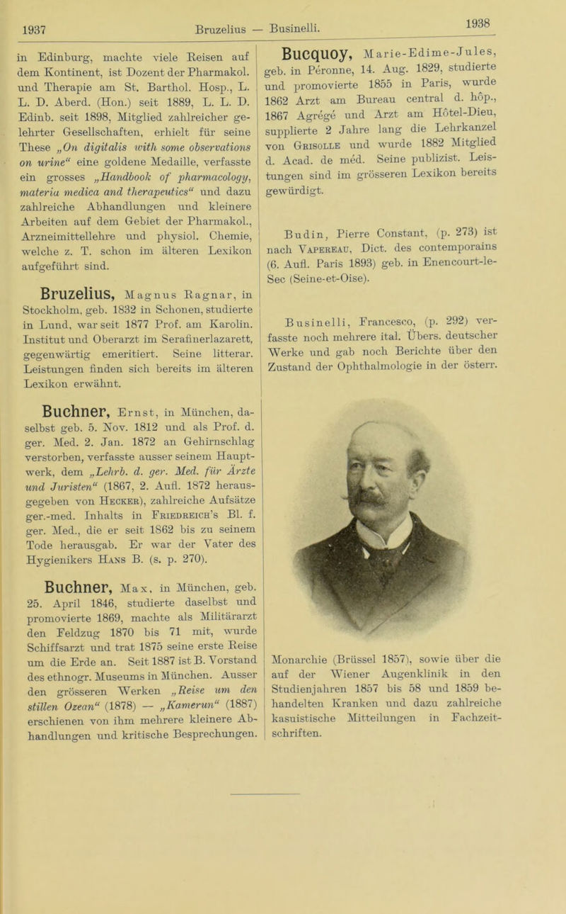 1938 in Edinbnrg, machte viele Beisen auf dem Kontinent, ist Dozent der Pharmakol. und Therapie am St. Barthol. Hosp., L. L. D. Aberd. (Hon.) seit 1889, L. L. D. Edinb. seit 1898, Mitglied zahlreicher ge- lehrter Gesellschaften, erhielt für seine These „On digitalis witli some observations on urine“ eine goldene Medaille, verfasste ein grosses „Handbook of pharmacology, materiu medica and therapeutics“ und dazu zahlreiche Abhandlungen und kleinere Arbeiten auf dem Gebiet der Pharmakol., j Arzneimittellehre und physiol. Chemie, welche z. T. schon im älteren Lexikon aufgeführt sind. Bruzelius, Magnus Ragnar, in Stockholm, geb. 1832 in Schonen, studierte in Lund, war seit 1877 Prof, am Karolin. Institut und Oberarzt im Serafinerlazarett, gegenwärtig emeritiert. Seine litterar. Leistungen finden sich bereits im älteren Lexikon erwähnt. Büchner, Ernst, in München, da- selbst geb. 5. Nov. 1812 und als Prof. d. ger. Med. 2. Jan. 1872 an Gehirnschlag verstorben, verfasste ausser seinem Haupt- werk, dem „Lehrb. d. ger. Med. für Ärzte und Juristen“ (1867, 2. Aufl. 1872 heraus- gegeben von Hecker), zahlreiche Aufsätze ger.-med. Inhalts in Friedreich’s Bl. f. ger. Med., die er seit 1862 bis zu seinem Tode herausgab. Er war der Vater des Hygienikers Hans B. (s. p. 270). Büchner, Max. in München, geb. 25. April 1846, studierte daselbst und promovierte 1869, machte als Militärarzt den Eeldzug 1870 bis 71 mit, wurde Schiffsarzt und trat 1875 seine erste Reise um die Erde an. Seit 1887 ist B. V orstand des ethnogr. Museums in München. Ausser den grösseren Werken „Reise um den stillen Ozean“ (1878) — „Kamerun“ (1887) erschienen von ihm mehrere kleinere Ab- handlungen und kritische Besprechungen. Bucquoy, Marie-Edime-Jules, geb. in Peronne, 14. Aug. 1829, studierte und promovierte 1855 in Paris, wurde 1862 Arzt am Bureau central d. hop., 1867 Agrege und Arzt am Hötel-Dieu, supplierte 2 Jahre lang die Lehrkanzel von Grisolle und wurde 1882 Mitglied d. Acad. de med. Seine publizist. Leis- tungen sind im grösseren Lexikon bereits gewürdigt. Budin, Pierre Constant, (p. 273) ist nach Vapereau, Dict. des contemporains (6. Aull. Paris 1893) geb. in Enencourt-le- Sec (Seine-et-Oise). Businelli, Francesco, (p. 292) ver- fasste noch mehrere ital. Übers, deutscher Werke und gab noch Berichte über den Zustand der Ophthalmologie in der österr. I auf der Wiener Augenklinik in den j Studienjahren 1857 bis 58 und 1859 be- ! handelten Kranken und dazu zahlreiche kasuistische Mitteilungen in Fachzeit- schriften.