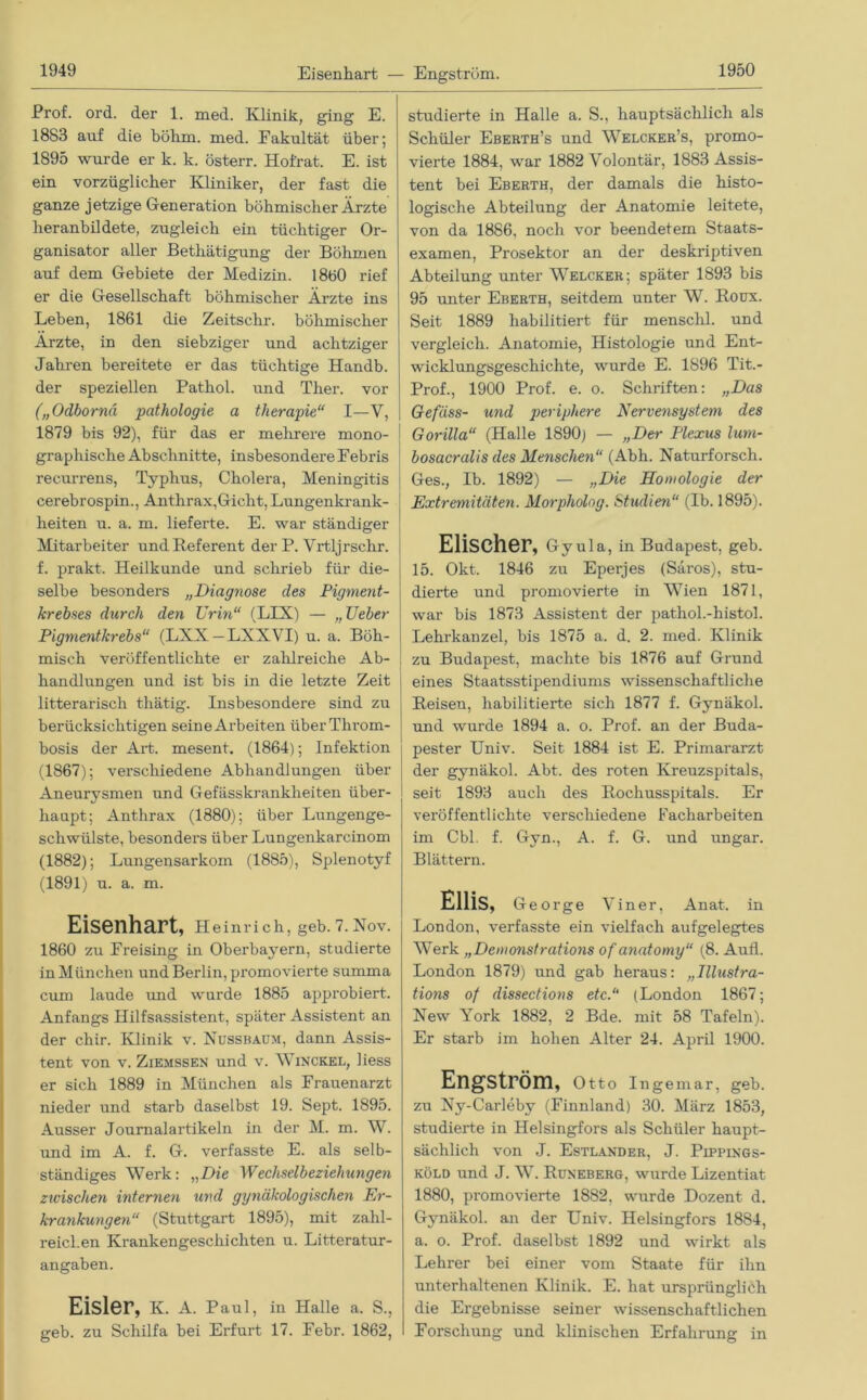 Eisenhart — Engström. Prof. ord. der 1. med. Klinik, ging E. 1883 auf die böhm. med. Fakultät über; 1895 wurde er k. k. österr. Hofrat. E. ist ein vorzüglicher Kliniker, der fast die ganze jetzige Generation böhmischer Ärzte heranbildete, zugleich ein tüchtiger Or- ganisator aller Bethätigung der Böhmen auf dem Gebiete der Medizin. 1860 rief er die Gesellschaft böhmischer Arzte ins Leben, 1861 die Zeitschr. böhmischer Ärzte, in den siebziger und achtziger Jahren bereitete er das tüchtige Handb. der speziellen Pathol. und Ther. vor („Odbornä pathologie a therapie“ I—V, 1879 bis 92), für das er mehrere mono- graphische Abschnitte, insbesondere Febris recurrens, Typhus, Cholera, Meningitis cerebrospin., Anthrax,Gicht, Lungenkrank- heiten u. a. m. lieferte. E. war ständiger Mitarbeiter und Referent der P. Vrtljrschr. f. prakt. Heilkunde und schrieb für die- selbe besonders „Diagnose des Pigment- krebses durch den Urin“ (LLX) — „ TJeber Pigmentkrebs“ (LXX —LXXVI) u. a. Böh- misch veröffentlichte er zahlreiche Ab- handlungen und ist bis in die letzte Zeit litterarisch thätig. Insbesondere sind zu berücksichtigen seine Arbeiten iiberThrom- bosis der Art. mesent. (1864); Infektion (1867); verschiedene Abhandlungen über Aneurysmen und Gefässkrankheiten über- haupt; Anthrax (1880); über Lungenge- schwülste, besonders über Lungenkarcinom (1882); Lungensarkom (1885), Splenotyf (1891) u. a. m. Eisenhart, Heinrich, geb. 7. Nov. 1860 zu Freising in Oberbayern, studierte in München und Berlin, promovierte summa cum laude und wurde 1885 approbiert. Anfangs Hilfsassistent, später Assistent an der chir. Klinik v. Nussbaum, dann Assis- tent von v. Ziemssen und v. Winckel, liess er sich 1889 in München als Frauenarzt nieder und starb daselbst 19. Sept. 1895. Ausser Journalartikeln in der M. m. W. und im A. f. G. verfasste E. als selb- ständiges Werk: „Die Wechselbeziehungen zwischen internen und gynäkologischen Er- krankungen“ (Stuttgart 1895), mit zahl- reichen Krankengeschichten u. Litteratur- angaben. Eisler, K. A. Paul, in Halle a. S., geb. zu Schilfa bei Erfurt 17. Febr. 1862, studierte in Halle a. S., hauptsächlich als Schüler Eberth’s und Welcker’s, promo- vierte 1884, war 1882 Volontär, 1883 Assis- tent bei Eberth, der damals die histo- logische Abteiliang der Anatomie leitete, von da 1886, noch vor beendetem Staats- examen, Prosektor an der deskriptiven Abteilung unter Welcher; später 1893 bis 95 unter Eberth, seitdem unter W. Roux. Seit 1889 habilitiert für menschl. und vergleich. Anatomie, Histologie und Ent- wicklungsgeschichte, wurde E. 1896 Tit.- Prof., 1900 Prof. e. o. Schriften: „Das Gefäss- und periphere Nervensystem des Gorilla“ (Halle 1890) — „Der Plexus lum- bosacralis des Metischen“ (Abh. Naturforsch. Ges., Ib. 1892) — „Die Homologie der Extremitäten. Morpholog. Studien“ (Ib. 1895). Elischer, Gy ula, in Budapest, geb. 15. Okt. 1846 zu Eperjes (Säros), stu- dierte und promovierte in Wien 1871, war bis 1873 Assistent der pathol.-histol. Lehrkanzel, bis 1875 a. d. 2. med. Klinik zu Budapest, machte bis 1876 auf Grund eines Staatsstipendiums wissenschaftliche Reisen, habilitierte sich 1877 f. Gynäkol. und wurde 1894 a. o. Prof, an der Buda- pester Univ. Seit 1884 ist E. Primararzt der gynäkol. Abt. des roten Kreuzspitals, seit 1893 auch des Rochusspitals. Er veröffentlichte verschiedene Facharbeiten im Cbl. f. Gyn., A. f. G. und ungar. Blättern. Ellis, George Viner, Anat. in London, verfasste ein vielfach aufgelegtes Werk „Demonstrations of anatomy“ (8. Aull. London 1879) und gab heraus: „Illustra- tions of dissections etc.“ (London 1867; New York 1882, 2 Bde. mit 58 Tafeln). Er starb im hohen Alter 24. April 1900. Engström, Otto Ingemar, geb. zu Ny-Carleby (Finnland) 30. März 1853, studierte in Helsingfors als Schüler haupt- sächlich von J. Estländer, J. Pippings- köld und J. W. Runeberg, wurde Lizentiat 1880, promovierte 1882, wurde Dozent d. Gynäkol. an der Univ. Helsingfors 1884, a. o. Prof, daselbst 1892 und wirkt als Lehrer bei einer vom Staate für ihn unterhaltenen Klinik. E. hat ursprünglich die Ergebnisse seiner wissenschaftlichen Forschung und klinischen Erfahrung in