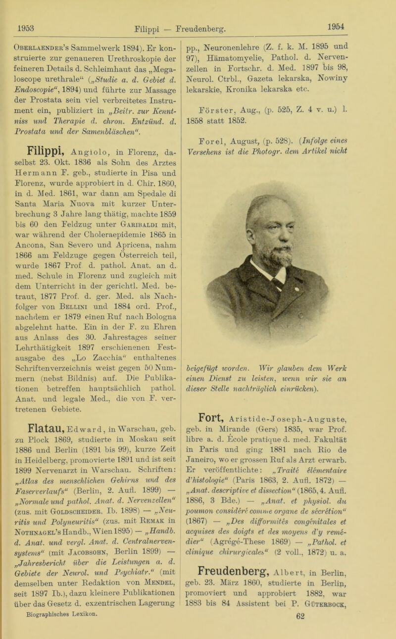 Filippi — Freudenberg. 1954 Oberlaender’s Sammelwerk 1894). Er kon- struierte zur genaueren Uretliroskopie der feineren Details d. Schleimhaut das „Mega- loscope urethrale“ („Studie a. d. Gebiet d. Endoscopie“, 1894) und führte zur Massage der Prostata sein viel verbreitetes Instru- ment ein, publiziert in „Beitr. zur Kennt- niss und Therapie d. chron. Entzünd, d. Prostata und der Samenbläschen“. Filippi, Angiolo, in Florenz, da- ! selbst 23. Okt. 1836 als Sohn des Arztes Hermann F. geb., studierte in Pisa und Florenz, wurde approbiert in d. Cliir. 1860, in d. Med. 1861, war dann am Spedale di Santa Maria Nuova mit kurzer Unter- brechung 3 Jahre lang thätig, machte 1859 bis 60 den Feldzug unter Garibaldi mit, war während der Choleraepidemie 1865 in Ancona, San Severo und Apricena, nahm 1866 am Feldzuge gegen Österreich teil, wurde 1867 Prof d. pathol. Anat. an d. med. Schule in Florenz und zugleich mit dem Unterricht in der gerichtl. Med. be- traut, 1877 Prof. d. ger. Med. als Nach- folger von Bellini und 1884 ord. Prof., nachdem er 1879 einen Ruf nach Bologna abgelehnt hatte. Ein in der F. zu Ehren aus Anlass des 30. Jahrestages seiner Lehrthätigkeit 1897 erschienenen Fest- ausgabe des „Lo Zacchia“ enthaltenes Schriftenverzeichnis weist gegen 50 Num- mern (nebst Bildnis) auf. Die Publika- tionen betreffen hauptsächlich pathol. Anat. und legale Med., die von F. ver- tretenen Gebiete. FlataU, Edward, in Warschau, geb. zu Plock 1869, studierte in Moskau seit 1886 und Berlin (1891 bis 99), kurze Zeit in Heidelberg, promovierte 1891 und ist seit 1899 Nervenarzt in Warschau. Schriften: „Atlas des menschlichen Gehirns und des Faser Verlaufs“ (Berlin, 2. Aull. 1899) — „Normale und pathol. Anat. d. Nervenzellen“ (zus. mit Goldscheider. Ib. 1898) — „Neu- ritis und Polyneuritis“ (zus. mit Remak in Nothnagel’s Elandb., Wien 1895) — „Handb. d. Anat. und vergl. Anat. d. Centralnerven- systems“ (mit Jacobsohn, Berlin 1899) — „Jahresbericht über die Leistungen a. d. Gebiete der Neurol. und Psychiatr.“ (mit demselben unter Redaktion von Mendel, seit 1897 Ib.), dazu kleinere Publikationen über das Gesetz d. exzentrischen Lagerung Biographisches Lexikon. pp., Neuronenlehre (Z. f. k. M. 1895 und 97), Hämatomyelie, Pathol. d. Nerven- zellen in Fortschr. d. Med. 1897 bis 98, Neurol. Ctrbl., Gazeta lekarska, Nowiny lekarskie, Kronika lekarska etc. Förster, Aug., (p. 525, Z. 4 v. u.) 1. 1858 statt 1852. Forel, August, (p. 528). (Infolge eines Versehens ist die Photogr. dem Artikel nicht beigefügt worden. Wir glauben dem Werk einen Dienst zu leisten, wenn wir sie an dieser Stelle nachträglich einrücken). Fort, Aristide-Joseph-Auguste, geb. in Mirande (Gers) 1835, war Prof, libre a. d. Ecole pratique d. med. Fakultät in Paris und ging 1881 nach Rio de Janeiro, wo er grossen Ruf als Arzt erwarb. Er veröffentlichte: „Traite elementaire d’histologie“ (Paris 1863, 2. Aufl. 1872) — „Anat. descriptive et dissection“ (1865.4. Aufl. 1886, 3 Bde.) — „Anat. et physiol. du poumon considerc comme Organe de secretion“ (1867) — „Des difformites congenitales et acquises des doigts et des moyens d'y reine- dier“ (Agrege-These 1869) — „Pathol. et clinique Chirurgicales“ (2 voll., 1872) u. a. Freudenberg, Albert, in Berlin, geb. 23. März 1860, studierte in Berlin, promoviert und approbiert 1882, war 1883 bis 84 Assistent bei P. Güterbock, 62