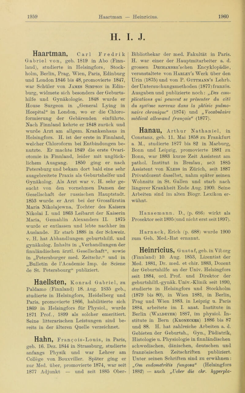 H. I. J. Haartman, Carl Fredrik Gabriel von, geb. 1819 in Abo (Finn- land), studierte in Iielsingfors, Stock- holm, Berlin, Prag, Wien, Paris, Edinburg und London 1846 bis 48, promovierte 1847, war Schüler von James Simpson in Edin- burg, widmete sich besonders der Geburts- hilfe und Gynäkologie. 1848 wurde er House Surgeon in „General Lying in Hospital in London, wo er die Chloro- formierung der Gebärenden einführte. Nach Finnland kehrte er 1848 zurück und wurde Arzt am allgem. Krankenhaus in Helsingfors. H. ist der erste in Finnland, welcher Chloroform bei Entbindungen be- nutzte. Er machte 1849 die erste Ovari- otomie in Finnland, leider mit unglück- lichem Ausgang. 1850 ging er nach Petersburg und bekam dort bald eine sehr ausgebreitete Praxis als Geburtshelfer und Gynäkolog. Als Arzt war v. H. sehr ge- sucht von den vornehmen Damen der Gesellschaft der russischen Hauptstadt. 1853 wurde er Arzt bei der Grossfürstin Maria Nikolajewna, Tochter des Kaisers Nikolai I. und 1863 Leibarzt der Kaiserin Maria, Gemahlin Alexanders II. 1875 wurde er entlassen und lebte nachher im Auslande. Er starb 1888 in der Schweiz, v. H. hat Abhandlungen geburtshilfl. und gynäkolog. Inhalts in „Verhandlungen der finnländischen ärztl. Gesellschaft“, sowie in „Petersburger med. Zeitschr.“ und in „Bulletin de l’Academie Imp. de Sciene de St. Petersbourg“ publiziert. Haelisten, Konrad Gabriel, zu Paldamo (Finnland) 18. Aug. 1835 geb., studierte in Helsingfors, Heidelberg und Paris, promovierte 1866, habilitierte sich 1869 in Helsingfors für Physiol., wurde 1871 Prof., 1899 als solcher emeritiert. Seine litterarischen Leistungen sind be- reits in der älteren Quelle verzeichnet. Hahn, Francois-Louis, in Paris, geb. 16. Dez. 1844 in Strassburg, studierte anfangs Physik und war Lehrer am College von Bouxviller. Später ging er zur Med. über, promovierte 1874, war seit 1877 Adjunkt — und seit 1885 Ober- Bibliothekar der med. Fakultät in Paris. H. war einer der Hauptmitarbeiter a. d. grossen DECHAMBRE’schen Encyklopädie, veranstaltete von Harley’s Werk über den Urin (1875) und von P. Guttmann’s Lehrb. der Untersuchungsmethoden (1877)französ. Ausgaben und publizierte noch: „Des com- plications qui peuvent se presenter du cöte du Systeme nerveux dans la phtisie pulmo- naire chronique“ (1874) und „Vocabulaire medical allemand franqais“ (1877). Hanau, Arthur Nathaniel, in Constanz, geb. 11. Mai 1858 zu Frankfurt a. M., studierte 1877 bis 82 in Marburg, Bonn und Leipzig, promovierte 1881 zu Bonn, war 1883 kurze Zeit Assistent am patliol. Institut in Breslau, seit 1885 Assistent von Klebs in Zürich, seit 1887 Privatdozent daselbst, nahm später seinen Wohnsitz in St. Gallen und starb nach längerer Krankheit Ende Aug. 1900. Seine Arbeiten sind im alten Biogr. Lexikon er- wähnt. Hansemann. D., (p. 686) wirkt als Prosektor seit 1895 (und nicht erst seit 1897). Harnack, Erich (p. 688) wurde 1900 zum Geh. Med.-Rat ernannt. Heinricius, Gustaf, geb. in Vitorg (Finnland) 10. Aug. 1853, Lizentiat der i Med. 1881, Dr. med. et chir. 1883, Dozent der Geburtshilfe an der Univ. Helsingfors seit 1884, ord. Prof, und Direktor der geburtshilfl.-gynäk. Univ.-Klinik seit 1890, studierte in Helsingfors und Stockholm (1879 bis 80), in Wien 1881, in Berlin, Prag und Wien 1883. in Leipzig u. Paris 1884, arbeitete im I. anat. Institute in Berlin (Waldeyer) 1887, im physiol. Hl- stitute in Bern (Kronecker) 1886 bis 87 und 88. H. hat zahlreiche Arbeiten a. d. Gebieten der Geburtsh., Gyn., Pädiatrik, Histologie u. Physiologie in finnländischen schwedischen, dänischen, deutschen und französischen Zeitschriften publiziert. Unter seinen Schriften sind zu erwähnen: „Om endometritis fungosa“ (Helsingfors 1882) — auch „Heber die ehr. hyperpla-