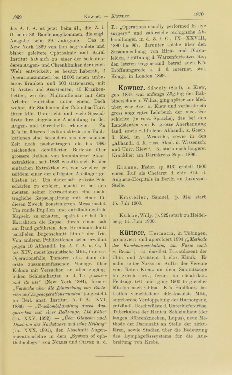 Kowner — Küttner. 1970 das A. f. A. ist jetzt beim 41., die Z. f. 0. beim 36. Bande angekommen, die engl. Ausgabe beim 29. Jahrgang. Das in New York 1S69 von ihm begründete und bisher geleitete Ophthalmie and Aural Institut hat sich zu einer der bedeuten- deren Augen- und Ohrenkliniken der neuen Welt entwickelt: es besitzt Laborat., 2 Operationszimmer, bei 12000 neuen ambu- lator. Kranken und 500 stationären, mit 15 Ärzten und Assistenten, 40 Kranken- betten, wo der Multimillionär mit dem Arbeiter zufrieden unter einem Dach wohnt, die Studenten der Columbia-Univ. ihren klin. Unterricht und viele Spezial- ärzte ihre eingehende Ausbildung in der Augen- und Ohrenheilk. erlangen. — Zu Iv.’s im älteren Lexikon skizzierten Publi- kationen sind besonders aus der neueren Zeit noch nachzutragen die bis 1885 reichenden detaillierten Berichte über grössere Reihen von kombinierter Staar- extraktion; seit 1886 wandte sich K. der einfachen Extraktion zu, von welcher er seitdem einer der eifrigsten Anhänger ge- blieben ist. Um dauerhaft grösste Seh- schärfen zu erzielen, macht er bei den meisten seiner Extraktionen eine nach- trägliche Kapselspaltung mit einer für diesen Zweck konstruierten Messernadel. Um runde Pupillen und entzündungsfreie Kapseln zu erhalten, spaltet er bei der Extraktion die Kapsel durch einen nah am Rand geführten, dem Hornhautschnitt parallelen Bogenschnitt hinter der Iris. Von anderen Publikationen seien erwähnt gegen 10 Abhandll. im A. f. A. u. O., I bis XIV, meist kasuistische Mitt., interess. Operationsfälle, Tumoren etc., dann die erste zusammenfassende Monogr. über Kokain mit Versuchen an allen zugäng- lichen Schleimhäuten u. d. T.: „Cocaine and its use“ (New York 1884), ferner: „Versuche über die Einwirkung von Bacte- rien auf Augenoperationswunden “ (angestellt im Berl. anat. Institut, A. f. A., XVI, 1886) — „Trachombehandlung durch Aus- quetschen mit einer Rollzange, 114 Fälle“ (Ib., XXV, 1892) — „ Über Glaucom nach Discision des Nächstaars und seine Heilung“ (Ib., XXX, 1891), den Abschnitt Augen- operationslehre in dem „System of oph- thalmology“ von Norris und Oliver u. d. T.: „Operations usually performed in eye surgery“ und zahlreiche otologische Ab- handlungen in d. Z. f. O., IX—XXVIII, 1880 bis 96), darunter solche über den Zusammenhang von Hirn- und Ohren- leiden, Eröffnung d. Warzenfortsatzes etc.; den letzten Gegenstand betraf auch K.’s Eröffnungsrede a. d. 6. internat. otol. Kongr. in London 1899. Kowner, Säwely (Saul), in Kiew, geb. 1837, war anfangs Zögling der Rab- binerschule in Wilna, ging später zur Med. über, war Arzt in Kiew und verfasste ein gross angelegtes Lehrbuch der med. Ge- schichte (in russ. Sprache), das bei den Landsleuten von K. grosse Anerkennung fand, sowie zahlreiche Abliand 1. z. Gesch. d. Med. im „Wratsch“, sowie in den „Abhandl. d. K. russ. Akad. d. Wissensch. und Univ. Kiew“. K. starb nach längerer Krankheit am Darmkrebs Sept. 1896. Krause, Eedor, ip. 913) erhielt 1900 einen Ruf als Chefarzt d. cliir. Abt. d. Augusta-Hospitals in Berlin an Lindner’s Stelle. Kristeller, Samuel, (p. 914) starb 15. Juli 1900. Kühne, Willy, (p. 922) starb zu Heidel- berg 11. Juni 1900. Küttner, Hermann, in Tübingen, promoviert und approbiert 1894 („Methode der Knochenausschälung am Fasse nach v. Bruns“), ist daselbst Privatdozent der Chir. und Assistent d. cliir. Klinik. Er nahm unter Nasse im Auftr. der Vereine vom Roten Kreuz an dem Sanitätszuge im griech.-tiirk., ferner im südafrikan. Feldzuge teil und ging 1900 in gleicher Mission nach China. K.'s Publikatt. be- treffen verschiedene chir.-kasuist. Mitt., angeborene Verdoppelung der Harnorgane, entzündl. Geschwülste d. Unterkieferdrüse, Tuberkulose der Haut u. Schleimhaut (der langen Röhrenknochen, Lupus), neue Me- thode der Darmnaht an Stelle der zirku- lären, sowie Studien über die Bedeutung des Lymphgefässsystems für die Aus- | breitung von Krebs.