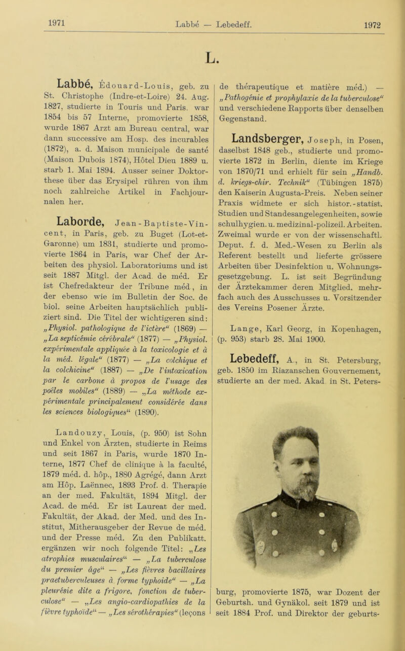 1972 Labbe, Edouard-Louis, geb. zu St. Christophe (Indre-et-Loire) 24. Aug. 1827, studierte in Touris und Paris, war 1854 bis 57 Interne, promovierte 1858, wurde 1867 Arzt am Bureau central, war dann successive am Hosp. des incurables (1872), a. d. Maison municipale de sante (Maison Dubois 1874), Hotel Dieu 1889 u. starb 1. Mai 1894. Ausser seiner Doktor- these über das Erysipel rühren von ihm noch zahlreiche Artikel in Eackjour- nalen her. Laborde, Jean-Baptiste-Vin- cent, in Paris, geb. zu Buget (Lot-et- Garonne) um 1831, studierte und promo- vierte 1864 in Paris, war Chef der Ar- beiten des physiol. Laboratoriums und ist seit 1887 Mitgl. der Acad. de med. Er ist Chefredakteur der Tribüne med , in der ebenso wie im Bulletin der Soc. de biol. seine Arbeiten hauptsächlich publi- ziert sind. Die Titel der wichtigeren sind: „Physiol. pathologique de Vict'ere“ (1869) — „La septicemie cerebrale“ (1877) — „Physiol. experimentale appliquee ä la toxicologie et ä la med. legale“ (1877) — „La colchique et la colchicine“ (1887) — „De l'intoxication par le carbone ä propos de l'usage des poeles mobiles“ (1889) — „Da methode ex- perimentale principalement consideree dans les Sciences biologiquesu (1890). Landouzy, Louis, (p. 950) ist Sohn und Enkel von Ärzten, studierte in Heims und seit 1867 in Paris, wurde 1870 In- terne, 1877 Chef de clinique ä la faculte, 1879 med. d. hop., 1880 Agrege, dann Arzt am Hop. Laennec, 1893 Prof. d. Therapie an der med. Pakultät, 1894 Mitgl. der Acad. de med. Er ist Laureat der med. Pakultät, der Akad. der Med. und des In- stitut, Mitherausgeber der Bevue de med. und der Presse med. Zu den Publikatt. ergänzen wir noch folgende Titel: „Les atrophies musctdaires11 — „ La tuberculose du premier äge“ — „Les fievres bacillaires praetuberculeuses ä forme typhoide“ — „La pleuresie dite a frigore, fonction de tuber- culose“ — „Les angio-cardiopathies de la fievre typhoide“ — „Les serotherapies“(le^ons de therapeutique et matiere med.) — „Patliogenie et prophylaxie de la tuberculose“ und verschiedene Rapports über denselben Gegenstand. Landsberger, Joseph, in Posen, daselbst 1848 geb., studierte und promo- vierte 1872 in Berlin, diente im Kriege von 1870/71 und erhielt für sein „Handb. d. kriegs-chir. Technik“ (Tübingen 1875) den Kaiserin Augusta-Preis. Neben seiner Praxis widmete er sich histor. - Statist. Studien und Standesangelegenheiten, sowie schulliygien. u. medizinal-polizeil. Arbeiten. Zweimal wurde er von der wissenschaftl. Deput. f. d. Med.-Wesen zu Berlin als Referent bestellt und lieferte grössere Arbeiten über Desinfektion u. Wohnungs- gesetzgebung. L. ist seit Begründung der Ärztekammer deren Mitglied, mehr- fach auch des Ausschusses u. Vorsitzender des Vereins Posener Ärzte. Lange, Karl Georg, in Kopenhagen, (p. 953) starb 28. Mai 1900. Lebedeff, A., in St. Petersburg, geb. 1850 im Riazanschen Gouvernement, studiei'te an der med. Akad in St. Peters- burg, promovierte 1875, war Dozent der Geburtsh. und Gynäkol. seit 1879 und ist seit 1884 Prof, und Direktor der geburts-