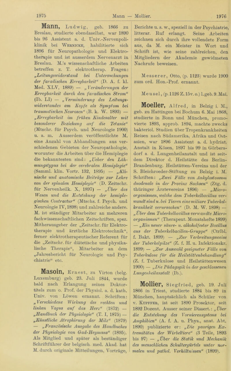 Mann, Ludwig, geb. 1866 zu Breslau, studierte ebendaselbst, war 1890 bis 96 Assistent a. d. Univ.-Nervenpoli- klinik bei Wernicke, habilitierte sich 1896 für Neuropathologie und Elektro- therapie und ist ausserdem Nervenarzt in Breslau. M.’s wissenschaftliche Arbeiten betreffen z. T. elektrotherap. Prägen: „Leitungswiderstand bei Untersuchungen der faradischen Erregbarkeit“ (D. A. f. kl. Med. XLV, 1889) — „ Veränderungen der Erregbarkeit durch den faradischen Strom“ (Ib. LI) — „Verminderung des Leitungs- widerstandes am Kopfe als Symptom bei traumatischen Neurosen“ (B. k. W. 1893) — „Erregbarkeit im frühen Kindesalter mit besonderer Beziehung auf die Tetanie“ (Mtschr. für Psych. und Neurologie 1900) u. a. in. Ausserdem veröffentlichte M. eine Anzahl von Abhandlungen aus ver- schiedenen Gebieten der Neuropathologie, worunter die Arbeiten über die Hemiplegie die bekanntesten sind: „Leber den Läh- mungstypus bei der cerebralen Hemiplegie“ (Samml. klin. Vortr. 132, 1895) — „Kli- nische und anatomische Beiträge zur Lehre von der spinalen Hemiplegie“ (D. Zeitsehr. für Nervenheilk. X, 1897) — „Über das Wesen und die Entstehung der hemiple- gischen Contractur“ (Mtschs. f. Psych. und Neurologie IV, 1898) und zahlreiche andere. M. ist ständiger Mitarbeiter an mehreren fachwissenschaftlichen Zeitschriften, spez. Mitherausgeber der „Zeitschr. für Elektro- therapie und ärztliche Elektrotechnik“, ferner elektrotlierapeutischer Referent für die „Zeitschr. für diätetische und physika- lische Therapie“, Mitarbeiter an dem „Jahresbericht für Neurologie und Psy- chiatrie“ etc. Masoin, Ernest, zu Virton (belg. Luxemburg) geb. 23. Juli 1844, wurde bald nach Erlangung seines Doktor- titels zum o. Prof, der Physiol. a. d. kath. Univ. von Löwen ernannt. Schriften: „Verschiedene Wirkung des rechten und linken Vagus auf das Herz“ (1872) — „Handbuch der Physiologie“ (T. I, 1875) — „Künstliche Atrophirung der Milz“ (1879) — „Französische Ausgabe des Handbuches der Physiologie von Gad-Heymans“ (1895). Als Mitglied und später als beständiger Schriftführer der belgisch, med. Akad. hat M. durch originale Mitteilungen, Vorträge, Berichte u. s. w., speziell in der Psychiatrie, litterar. Ruf erlangt. Seine Arbeiten zeichnen sich durch ihre vollendete Eorm aus, da M. ein Meister in Wort und Schrift ist, wie seine zahlreichen, den Mitgliedern der Akademie gewidmeten Nachrufe beweisen. Messerer, Otto, (p. 1123) wurde 1900 zum ord. Idon.-Prof. ernannt. Meusel, (p. 1126 Z. 15v. o.) 1.geb.9.Mai. Moeller, Alfred, in Belzig i. M., geb. zu Hattingen bei Bochum 6. Mai 1868, studierte in Bonn und München, promo- vierte 1893, approb. 1894, machte zwecks bakteriol. Studien über Tropenkrankheiten Reisen nach Südamerika, Afrika und Ost- asien, war 1896 Assistent a. d. kydriat. Anstalt in Kosen, 1897 bis 99 in Görbers- dorf a. d. Lungenheilanstalt und ist seit- dem Direktor d. Heilstätte des Berlin- Brandenburg. Heilstätten-Vereins und der S. Bleichroeder-Stiftung zu Belzig i. M. Schriften: „Zwei Fälle von Ankylostomum duodenale in der Provinz Sachsen11, (Ztg. d. thüringer Arztevereins 1896) — „Micro- organismen, ivelclie dem Tuberkelbacillus ver- wandt sind u. bei Tieren einemiliare Tuberkel- krankheit verursachen“ (D. M. W. 1898) — „ Über dem Tuberkelbacillus verwandte Micro- organisrnen“ (Therapeut. Monatshefte 1899) — „Ein neuer säure- u. alkoholfester Bacillus aus der Tuberkelbacillen-Gruppe“ (Ctrlbl. f. Bakt. 1899) — „Zur Verbreitungsweise der Tuberkelpilze“ (Z. f. H. u. Infektionskr. 1899) — „Zur Ausivahl geeigneter Fälle von Tuberkulose für die Heilstättenbehandlung“ (Z. f. Tuberkulose und Heilstättenwesen 1900) — „Die Pädagogik in der geschlossenen Lungenheilanstalt (Ib.). Mollier, Siegfried, geb. 19. Juli 1866 in Triest, studierte 1884 bis 89 in München, hauptsächlich als Schüler von v. Kupffer, ist seit 1890 Prosektor, seit 1892 Dozent. Ausser seiner Dissert.: „ Über die Entstehung des Vornierensystems bei Amphibien“ (A. f. A. u. Phys., anat. Abt. 1890) publizierte er: „Die paarigen Ex- tremitäten der Wirbeltiere“ (3 Teile, 1893 bis 97) — „Über die Statik und Mechanik des menschlichen Schultergürtels unter nor- malen und pathol. Verhältnissen“ (1899).