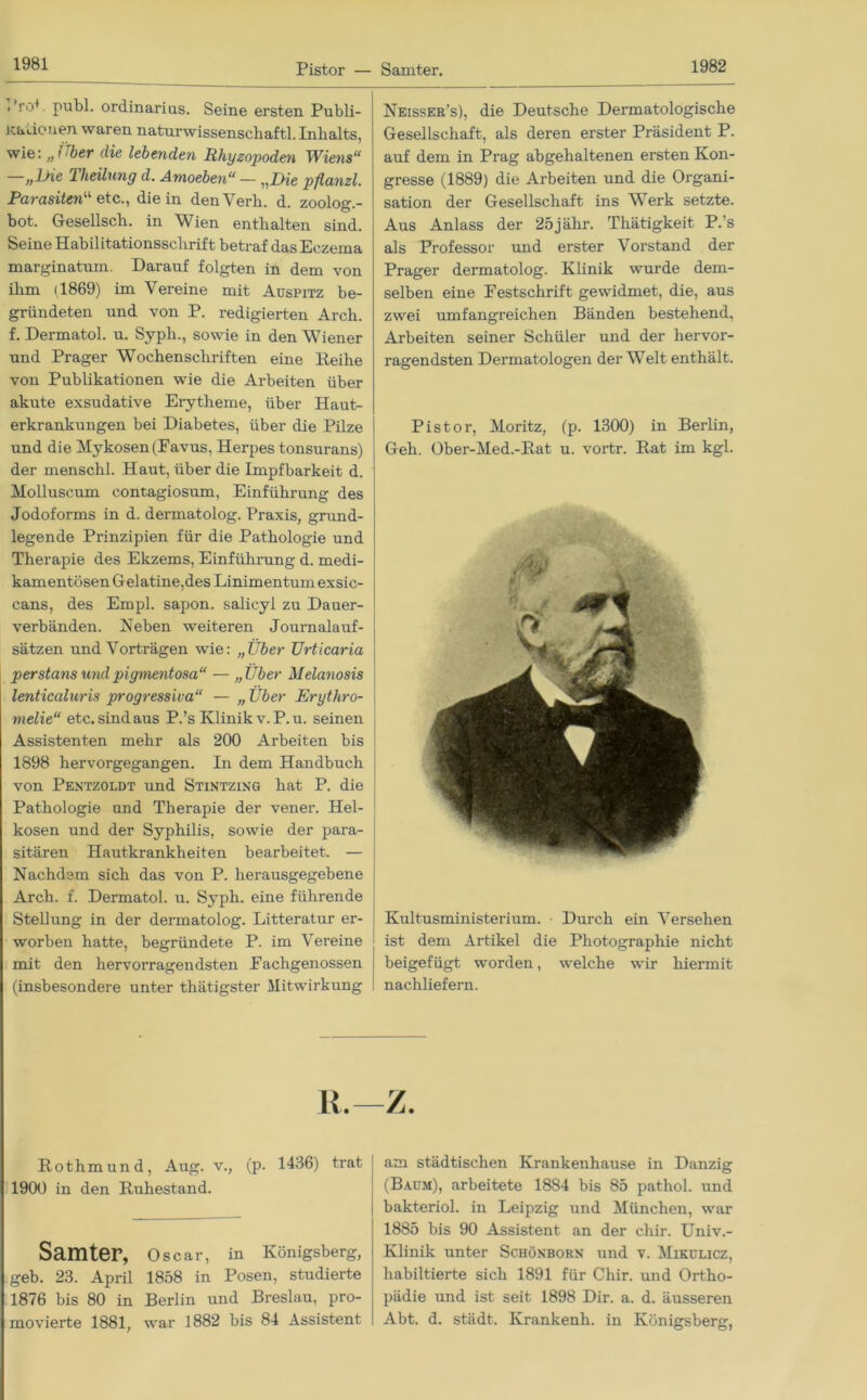 Pistor — Samter. . ro+ publ. Ordinarius. Seine ersten Publi- Kaäonen waren naturwissenschaftl. Inhalts, wie: ,, i 'ber die lebenden Rhyzopoden 1Viens“ 2 Heilung d. Amoeben“ — „Die pflanzl. Parasiten“ etc., die in den Verb. d. zoolog.- bot. Gesellsch. in Wien enthalten sind. Seine Habilitationsschrift betraf das Eczema marginatum. Darauf folgten in dem von ihm 1,1869) im Vereine mit Auspitz be- gründeten und von P. redigierten Arch. f. Dermatol, u. Syph., sowie in den Wiener und Prager Wochenschriften eine Reihe von Publikationen wie die Arbeiten über akute exsudative Erytheme, über Haut- erkrankungen bei Diabetes, über die Pilze und die Mykosen (Favus, Herpes tonsurans) der menschl. Haut, über die Impfbarkeit d. Molluscum contagiosum, Einführung des Jodoforms in d. dermatolog. Praxis, grund- legende Prinzipien für die Pathologie und Therapie des Ekzems, Einführung d. medi- kamentösen Gelatine,des Linimentum exsic- cans, des Empl. sapon. salicyl zu Dauer- verbänden. Neben weiteren Journalauf- sätzen und Vorträgen wie: „Über Urticaria perstans mul pigmentosa“ — „Über Melanosis lenticaluris progressiva“ — „ Über Erythro- melie“ etc. sindaus P.’s Klinik v.P.u. seinen Assistenten mehr als 200 Arbeiten bis 1898 hervorgegangen. In dem Handbuch von Pentzoldt und Stintzing hat P. die Pathologie und Therapie der vener. Hel- kosen und der Syphilis, sowie der para- sitären Hautkrankheiten bearbeitet. — Nachdem sich das von P. herausgegebene Arch. f. Dermatol, u. Syph. eine führende Stellung in der dermatolog. Litteratur er- worben hatte, begründete P. im Vereine mit den hervorragendsten Fachgenossen (insbesondere unter thätigster Mitwirkung Neisser’s), die Deutsche Dermatologische Gesellschaft, als deren erster Präsident P. auf dem in Prag abgehaltenen ersten Kon- gresse (1889) die Arbeiten und die Organi- sation der Gesellschaft ins Werk setzte. Aus Anlass der 25jähr. Thätigkeit P.’s als Professor und erster Vorstand der Prager dermatolog. Klinik wurde dem- selben eine Festschrift gewidmet, die, aus zwei umfangreichen Bänden bestehend, Arbeiten seiner Schüler und der hervor- ragendsten Dermatologen der Welt enthält. Pistor, Moritz, (p. 1300) in Berlin, Geh. Ober-Med.-Rat u. vortr. Rat im kgl. Kultusministerium. ■ Durch ein Versehen ist dem Artikel die Photographie nicht beigefügt worden, welche wir hiermit nachliefern. Rothmund, Aug. v., (p. 1436) trat 1900 in den Ruhestand. Samter, Oscar, in Königsberg, geb. 23. April 1858 in Posen, studierte 1876 bis 80 in Berlin und Breslau, pro- movierte 1881, war 1882 bis 84 Assistent am städtischen Krankenhause in Danzig (Baum), arbeitete 1884 bis 85 pathol. und bakteriol. in Leipzig und München, war 1885 bis 90 Assistent an der chir. Univ.- Klinik unter Schöxborn und v. Mikulicz, liabiltierte sich 1891 für Chir. und Ortho- pädie und ist seit 1898 Dir. a. d. äusseren Abt. d. städt. Krankenh. in Königsberg,