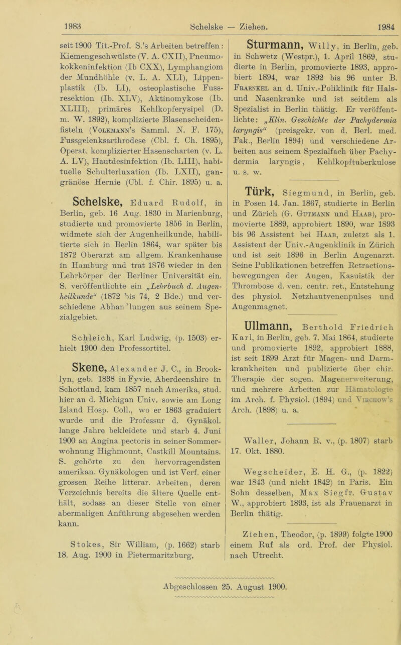 seit 1900 Tit.-Prof. S.’s Arbeiten betreffen: Kiemengeschwülste (V. A. CXII), Pneumo- kokkeninfektion (Ib CXX), Lymphangiom der Mundhöhle (v. L. A. XLI), Lippen- plastik (Ib. LI), osteoplastische Fuss- resektion (Ib. XLV), Aktinomykose (Ib. XLIII), primäres Kehlkopferysipel (D. m. W. 1892), komplizierte Blasenscheiden- fisteln (Volkmann’s Samml. X. F. 175), Fussgelenksarthrodese (Cbl. f. Ch. 1895), Operat. komplizierter Hasenscharten (v. L. A. LV), Hautdesinfektion (Ib. LIII), habi- tuelle Schulterluxation (Ib. LXII), gan- gränöse Hernie (Cbl. f. Chir. 1895) u. a. I Schelske, Eduard Rirdolf, in Berlin, geb. 16 Aug. 1830 in Marienburg, studierte und promovierte 1856 in Berlin, widmete sich der Augenheilkunde, habili- tierte sich in Berlin 1864, war später bis 1872 Oberarzt am allgem. Krankenhause in Hamburg und trat 1876 wieder in den Lehrkörper der Berliner Universität ein. S. veröffentlichte ein „Lehrbuch d. Augen- heilkunde“ (1872 bis 74, 2 Bde.) und ver- schiedene Abhandlungen aus seinem Spe- zialgebiet. Schleich, Karl Ludwig, (p. 1503) er- hielt 1900 den Professortitel. Skene, Alexander J. C., in Brook- lyn, geb. 1838 in Fyvie, Aberdeenshire in Schottland, kam 1857 nach Amerika, stud. hier an d. Michigan Univ. sowie am Long Island Hosp. Coli., wo er 1863 graduiert wmrde und die Professur d. G-ynäkol. lange Jahre bekleidete und starb 4. Juni 1900 an Angina pectoris in seiner Sommer- wohnung Highmount, Castkill Mountains. S. gehörte zu den hervorragendsten amerikan. Gynäkologen und ist Verf. einer grossen Reihe litterar. Arbeiten, deren Verzeichnis bereits die ältere Quelle ent- hält, sodass an dieser Stelle von einer abermaligen Anführung abgesehen werden kann. Stokes, Sir William, (p. 1662) starb 18. Aug. 1900 in Pietermaritzburg. Sturmann, Willy, in Berlin, geb. in Sch wetz (Westpr.), 1. April 1869, stu- dierte in Berlin, promovierte 1893, appro- biert 1894, war 1892 bis 96 unter B. Fraenkel an d. Univ.-Poliklinik für Hais- und Nasenkranke und ist seitdem als Spezialist in Berlin thätig. Er veröffent- lichte: „Klin. Geschichte der Pacliydermia laryngis“ (preisgekr. von d. Berl. med. Fak., Berlin 1894) und verschiedene Ar- beiten aus seinem Spezialfach über Pachy- derrnia laryngis , Kehlkopftubei'kulose u. s. w. TÜrk, Siegmund, in Berlin, geb. in Posen 14. Jan. 1867, studierte in Berlin und Zürich (G. Gutmann und Haab), pro- movierte 1889, approbiert 1890, war 1893 bis 96 Assistent bei Haab, zuletzt als 1. Assistent der Univ.-Augenklinik in Zürich und ist seit 1896 in Berlin Augenai’zt. Seine Publikationen betreffen Retractions- bewegungen der Augen, Kasuistik der Thrombose d. ven. centr. ret., Entstehung des physiol. Netzhautvenenpulses und Augenmagnet. Ullmann, Berthold Friedrich Karl, in Berlin, geb. 7. Mai 1864, studierte und promovierte 1892, approbiert 1888, ist seit 1899 Arzt für Magen- und Darm- krankheiten und publizierte über chir. Therapie der sogen. Magenerweherung, und mehrere Arbeiten zur Hämatologie im Arch. f. Physiol. (1894) und Vibchow’s Arch. (1898) u. a. Waller, Johann R. v., (p. 1807) starb 17. Okt. 1880. Weg scheid er, E. H. G., (p. 1822) war 1843 (und nicht 1842) in Paris. Ein Sohn desselben, Max Sieg fr. Gustav W., approbiert 1893, ist als Frauenai’zt in Berlin thätig. Ziehen, Theodor, (p. 1899) folgte 1900 einem Ruf als ord. Prof, der Physiol. nach Utrecht. Abgeschlossen 25. August 1900.