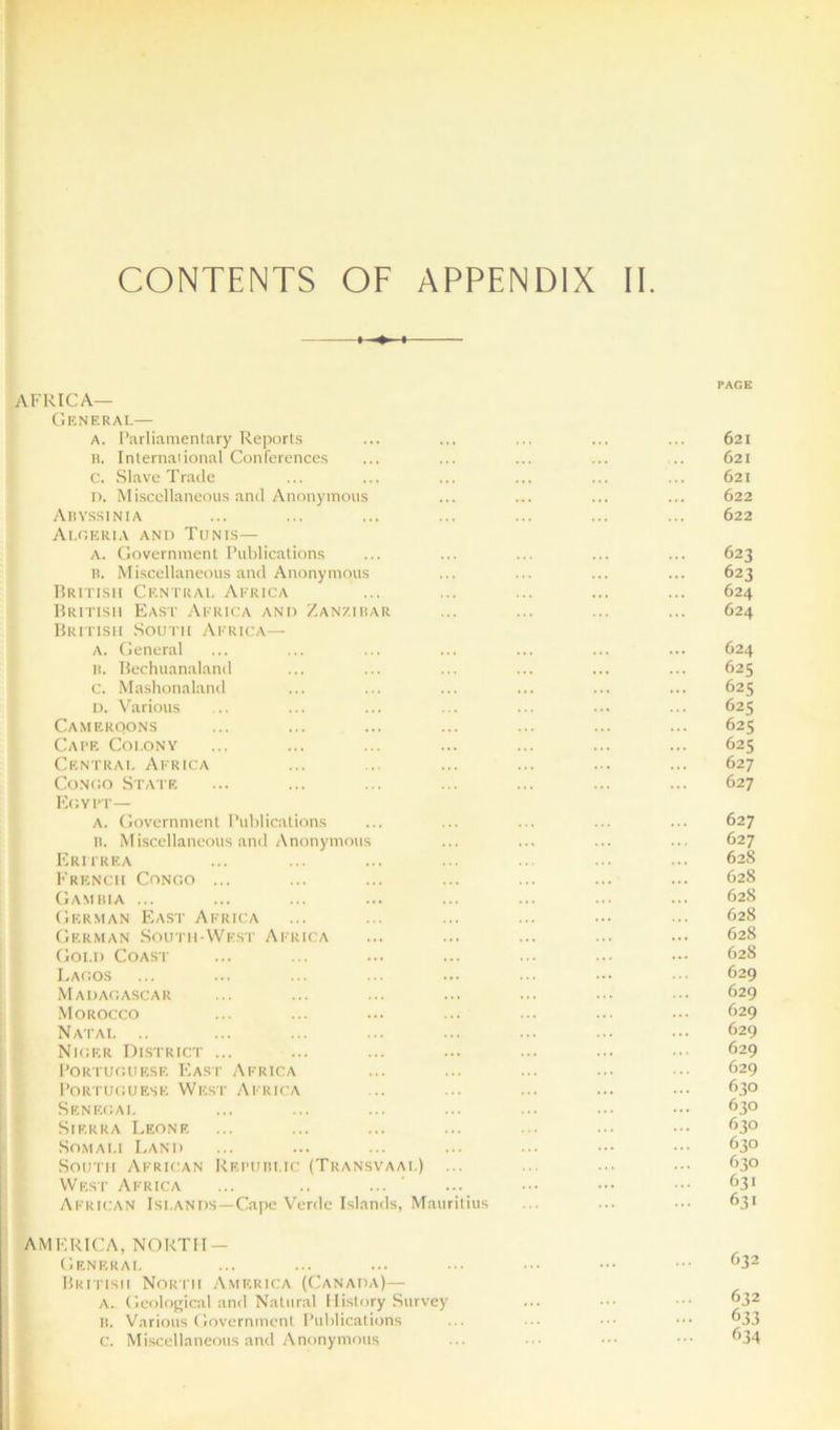 CONTENTS OF APPENDIX IE PAGE Africa- General— A. Parliamentary Reports ... ... ... ... ... 621 n. Internalional Conferences ... ... ... ... .. 621 C. Slave Trade ... ... ... ... ... ... 621 I). Miscellaneous and Anonymous ... ... ... ... 622 Abyssinia ... ... ... ... ... ... ... 622 Algeria and Tunis— A. Government Publications ... ... ... ... ... 623 B. Miscellaneous and Anonymous ... ... ... ... 623 British Central Africa ... ... ... ... ... 624 British East Africa and Zanzibar ... ... ... ... 624 British South Africa— A. General ... ... ... ... ... ... ... 624 B. Bechuanaland ... ... ... ... ... ... 625 c. .Mashonaland ... ... ... ... ... ... 625 D. Various ... ... ... ... ... ... ... 625 CAMEROON’S ... ... ... ... ... ... ... 625 Cape Colony ... ... ... ... ... ... ... 625 Central Africa ... ... ... ... ... ... 627 Congo State ... ... ... ... ... ... ... 627 Egypt— A. Government Publications ... ... ... ... ... 627 B. Miscellaneous and Anonymous ... ... ... ... 627 Erii'rea ... ... ... ... ... ... ... 628 French Congo ... ... ... ... ... ... ... 628 Gambia ... ... ... ... ... ... ... ••• 628 German East Africa ... ... ... ... ... ... 628 German South-West Africa ... ... ... ... ... 628 Gold Coast ... ... ... ... ... ... ••• 628 Lagos ... ... ... ... ... ... ••• 629 Madagascar ... ... ... ... ... ... ... 629 Morocco ... ... ... ... ... ... ... 629 Natal .. ... ... ... ... ... ... ... 629 Niger District ... ... ... ... ... ... ... 629 Poriuguf.se F2ast Africa ... ... ... ... ... 629 Portuguese Wesp Africa ... ... ... ... ... 6.3° Senegal ... ... ... ... ... ... ... 630 Sierra Leone ... ... ... ... ... ... ... 630 So.mai.i Land ... ... ... ... ... ... ... 630 South African Republic (Transvaal) ... ... ... ... 63° West Africa ... .. ... ... ... ... ^3> African Islands—Cape Verde Islands, Mauritius ... ... ... 631 AMERICA, NORTH — General ... ... ... ... ... ... ^32 British North America (Canada)— A. Geolof^ical and Natural 1 li.story Survey ... ... ••• 632 It. Various Government Publications ... ... ... ... ®33 c. Miscellaneous and Anonymous ... ... ... ^34