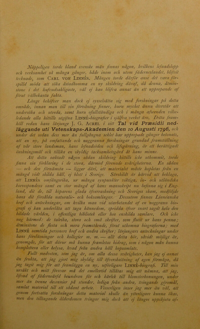 Näppeligen lorde hland S7>enske män finnas någon, hvilkens lefnadslopp och vcrhsamliel sä många gånger, både inom och uioni fäderneslandet, hlifvil tecknade, som Carl von Linnés. Mången torde därför anse det vara för- spilld möda att söka åstadkomma en ny skildring däraf, då denna, åtmin- stone i det hfvndsakligaste, väl ej kan blifva annat än ett upprepande af förut välbekanta fakta. Länge behöfver ?nan dock ej sysselsätta sig med forskningar på detta område, innan man till sin föiuåning finner, huru mycket ännu återstår att undersöka och utreda, samt huru ofullständiga och i många afseenden vilse- ledande alla hittills utgijha Ij^mrk-biografier i själfva verket äro. Detta fram- höll redan hans lärjunge J. G. Acrel i sitt Tal vid Prsesidii ned- läggande uti Vetenskaps-Akademien den lo Augusti i7gö, och under det sedan dess mer än fidlgångna seklet har upprepade gånger betonats, att en ny, på omfattande och noggranna forskningar grundad, framställning af vår store landsman, hans lefnadsöden och lifsgärning, är ett berättigadt önskningsmål och tillika en skyldig tacksamhetsgärd åt hans minne. Att detta oaktad t någon sådan skildring hittills icke utkommit, torde finna sin förklaring i de stora, därnied förenade svårigheterna. En sådan — och den förnämsta — Ugg^f däri, att materialet måste hopletas från en mängd vidt skilda håll, ej blott i Sverige. Särskildt är härvid att beklaga, att Linnes omjångsrika, 7ir många synpunkter viktiga, in- och utländska korrespondens samt en stor niäjigd af hans manuskript nu befinna sig i Eng- land, dit de, till köparens glada öfverraskning och Sveriges skam, medföljde hans dit försålda naturalie- och boksamlingar. Dessutom finnas Linne'anska b7'ef och anteckningar, o?n hvilka man vid utarbetandet af en noggrann bio- grafi ej kan underlåta att taga kännedom, spridda öfver snart sagdt hela den bildade världeji, i offentliga bibliotek eller hos e?iskilda samlare. Och icke nog häi'med: de talrika, stora och små skrifter, som flutit ur hans penna; åtmi7istone de flesta och 77iera fra7nståe7ide, förut iäko77i7ia biografierna; i7ied Linne samtida perso7iers b7'ef och and7'a sk7'ifter; Iä7jimga7's a7iteckni7igar imder hans fÖ7'eläs7U7igar och kollegier 7n. 771. — allt detta bör, såvidt möjligt är, gc7i07ngås, för att därur 77iå kiama framletas bid/ng, S0771 i 7iåg07i 77iå7i ku7i7ia ko77iplette7'a eller belysa, hvad f7'å7i a7id7'a håll liopsa77dats. E7dlt 77iedvete7i, so77i jag är, 0771 alla dessa svårigheter, ka7i jag ej anmat ä77 f7itkta, att jag gjo7-t 771ig skyldig till öfverskatt7iing af egc7i fÖ7'7någa, då. NS Jdr att fra77ilägga en 7iy, utjö7iiga7-c Ijmy^k-biografi. Till 7ni7/ ursäkt och mitt försvar 7nå det emelleiiid tillåtas mig att 7iä77i7ia, att jag, lifi'ad af fäde7'7ieä7fd beuruhmi för och käidek till blomstc7’ko7iU7ige7i, laider 77ier ä7i tre7ine decc7i7iier på stunder, lediga fi-å7i a7id7’a, tvi7iga7idc gÖ7'omål, samlat 7naterial till ett såda7it arbete. Visse7'tige7i hiser jag 77ier ä7i väl, alt ge7io777 fortsatta forskniingar detta 7naterial skulle ä7i ytterligaie ku7i7ia ökas, men dc7i tilllaga7ide åldc7'do77ic7i ti'i77gar m/g doek att ej längie uppskjuta aj-