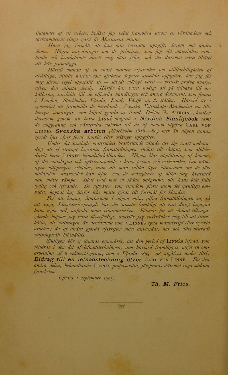 sln/andet af e/l arbele, hvilkct jag velal frambära såsom en iwrdnadens och tacksamhetens rinna mrd ät Mästarens minne. o Hiirn jag förmått alt lösa min föresalla npj)gift, därom må andra döma. Några antydningar om de principer, som jag 7)id materialets sam- lande och bearbetaaide ansett mig böra följa, må del däremot 7>ara tillåtet att här framlägga. Därtill manad af en snart imnnen erfarenhet om olillförlitligheten af åtskilliga, hittills nästan som ofelbara dogmer ansedda njjpgifter, har jag för mig såsom regel uppställt all — såvidt möjligt varit — kritiskt ])röfva hvarje, äjven den minsta detalj. Härför har varit nödigt att gå tillbaka till ur- källorna^ särskildt till de officiella handlingar och andra dokument, som fin7ias i London, Stockhohn, Upsala, Lund, Växjö ?n. fl., ställen. Härvid är i syimerhet att frafnhålla de betydande, Svenska Vetenskaj)s-Akademien nu till- höriga samlhigar, som blifvit gjorda af framl. Doktor E. Ährling, hvilken dess7/.toni geno7n sm korta 'L\^'iti'k-biog7'afi i Nordisk Familjebok samt de 7ioggran7ia och vä7'defulla 7ioler7i.a till de af hono7n utgifna Carl von Linnés Svenska arheten (Stockhohn i8y8—8oJ 77ier ä7i 7iågon a7inan spridt ljus öfver jöriit dunkla eller 077'k/iga 7ippgifter. U7ider det sa7/ilade 7nate/'ialets bearbeta7ide visade det sig S7iart 7iödvä7i- digt att ej strä7igt begrä7isa fra7)iställ7ii7ig€7i e7idast till såda7it, S077i alldeles dmekt be7vr LtnnÉs Iefnadsföi'hålla7ide7i. Någ07i klar uppjättnmg af ho7io7n, af det storslag7ia och hjä7ievi7i7ia7ide i hans pe7'S07i och verksamhet, ka7i 7iä77t- lige7i 7iäppelige7i e/fiållas, 7cta7i att 7/ia7i tillika äger kän7iedo77i 0771 de fö7-~ hållande7i, hvarunder han lefde, och de svå7'igheter af olika slag, liva7 77ied ha7i 77iåste kä77ipa. Blott sedd 7not e7i såda7i bakgru7id, blir hans bild fidlt tydlig och left>a7ide. De läjlykter, som stu7ido7/i gjoiis uto77i det ege7itliga 07n- rådet, hoppas jag dä7jÖr icke 7nåtte gÖ7'as till fÖ7'et7iål för kla7ider. För att kirnna, åt7nmsto7ie i 7iåg07i /nå7i, gifva f7'a7nställ7imgen e7i, så att säga, Lmnemisk 'prägel, har det ansetts lä7npligt att rätt flitigt begagna hans eg7ia ord, anförda ino7n citalio77stecke7i. Fö7'svar för ett såda7it tillväga- gåe7ide hoppas jag vam öf7.>e7'flödigt, liva7för jag inskrä7iker 771ig till att f7-a77i- liålla, att stafnmge7i är de/isam7na so7n i LinnÉs egna 7)ia7msk7ipt eller hyckia arbete7i; då af andra gjorda afskrifter /7iåst a7ivä7idas, har ock däri b/ukadt staf7imgssätt bibehållits. Slutlige7i bör ej lämnas oan7närki, att den pe7iod ^Linnes lef7iad, S07n skildms i den del af Iefnadsteclmi7tge7i, so77i här77ied framlägges, utgör e7i o/n- arbet7iing af 8 rektorsp7'ogram, som i Upsala j8gj — g8 7itgåfvos under titel: Bidrag till en lefnadsteckning öfver Carl von Linné. För den a7idra dele7i, beha71dla77.de LinnÉs professo7'sti.d, förefi7i7ias dä7'e77iot i7iga sådana fÖ7'a/'bete7i. U/)sala i septe7nber igo^.