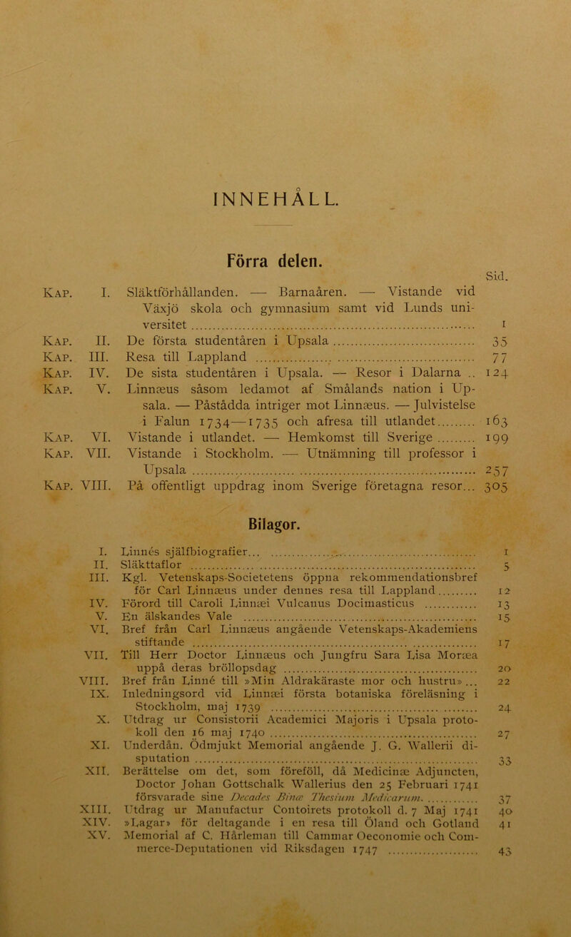 INNEHÅLL. Förra delen. Sid. Kap. I. Släktförhållanden, — Barnaåren. — Vistande vid Växjö skola och gymnasium samt vid Lunds uni- versitet I Kap. II. De första studentåren i Upsala 35 Kap. III. Resa till Lappland 77 Kap. IV. De sista studentåren i Upsala. — Resor i Dalarna .. 124 Kap. V. Linnaeus såsom ledamot af Smålands nation i Up- sala. — Påstådda intriger mot Linnaeus. — Julvistelse i Falun 1734—1735 och afresa till utlandet 163 Kap. VI. Vistande i utlandet. — Hemkomst till Sverige 199 Kap. VII. Vistande i Stockholm. — Utnämning till professor i Upsala 257 Kap. VIII. På offentligt uppdrag inom Sverige företagna resor... 305 Bilagor. I. Linnés själfbiografier i II. Släkttaflor 5 III. Kgl. Vetenskaps-Societetens öppna rekomniendationsbref för Carl Linnsens under dennes resa till Lappland 12 IV. Förord till Caroli Linnaei Vnlcanus Docimasticus 13 V. En älskandes Vale 15 VI. Bref från Carl Liunaeus angående Vetenskaps-Akademiens stiftande 17 VII. Till Herr Doctor Linnaens och Jungfru Sara Lisa Moriea uppå deras bröllopsdag 20 VIII, Bref från Linné till »Min Aldrakäraste mor och hustru»... 22 IX. Inledningsord vid Linnaei första botaniska föreläsning i Stockholm, maj 1739 24 X. Utdrag ur Consistorii Academici Majoris i Upsala proto- koll den 16 maj 1740 27 XI. Underdån. Ödmjukt Memorial angående J. G, AVallerii di- sputation 33 XII. Berättelse om det, som föreföll, då Medicinae Adjuncten, Doctor Johan Gottschalk Wallerius den 25 Februari 1741 försvarade sine Decadrs Bincc 77iesnnn Mcdicantm. 37 XIII. Utdrag ur Mauufactur Contoirets protokoll d. 7 Maj 1741 40 XIV. »Lagar» för deltagande i en resa till Öland och Gotland 41 XV. IMemorial af C. Hårleman till Cammar Oeconomie och Com- merce-Deputationen vid Riksdagen 1747 43