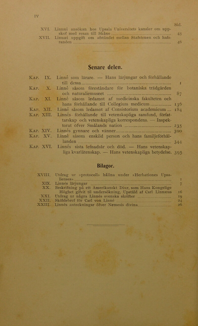 IV vSid. XVI. Iviniicci ansökan hos Upsala Universitets kan.sler oni upp- skof med resan till Skåne 45 XVII. Linutei uppgift om afståndet mellan Stafstenen och hafs- randen 46 Senare delen. Kap. IX. Linné som lärare. — Hans lärjungar och förhållande till dessa i Kap. X. Linné såsom föreståndare för botaniska trädgården och natiiraliemuseet 87 Kap. XI. Linné såsom ledamot af medicinska fakulteten och hans förhållande till Collegium medicum 136 Kap. XII. Linné såsom ledamot af Consistorium academicum ... 184 Kap. XIII. Linnés förhållande till vetenskapliga samfund, förfat- tarskap och vetenskapliga korrespondens. — Inspek- terat öfver Smålands nation 235 Kap. XIV. Linnés gynnare och vänner 300 Kap. XV. Linné såsom enskild person och hans familjeförhål- landen 344 Kap. XVI. Linnés sista lefnadsår och död. — Hans vetenskap- liga kvarlåtenskap. — Hans vetenskapliga betydelse. 395 Bilagor. XVIII, utdrag ur »protocoll» hållna under »Herbationes Upsa- lienses» i XIX. Linnés lärjungar 7 XX. Beskrifning på ett Amerikanskt Diur, som Hans Kongelige Höghet gifvit til undersökning, Upstäld af Carl Linnseus 16 XXI. Utdrag ur några Linnés svenska skrifter 19 XXII. Sköldebrcf för Carl von Linné 24 XXIII. Linnés anteckningar öfver Nemesis divina 26