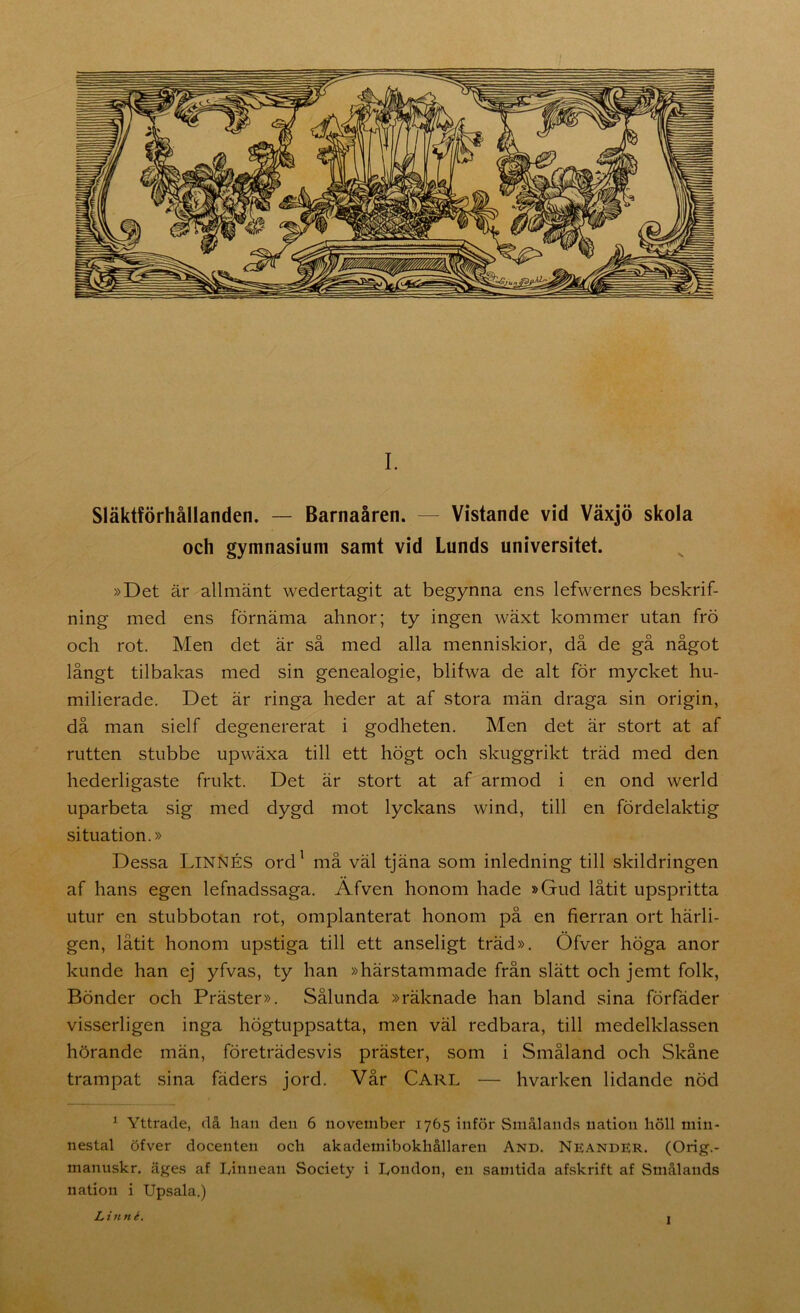 Släktförhållanden. — Barnaåren. — Vistande vid Växjö skola och gymnasium samt vid Lunds universitet. »Det är allmänt wedertagit at begynna ens lefwernes beskrif- ning med ens förnäma ahnor; ty ingen wäxt kommer utan frö och rot. Men det är så med alla menniskior, då de gå något långt tilbakas med sin genealogie, blifwa de alt för mycket hu- milierade. Det är ringa heder at af stora män draga sin origin, då man sielf degenererat i godheten. Men det är stort at af rutten stubbe upwäxa till ett högt och skuggrikt träd med den hederligaste frukt. Det är stort at af armod i en ond werld uparbeta sig med dygd mot lyckans wind, till en fördelaktig situation.» Dessa LinNÉS ord' må väl tjäna som inledning till skildringen af hans egen lefnadssaga. Äfven honom hade »Gud låtit upspritta utur en stubbotan rot, omplanterat honom på en fierran ort härli- gen, låtit honom upstiga till ett anseligt träd». Öfver höga anor kunde han ej yfvas, ty han »härstammade från slätt och jemt folk, Bönder och Präster». Sålunda »räknade han bland sina förfäder visserligen inga högtuppsatta, men väl redbara, till medelklassen hörande män, företrädesvis präster, som i Småland och Skåne trampat sina fäders jord. Vår Carl — hvarken lidande nöd ^ Yttrade, då han den 6 november 1765 inför Smålands nation höll min- nestal öfver docenten och akademibokhållaren And. Neander. (Orig.- manuskr. äges af Linnean Society i London, en samtida ahskrift af Smålands nation i Upsala.) Linné. I