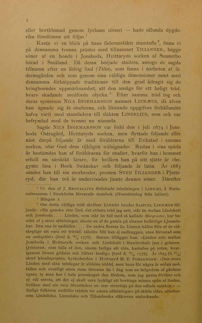 eller bortklemad genom lyckans slöseri — hade sålunda dygde- rika föredömen att följa». ^ Kasta vi en blick på hans fädernesläkts stamtafla finna vi på densamma tvenne präster med tillnamnet TiLlANDER, bägge söner af en bonde i Jonsboda, Hvittaryds socken af Sunnerbo härad i Småland. Då dessa började studera, antogo de sagda tillnamn efter en åldrig lind (Tilia), som fanns i närheten af fä- dernegården och som genom sina väldiga dimensioner samt med densamma förknippade traditioner till den grad ådragit sig de kringboendes uppmärksamhet, att den ansågs för ett heligt träd, hvars skadande medförde olycka. ^ Efter samma träd tog ock deras systerson NlLS INGEMARSSON namnet LlNN^EUS, då äfven han ägnade sig åt studierna, och liknande uppgifves förhållandet hafva varit med stamfadern till släkten LiNDELlUS, som ock var befryndad med de tvenne nu nämnda. Sagde Nils Ingemarsson var född den i juli 1674 i Jons- boda Östragård, Hvittaryds socken, men flyttade följande eller näst därpå följande år med föräldrarna till Erikstad i samma socken, »där Gud dem rijkligen wälsignade». Redan i sina späda år bestämdes han af föräldrarna för studier, hvarför han i hemmet erhöll en särskild lärare, för hvilken han på sitt sjätte år »be- o gynte läsa i Book Swänska» och följande år latin. Ar 1683 sändes han till sin morbroder, prosten SVEN TiLlANDER i Pjette- ryd, där han två år undervisades jämte dennes söner. Därefter ^ Ur den af J. Brovai^IvIUS författade inledningen i Linn^i, å Natio- nalmuseum i Stockholm förvarade stambok (öfversättning från latinet). ^ Bilagan 2. ^ Om detta väldiga träd skrifver Linnés broder Samuel Linn^us föl- jande: »En ganska stor lind, det största träd jag sett, står än mellan Lindshult och Jonsboda .... Linden, som står än full med så kallade Marqvestar, har be- stått af 3 stora afdelningar, såsom en af de gamla på altaren befintlige Ljusasta- kar. Den ena är nedfallen .... De andra florera än. Linnen hålles före af de vid- skeplige att vara ett friträd, således blir han ej nedhuggen, utan förvarad som en antiqvitet» (bref d. ^778). Senare tillägger han: »Linden står mellan Jonsboda i Hvittaryds socken och Lindshult i Stenbrohult just i gränsen. Qvistarne, som falla af den, såsom farliga att röra, kastades på roten, hvar- igenom linnen gödslas och blifver frodig» (bref d. ^778). År 1823 (d. skref häradsprosten, kyrkoherden i Hvittaryd M. B. Forsander: »Den stora Linden med sina telningar är alldeles utdöd, men hans för några år sedan ned- fallna och ovanligt stora stam förvaras än i dag som en helgedom af gårdens egare, ty man har i hela granskapet den fördom, som jag gerna förlåter och ej vill utrota, att det ej skall vara lyckligt att borttaga minsta spån af linden, hvilken med sin ruin öfvertäcker en stor stenrösja på den odlade marken.> — Enligt folktron nedföllo trädets tre »stora afdelningar» på skilda tider, alltefter- som Lindeliska, Linnaeiska och Tilianderska släkterna utslocknade.