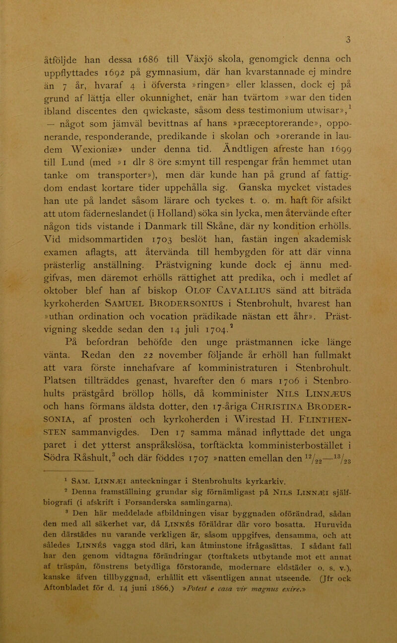 åtföljde han dessa 1686 till Växjö skola, genomgick denna och uppflyttades 1692 på gymnasium, där han kvarstannade ej mindre än 7 år, hvaraf 4 i öfversta »ringen» eller klassen, dock ej på grund af lättja eller okunnighet, enär han tvärtom »war den tiden ibland discentes den qwickaste, såsom dess testimonium utwisar»,^ — något som jämväl bevittnas af hans »praeceptorerande», oppo- nerande, responderande, predikande i skolan och »orerande in lau- dem Wexionise» under denna tid. Ändtligen afreste han 1699 till Lund (med »i dir 8 öre s:mynt till respengar från hemmet utan tanke om transporter»), men där kunde han på grund af fattig- dom endast kortare tider uppehålla sig. Ganska mycket vistades han ute på landet såsom lärare och tyckes t. o. m. haft för afsikt att utom fäderneslandet (i Holland) söka sin lycka, men återvände efter någon tids vistande i Danmark till Skåne, där ny kondition erhölls. Vid midsommartiden 1703 beslöt han, fastän ingen akademisk examen aflagts, att återvända till hembygden för att där vinna prästerlig anställning. Prästvigning kunde dock ej ännu med- gifvas, men däremot erhölls rättighet att predika, och i medlet af oktober blef han af biskop Olof Cavallius sänd att biträda kyrkoherden Samuel Brodersonius i Stenbrohult, hvarest han »uthan ordination och vocation prädikade nästan ett åhr». Prä.st- vigning skedde sedan den 14 juli 1704.^ På befordran behöfde den unge prästmannen icke länge vänta. Redan den 22 november följande år erhöll han fullmakt att vara förste innehafvare af komministraturen i Stenbrohult. Platsen tillträddes genast, hvarefter den 6 mars 1706 i Stenbro- hults prästgård bröllop hölls, då komminister Nils Linn^US och hans förmans äldsta dotter, den 17-åriga Christina Broder- SONIA, af prosten och kyrkoherden i Wirestad H. Flinthen- STEN sammanvigdes. Den 17 samma månad inflyttade det unga paret i det ytterst anspråkslösa, torftäckta komministerbostället i wSödra Råshult,^ och där föddes 1707 »natten emellan den ^^22—^V2S ^ Sam. Ltnn^i anteckningar i Stenbroliults kyrkarkiv. 2 Denna framställning grundar sig förnämligast på Nins Linn.<5$i själf- biografi (i afskrift i Forsanderska samlingarna). ® Den här meddelade afbildningen visar byggnaden oförändrad, sådan den med all säkerhet var, då Linnés föräldrar där voro bosatta. Huruvida den därstädes nu varande verkligen är, såsom uppgifves, densamma, och att således Linnés vagga stod däri, kan åtminstone ifrågasättas. I sådant fall har den genom vidtagna förändringar (torftakets utbytande mot ett annat af träspån, fönstrens betydliga förstorande, modernare eldstäder o. s. v.), kanske äfven tillbyggnad, erhållit ett väsentligen annat utseende. (Jfr ock Aftonbladet för d. 14 jnni 1866.) »Potest e casa vir inagnvs exire.»
