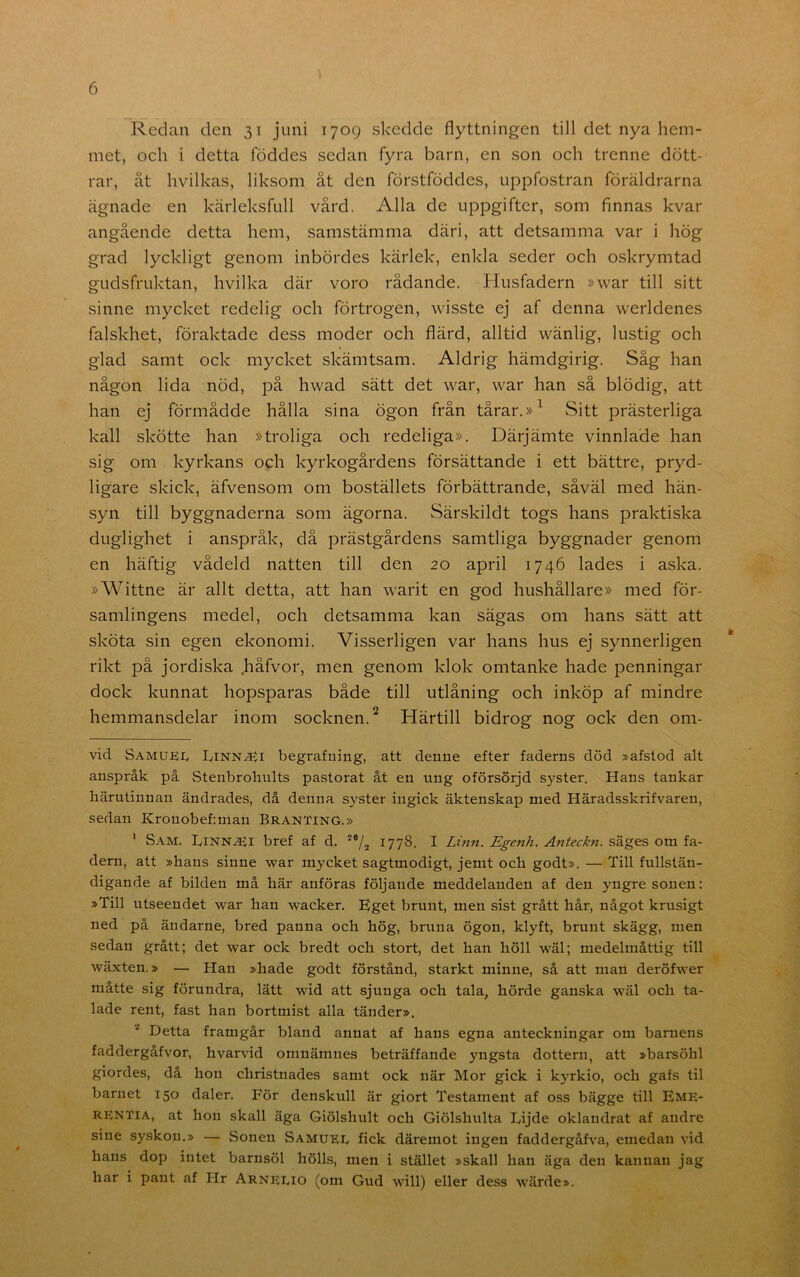 Redan den 31 juni 1709 skedde flyttningen till det nya hem- met, och i detta föddes sedan fyra barn, en son och trenne dött- rar, åt hvilkas, liksom åt den förstföddes, uppfostran föräldrarna ägnade en kärleksfull vård. Alla de uppgifter, som finnas kvar angående detta hem, samstämma däri, att detsamma var i hög grad lyckligt genom inbördes kärlek, enkla seder och oskrymtad gudsfruktan, hvilka där voro rådande. Husfadern »war till sitt sinne mycket redelig och förtrogen, wisste ej af denna werldenes falskhet, föraktade dess moder och flärd, alltid wänlig, lustig och glad samt ock mycket skämtsam. Aldrig hämdgirig. Såg han någon lida nöd, på hwad sätt det war, war han så blödig, att han ej förmådde hålla sina ögon från tårar. Sitt prästerliga kall skötte han »troliga och redeliga». Därjämte vinnläde han sig om kyrkans och kyrkogårdens försättande i ett bättre, pryd- ligare skick, äfvensom om boställets förbättrande, såväl med hän- syn till byggnaderna som ägorna. Särskildt togs hans praktiska duglighet i anspråk, då prästgårdens samtliga byggnader genom en häftig vådeld natten till den 20 april 1746 lades i aska. »Wittne är allt detta, att han warit en god hushållare» med för- samlingens medel, och detsamma kan sägas om hans sätt att sköta sin egen ekonomi. Visserligen var hans hus ej synnerligen rikt på jordiska .håfvor, men genom klok omtanke hade penningar dock kunnat hopsparas både till utlåning och inköp af mindre hemmansdelar inom socknen.^ Härtill bidrog nog ock den om- vid Samuei< IvINN.<Ei begrafning, att denne efter faderns död »afstod alt anspråk på Stenbrobults pastorat åt en nng oförsörjd syster. Hans tankar härutinnan ändrades, då denna syster ingick äktenskap med Häradsskrifvaren, sedan Kronobef:man Branting.» ' Sam. IvINN^i bref af d. 1778. I Linn. Egenh. Anteckn. säges om fa- dern, att »hans sinne war mycket sagtmodigt, jemt och godt». — Till fullstän- digande af bilden må här anföras följande meddelanden af den yngre sonen: »Till utseendet war han wacker. Eget brunt, men sist grått hår, något krusigt ned på äudarne, bred panna och hög, bruna ögon, klyft, brunt skägg, men sedan grått; det war ock bredt och stort, det han höll wäl; medelmåttig till wäxten.» — Han »hade godt förstånd, starkt minne, så att man deröfwer måtte sig förundra, lätt wid att sjunga och tala, hörde ganska wäl och ta- lade rent, fast han bortmist alla tänder». Detta framgår bland annat af hans egna anteckningar om barnens faddergåfvor, hvarvid omnämnes beträffande yngsta dottern, att »barsöhl giordes, då hon christnades samt ock när Mor gick i kyrkio, och gafs til barnet 150 daler. För denskull är giort Testament af oss bägge till Eme- rentia, at hon skall äga Giölshult och Giölshulta Lijde oklandrat af andre sine syskon.» — Sonen Samuee fick däremot ingen faddergåfva, emedan vid hans dop intet barnsöl hölls, men i stället »skall han äga den kannan jag har i pant af Hr Arneeio (om Gud will) eller dess wärde».