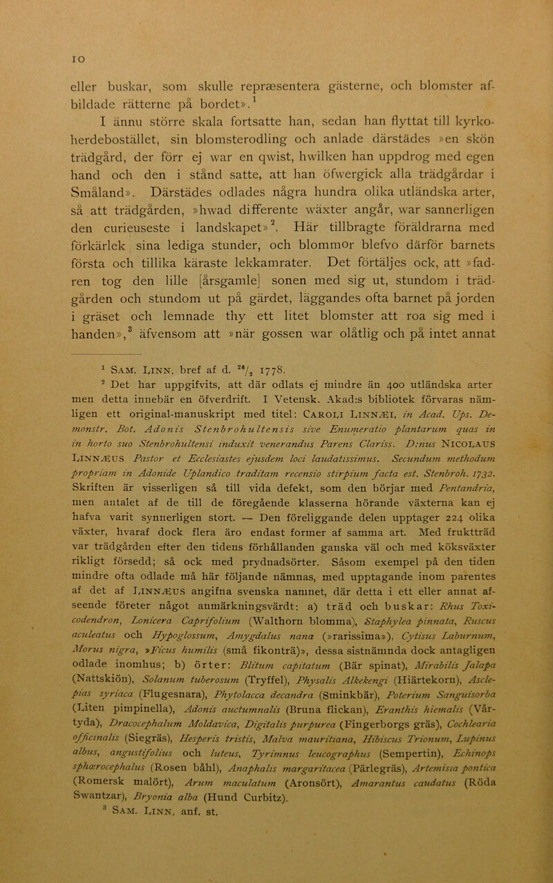 lO eller buskar, som skulle repraesentera gästerne, och blomster af- bildacle rätterne på bordet».^ I ännu större skala fortsatte han, sedan han flyttat till kyrko- herdebostället, sin blomsterodling och anlade därstädes »en skön trädgård, der förr ej war en qwist, hwilken han uppdrog med egen hand och den i stånd satte, att han öfwergick alla trädgårdar i Småland». Därstädes odlades några hundra olika utländska arter, så att trädgården, »hwad difFerente wäxter angår, war sannerligen den curieuseste i landskapet»^. Här tillbragte föräldrarna med förkärlek sina lediga stunder, och blommor blefvo därför barnets första och tillika käraste lekkamrater. Det förtäljes ock, att »fad- ren tog den lille [årsgamle] sonen med sig ut, stundom i träd- gården och stundom ut på gärdet, läggandes ofta barnet på jorden i gräset och lemnade thy ett litet blomster att roa sig med i handen»,^ äfvensom att »när gossen war olåtlig och på intet annat ^ Sam. Linn. bref af d. *“/? 1778- ^ Det har uppgifvits, att där odlats ej mindre än 400 utländska arter men detta innebär en öfverdrift. I Vetensk. Akad:s bibliotek förvaras näm- ligen ett original-manuskript med titel: Caroli Linn^i, in Acad. Ups. De- monstr. Bot. Ado nis Stenbr ohult ensis sive Enumeratio plantarmn quas in in horto suo Stenbrohultensi induxit venerandus Parens Clariss. D:nus NiCOLAUS Linn.(5SUS Pastor et Ecclesiastes ejusde?n loci laudatissimus. Secundtnn 77iethoduni propriam in Adonide Uplandico traditam recensio stirpiuin facta est. Stenbroh. 1732. Skriften är visserligen så till vida defekt, som den börjar med Pentandria, men antalet af de till de föregående klasserna hörande växterna kan ej hafva varit synnerligen stort. — Den föreliggande delen upptager 224 olika växter, hvaraf dock flera äro endast former af samma art. Med fruktträd var trädgården efter den tidens förhållanden ganska väl och med köksväxter rikligt försedd; så ock med prydnadsörter. Såsom exempel på den tiden mindre ofta odlade må här följande nämnas, med upptagande inom parentes af det af I,inn^us angifna svenska namnet, där detta i ett eller annat af- seende företer något anmärkningsvärdt: a) träd och buskar: Rhtcs Toxi- codendron, Lonicera Caprifolium (Walthorn blomma), Staphylea pinnata, Ruscus aculeatus och Hypoglossmn, Amygdalus nana (»rarissima»), Cytisus Labu7'tium, Morus 77igra, -»Ficus huTnilis (små fikonträ)», dessa sistnämnda dock antagligen odlade inomhus; b) örter: Blitttm capitatuTn (Bär spinat), Mirabilis Jalapa (Nattskiön), Solanu/n tuberosuni (Tryffel), Physalis Alkekengi (Hiärtekorn), Ascle- pias syriaca (Flugesnara), Phytolacca deca7idra (Sminkbär), Poteriu77i Sanguisorba (Liten pimpinella), Adonis auctuTnnalis (Bruna flickan), Eranthis hie7nalis (Vår- tyda), DracocephahiTn Moldavica, Digitalis purpurea (B'ingerborgs gräs), Cochlea7-ia officinalis (Siegräs), Hesperis tristis, Malva 77iauritia7ia, Hibiscics Trio7iu7ii, L7ipi7uis albus, angustifolius och hiteus, Tyrit/tnus leucograp/ms (Sempertin), Echmops sphcerocephalus (Rosen båhl), A7taphalts 7nargaritacea (Pärlegräs), Arte77iisia pontica (Romersk malört), Aru7n tnaculattc7/i (Aronsört), Ai7iara7itus caudatus (Röda Swantzar), Bryonia alba (Hund Curbitz). ® Sam. Linn. anf. st.
