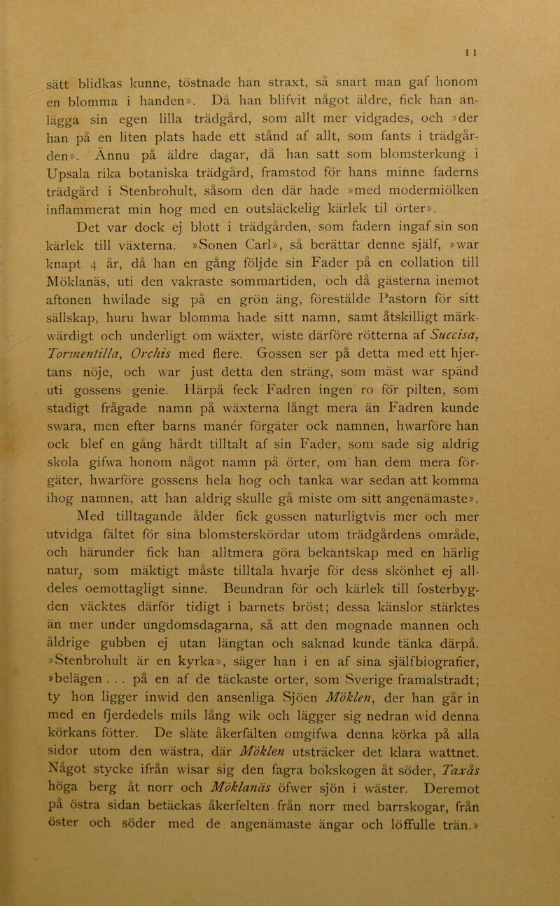 sätt blidkas kunne, töstnade han straxt, så snart man gaf honom en blomma i handen». Då han blifvit något äldre, fick han an- lägga sin egen lilla trädgård, som allt mer vidgades, och »der han på en liten plats hade ett stånd af allt, som fants i trädgår- den». Ännu på äldre dagar, då han satt som blomsterkung i Upsala rika botaniska trädgård, framstod för hans minne faderns trädgård i Stenbrohult, såsom den där hade »med modermiölken inflammerat min hog med en outsläckelig kärlek til örter». Det var dock ej blott i trädgården, som fadern ingaf sin son kärlek till växterna. »Sonen Carl», så berättar denne själf, »war knapt 4 år, då han en gång följde sin Fader på en collation till Möklanäs, uti den vakraste sommartiden, och då gästerna inemot aftonen hwilade sig på en grön äng, förestälde Pastorn för sitt sällskap, huru hwar blomma hade sitt namn, samt åtskilligt märk- wärdigt och underligt om wäxter, wiste därföre rötterna af Succisa, Tormentilla, Orchis med flere. Gossen ser på detta med ett hjer- tans. nöje, och war just detta den sträng, som mäst war spänd uti gossens genie. Härpå feck Fadren ingen ro för pilten, som stadigt frågade namn på wäxterna långt mera än Fadren kunde swara, men efter barns manér förgäter ock namnen, hwarföre han ock blef en gång hårdt tilltalt af sin Fader, som sade sig aldrig skola gifwa honom något namn på örter, om han dem mera för- gäter, hwarföre gossens hela hog och tanka war sedan att komma ihog namnen, att han aldrig skulle gå miste om sitt angenämaste». Med tilltagande ålder fick gossen naturligtvis mer och mer utvidga fältet för sina blomsterskördar utom trädgårdens område, och härunder fick han alltmera göra bekantskap med en härlig natur^ som mäktigt måste tilltala hvarje för dess skönhet ej all- deles oemottagligt sinne. Beundran för och kärlek till fosterbyg- den väcktes därför tidigt i barnets bröst; dessa känslor stärktes än mer under ungdomsdagarna, så att den mognade mannen och åldrige gubben ej utan längtan och saknad kunde tänka därpå. »Stenbrohult är en kyrka», säger han i en af sina själf biografier, »belägen ... på en af de täckaste orter, som Sverige framalstradt; ty hon ligger inwid den ansenliga Sjöen Mdklen^ der han går in med en fjerdedels mils lång wik och lägger sig nedran wid denna körkans fötter. De släte åkerfälten omgifwa denna körka på alla sidor utom den wästra, där Möklen utsträcker det klara wattnet. Något stycke ifrån wisar sig den fagra bokskogen åt söder, Taxås höga berg åt norr och Möklanäs öfwer sjön i wäster. Deremot pa östra sidan betäckas åkerfelten från norr med barrskogar, från öster och söder med de angenämaste ängar och löffulle trän.»