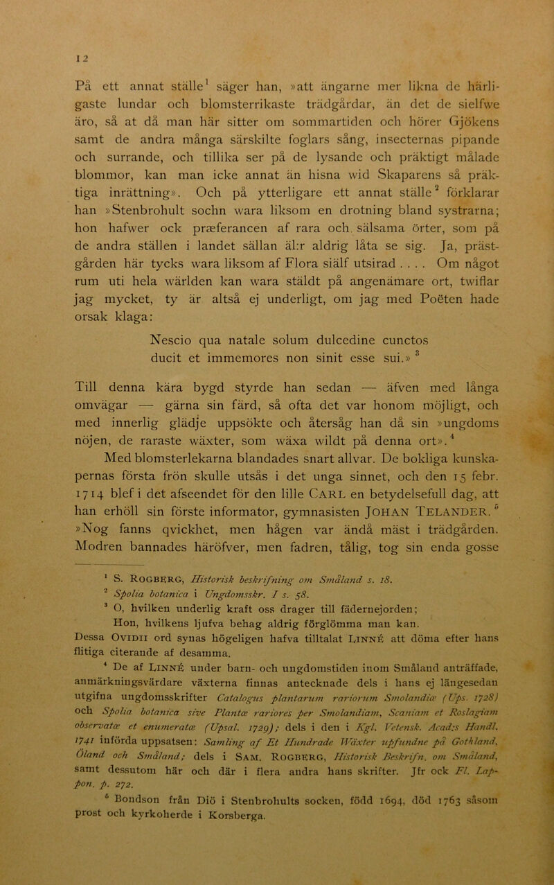 På ett annat ställe’ säger han, »att ängarne mer likna de härli- gaste lundar och blomsterrikaste trädgårdar, än det de sielfwe äro, så at då man här sitter om sommartiden och hörer Gjökens samt de andra många särskilte foglars sång, insecternas pipande och surrande, och tillika ser på de lysande och präktigt målade blommor, kan man icke annat än hisna wid Skaparens så präk- tiga inrättning». Och på ytterligare ett annat ställe^ förklarar han »Stenbrohult sochn wara liksom en drotning bland systrarna; hon hafwer ock prseferancen af rara och sälsama örter, som på de andra ställen i landet sällan äl:r aldrig låta se sig. Ja, präst- gården här tycks wara liksom af Flora siälf utsirad .... Om något rum uti hela wärlden kan wara stäldt på angenämare ort, twiflar jag mycket, ty är altså ej underligt, om jag med Poéten hade orsak klaga: Nescio qua natale solum dulcedine cunctos ducit et immemores non sinit esse sui.» ^ Till denna kära bygd styrde han sedan — äfven med långa omvägar — gärna sin färd, så ofta det var honom möjligt, och med innerlig glädje uppsökte och återsåg han då sin »ungdoms nöjen, de raraste wäxter, som wäxa wildt på denna ort».'’ Med blomsterlekarna blandades snart allvar. De bokliga kunska- pernas första frön skulle utsås i det unga sinnet, och den 15 febr. 1714 blef i det afseendet för den lille Carl en betydelsefull dag, att han erhöll sin förste informator, gymnasisten JOHAN Telander.'' »Nog fanns qvickhet, men hågen var ändå mäst i trädgården. Modren bannades häröfver, men fadren, tålig, tog sin enda gosse * S. RoGBERG, Historisk beskrifning om Småland s. l8. ■ Spolia botanica i Ungdomsskr. I s. ^8. ® O, hvilken underlig kraft oss drager till fädernejorden; Hon, hvilkens ljufva behag aldrig förglömma man kan. Dessa OviDii ord synas högeligen hafva tilltalat Linné att döma efter hans flitiga citerande af desamma. * De af Linné under barn- och ungdomstiden inom Småland anträffade, anmärkningsvärdare växterna finnas antecknade dels i hans ej längesedan utgifna ungdomsskrifter Catalogus plantarum rariomim Smolandio’ (Ups. 1728J och Spolia botanica sive Plantce rariores per S?)iolattdiam, Scaniam et Roslagiam observatce et enumeratce (Upsal. dels i den i Kgl. Vetensk. Acad:s Handl. 1741 införda uppsatsen: Samling af Et Plundrade Wäxter upfundne pa Gothland^ Oland och Stnaland; dels i Sam. RoGBERG, Historisk Beskrifn. o?n Smaland, samt dessutom här och där i flera andra hans skrifter. Jfr ock Fl. Lap- pon. p, 272. ^ Bondson från Diö i Stenbrohults socken, född 1694, död 1763 såsom