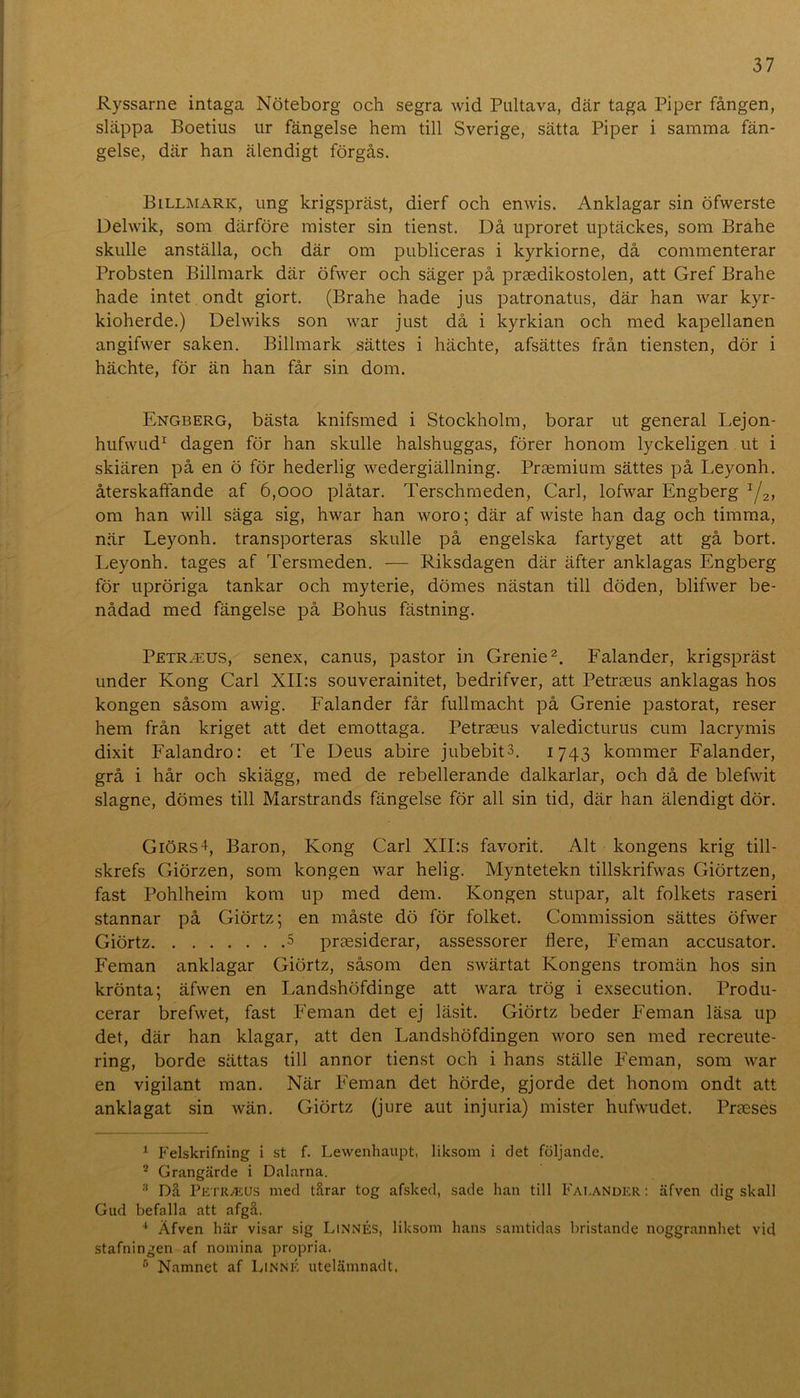 Ryssarne intaga Nöteborg och segra wid Pultava, där taga Piper fången, släppa Boetius ur fängelse hem till Sverige, sätta Piper i samma fän- gelse, där han älendigt förgås. Billmark, ung krigspräst, dierf och enwis. Anklagar sin öfwerste Delwik, som därföre mister sin tienst. Då uproret uptäckes, som Brahe skulle anställa, och där om publiceras i kyrkiorne, då commenterar Probsten Billmark där öfwer och säger på praedikostolen, att Gref Brahe hade intet ondt giort. (Brahe hade jus patronatus, där han war kyr- kioherde.) Delwiks son war just då i kyrkian och med kapellanen angifwer saken, Billmark sättes i hächte, afsättes från tiensten, dör i hächte, för än han får sin dom. Engberg, bästa knifsmed i Stockholm, borar ut general Lejon- hufwud^ dagen för han skulle halshuggas, förer honom lyckeligen ut i skiären på en ö för hederlig wedergiällning. Praemium sättes på Leyonh. återskaffande af 6,000 plåtar. Terschmeden, Carl, lofwar Engberg Y2> om han will säga sig, hwar han woro; där af wiste han dag och timma, när Leyonh. transporteras skulle på engelska fartyget att gå bort. Leyonh. tages af Tersmeden. — Riksdagen där äfter anklagas Engberg för upröriga tankar och myterie, dömes nästan till döden, blifwer be- nådad med fängelse på Bohus fästning. Petr^us, senex, canus, pastor in Grenie^. Falander, krigspräst under Kong Carl XII:s souverainitet, bedrifver, att Petraeus anklagas hos kongen såsom awig. Falander får fullmacht på Grenie pastorat, reser hem från kriget att det emottaga. Petraeus valedicturus cum lacrymis dixit Falandro: et Te Deus abire jubebits. 1743 kommer Falander, grå i hår och skiägg, med de rebellerande dalkarlar, och då de blefwit slagne, dömes till Marstrands fängelse för all sin tid, där han älendigt dör. GiörsL Baron, Kong Carl XII:s favorit. Alt kongens krig till- skrefs Giörzen, som kongen war helig. Myntetekn tillskrifwas Giörtzen, fast Pohlheim kom up med dem. Kongen stupar, alt folkets raseri stannar på Giörtz; en måste dö för folket. Commission sättes öfwer Giörtz 5 praesiderar, assessorer flere. Feman accusator. Feman anklagar Giörtz, såsom den swärtat Kongens tromän hos sin krönta; äfwen en Landshöfdinge att wara trög i exsecution. Produ- cerar brefwet, fast Feman det ej läsit. Giörtz beder Feman läsa up det, där han klagar, att den Landshöfdingen woro sen med recreute- ring, borde sättas till annor tienst och i hans ställe Feman, som war en vigilant man. När Feman det hörde, gjorde det honom ondt att anklagat sin wän. Giörtz (jiire aut injuria) mister hufwudet. Prseses ^ Felskrifning i st f. Lewenliaupt, liksom i det följande. * Grangärde i Dalarna. ‘‘ Då Petraeus med tårar tog afsked, sade han till Fai.ander ; äfven dig skall Gud befalla att afgå. Äfven här visar sig LiNNÉs, liksom hans samtidas bristande noggrannhet vid stafningen af nomina propria. Namnet af Linné utelämnadt.