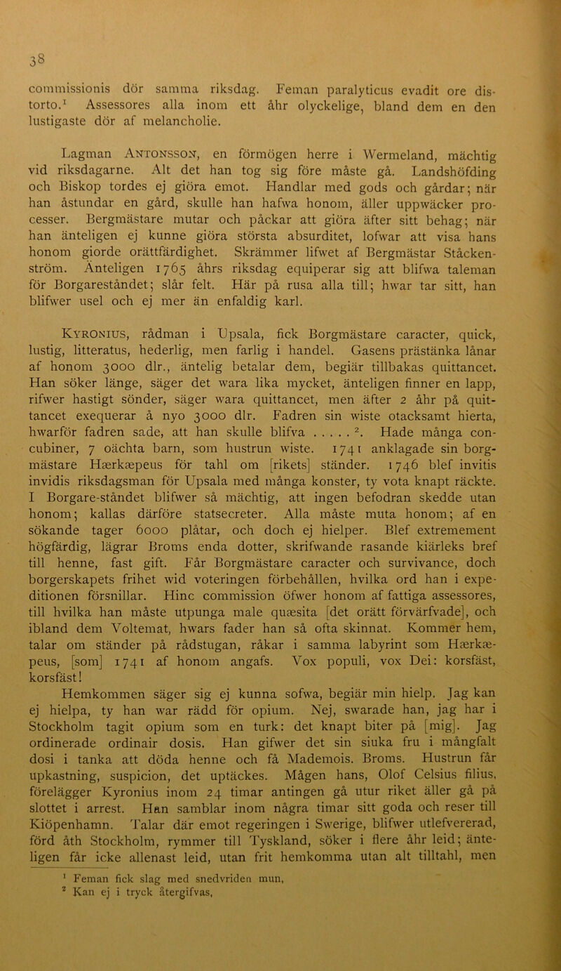 commissionis dör samma riksdag. Feman paralyticus evadit ore dis- torto.’^ Assessores alla inom ett åhr olyckelige, bland dem en den lustigaste dör af melancholie. Lagman Antonsson, en förmögen herre i Wermeland, mächtig vid riksdagarne. Alt det han tog sig före måste gå. Landshöfding och Biskop tordes ej giöra emot. Handlar med gods och gårdar; när han åstundar en gård, skulle han hafwa honom, äller uppwäcker pro- cesser. Bergmästare mutar och påckar att giöra äfter sitt behag; när han änteligen ej kunne giöra största absurditet, lofwar att visa hans honom giorde orättfärdighet. Skrämmer lifwet af Bergmästar Ståcken- ström. Änteligen 1765 åhrs riksdag equiperar sig att blifwa taleman för Borgareståndet; slår felt. Här på rusa alla till; hwar tar sitt, han blifwer usel och ej mer än enfaldig karl. Kyronius, rådman i Lpsala, fick Borgmästare caracter, quick, lustig, litteratus, hederlig, men farlig i handel. Gasens prästänka lånar af honom 3000 dir., äntelig betalar dem, begiär tillbakas quittancet. Han söker länge, säger det wara lika mycket, änteligen finner en lapp, rifwer hastigt sönder, säger wara quittancet, men äfter 2 åhr på quit- tancet exequerar å nyo 3000 dir. Fadren sin wiste otacksamt hierta, hwarför fadren sade, att han skulle blifva Hade många con- cubiner, 7 oächta barn, som hustrun wiste. 1741 anklagade sin borg- mästare Haerkaepeus för tahl om [rikets] ständer. 1746 blef invitis invidis riksdagsman för Upsala med många konster, ty vota knapt räckte. I Borgare-ståndet blifwer så mächtig, att ingen befodran skedde utan honom; kallas därföre statsecreter. Alla måste muta honom; af en sökande tager 6000 plåtar, och doch ej hielper. Blef extremement högfärdig, lägrar Broms enda dotter, skrifwande rasande kiärleks bref till henne, fast gift. Får Borgmästare caracter och survivance, doch borgerskapets frihet wid voteringen förbehållen, hvilka ord han i expe- ditionen försnillar. Hinc commission öfwer honom af fattiga assessores, till hvilka han måste utpunga male quaesita [det orätt förvärfvade], och ibland dem Voltemat, hwars fader han så ofta skinnat. Kommer hem, talar om ständer på rådstugan, råkar i samma labyrint som Hferkm- peus, [som] 1741 af honom angafs. Vox populi, vox Dei: korsfäst, korsfäst! Hemkommen säger sig ej kunna sofwa, begiär min hielp. Jag kan ej hielpa, ty han war rädd för opium. Nej, swarade han, jag har i Stockholm tagit opium som en turk: det knapt biter på [mig]. Jag ordinerade ordinair dosis. Han gifwer det sin siuka fru i mångfalt dosi i tanka att döda henne och få Mademois. Broms. Hustrun får upkastning, suspicion, det uptäckes. Mågen hans, Olof Celsius filius, förelägger Kyronius inom 24 timar antingen gå utur riket äller gå på slottet i arrest. Han samblar inom några timar sitt goda och reser till Kiöpenhamn. Talar där emot regeringen i Swerige, blifwer iitlefvererad, förd åth Stockholm, rymmer till Tyskland, söker i flere åhr leid; änte- ligen får icke allenast leid, utan frit hemkomma utan alt tilltahl, men ' Feman fick slag med snedvriden mun, ^ Kan ej i tryck återgifvas,