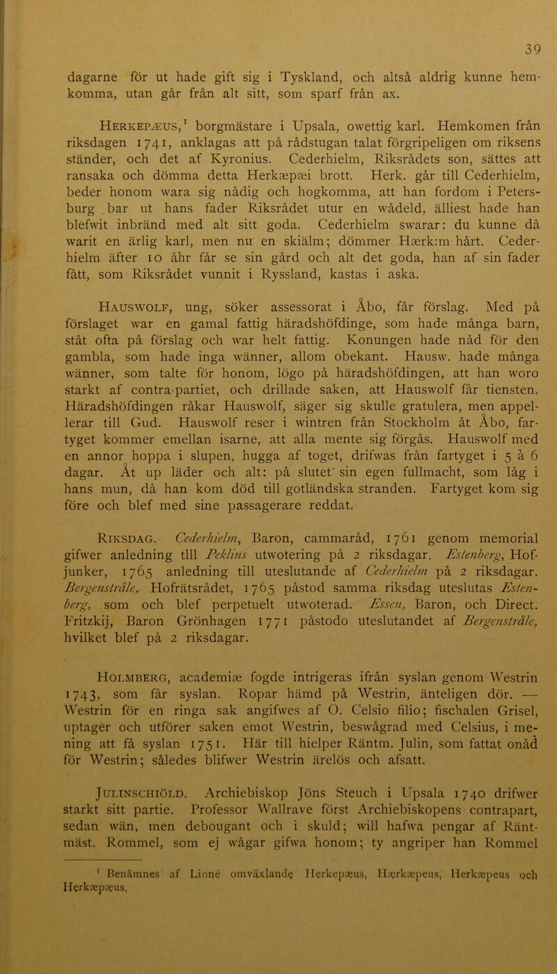 dagarne för ut hade gift sig i Tyskland, och altså aldrig kunne hem- komma, utan går från alt sitt, som sparf från ax. Herkepjeus,^ borgmästare i Upsala, owettig karl. Hemkomen från riksdagen 1741, anklagas att på rådstugan talat förgripeligen om riksens ständer, och det af Kyronius. Cederhielm, Riksrådets son, sättes att ransaka och dömma detta Herkaepsei brott. Herk. går till Cederhielm, beder honom wara sig nådig och hogkomma, att han fordom i Peters- burg bar ut hans fader Riksrådet utur en wådeld, älliest hade han blefwit inbränd med alt sitt goda. Cederhielm swarar; du kunne då warit en ärlig karl, men nu en skiälm; dömmer Haerkim hårt. Ceder- hielm äfter 10 åhr får se sin gård och alt det goda, han af sin fader fått, som Riksrådet vunnit i Ryssland, kastas i aska. Hauswolf, ung, söker assessorat i Åbo, får förslag. Med på förslaget war en gamal fattig häradshöfdinge, som hade många barn, ståt ofta på förslag och war helt fattig. Konungen hade nåd för den gambla, som hade inga wänner, allom obekant. Hausw. hade många wänner, som talte för honom, lögo på häradshöfdingen, att han woro starkt af contra-partiet, och drillade saken, att Hauswolf får tiensten. Häradshöfdingen råkar Hauswolf, säger sig skulle gratulera, men appel- lerar till Gud. Hauswolf reser i wintren från Stockholm åt Åbo, far- tyget kommer emellan isarne, att alla mente sig förgås. Hauswolf med en annor hoppa i slupen, hugga af toget, drifwas från fartyget i 5 å 6 dagar. Åt up läder och alt; på slutet' sin egen fullmacht, som låg i hans mun, då han kom död till gotländska stranden. Fartyget kom sig före och blef med sine passagerare reddat. Riksdag. Cederhielm, Baron, cammaråd, 1761 genom memorial gifwer anledning till Peklins utwotering på 2 riksdagar. Estenberg, Hof- junker, 1765 anledning till uteslutande af Cederhielm på 2 riksdagar. Bergenslråle, Hofrätsrådet, 1765 påstod samma riksdag uteslutas Esfe?i- berg, som och blef perpetuelt utwoterad. Essen, Baron, och Direct. Fritzkij, Baron Grönhagen 1771 påstodo uteslutandet af Bergenslråle, hvilket blef på 2 riksdagar. Holmberg, academias fogde intrigeras ifrån syslan genom Westrin 1743, som får syslan. Ropar hämd på Westrin, änteligen dör. — Westrin för en ringa sak angifwes af O. Celsio filio; fischalen Grisel, uptager och utförer saken emot Westrin, beswågrad med Celsius, i me- ning att få syslan 1751. Här till hielper Räntm. Julin, som fattat onåd för Westrin; således blifwer Westrin ärelös och afsatt. JULTNSCHIÖLD. Archiebiskop Jöns Steuch i Upsala 1740 drifwer starkt sitt partie. Professor Wallrave först Archiebiskopens contrapart, sedan wän, men debougant och i skuld; will hafwa pengar af Ränt- mäst. Rommel, som ej wågar gifwa honom; ty angriper han Rommel ' Benämnes af Linn<? omväxlande Ilerkepaeus, Hjerkaspeus, Ilerkaepeus ocli Ilerkaepaeus,