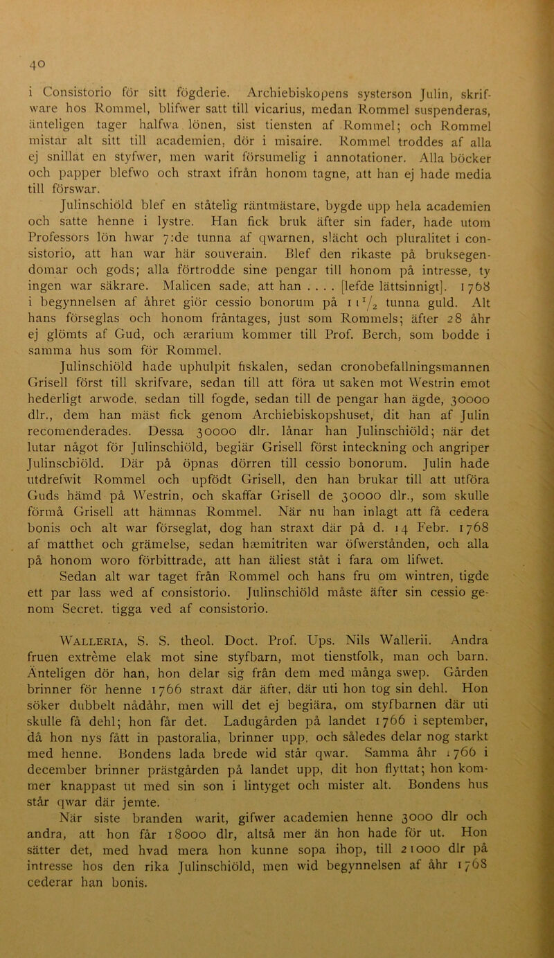 i Consistorio för sitt fögderie. Archiebiskopens systerson Julin, skrif- ware hos Rommel, blifwer satt till vicarius, medan Rommel suspenderas, änteligen tager halfwa lönen, sist tiensten af Rommel; och Rommel mistar alt sitt till academien, dör i misaire. Rommel troddes af alla ej snillat en styfwer, men warit försumelig i annotationer. Alla böcker och papper blefwo och straxt ifrån honom tagne, att han ej hade media till förswar. Julinschiöld blef en ståtelig räntmästare, bygde upp hela academien och satte henne i lystre. Han fick bruk äfter sin fader, hade utom Professors lön hwar yrde tunna af qwarnen, slächt och pluralitet i con- sistorio, att han war här souverain. Blef den rikaste på bruksegen- domar och gods; alla förtrodde sine pengar till honom på intresse, ty ingen war säkrare. Malicen sade, att han .... [lefde lättsinnigt]. 1768 i begynnelsen af åhret giör cessio bonorum på i i Y2 tunna guld. Alt hans förseglas och honom fråntages, just som Rommels; äfter 28 åhr ej glömts af Gud, och aerarium kommer till Prof. Berch, som bodde i samma hus som för Rommel. Julinschiöld hade uphulpit fiskalen, sedan cronobefallningsmannen Grisell först till skrifvare, sedan till att föra ut saken mot Westrin emot hederligt arwode, sedan till fogde, sedan till de pengar han ägde, 30000 dir., dem han mäst fick genom Archiebiskopshuset, dit han af Julin recomenderades. Dessa 30000 dir. lånar han Julinschiöld; när det lutar något för Julinschiöld, begiär Grisell först inteckning och angriper Julinschiöld. Där på öpnas dörren till cessio bonorum. Julin hade utdrefwit Rommel och upfödt Grisell, den han brukar till att utföra Guds hämd på Westrin, och skaffar Grisell de 30000 dir., som skulle förmå Grisell att hämnas Rommel. När nu han inlagt att få cedera bonis och alt war förseglat, dog han straxt där på d. 14 Febr. 1768 af matthet och grämelse, sedan haemitriten war öfwerstånden, och alla på honom woro förbittrade, att han äliest ståt i fara om lifwet. Sedan alt war taget från Rommel och hans fru om wintren, tigde ett par lass wed af consistorio. Julinschiöld måste äfter sin cessio ge- nom Secret. tigga ved af consistorio. Walleria, S. S. theol. Doct. Prof. Ups. Nils Wallerii. Andra fruen extreme elak mot sine styfbarn, mot tienstfolk, man och barn. Änteligen dör han, hon delar sig från dem med många swep. Gården brinner för henne 1766 straxt där äfter, där uti hon tog sin dehl. Hon söker dubbelt nådåhr, men will det ej begiära, om styfbarnen där uti skulle få dehl; hon får det. Ladugården på landet 1766 i september, då hon nys fått in pastoralia, brinner upp, och således delar nog starkt med henne. Bondens lada brede wid står qwar. Samma åhr i 766 i december brinner prästgården på landet upp, dit hon flyttat; hon kom- mer knappast ut med sin son i lintyget och mister alt. Bondens hus står qwar där jemte. När siste branden warit, gifwer academien henne 3000 dir och andra, att hon får 18000 dir, altså mer än hon hade för ut. Hon sätter det, med hvad mera hon kunne sopa ihop, till 21000 dir på intresse hos den rika Julinschiöld, men wid begynnelsen af åhr 1768 cederar han bonis.