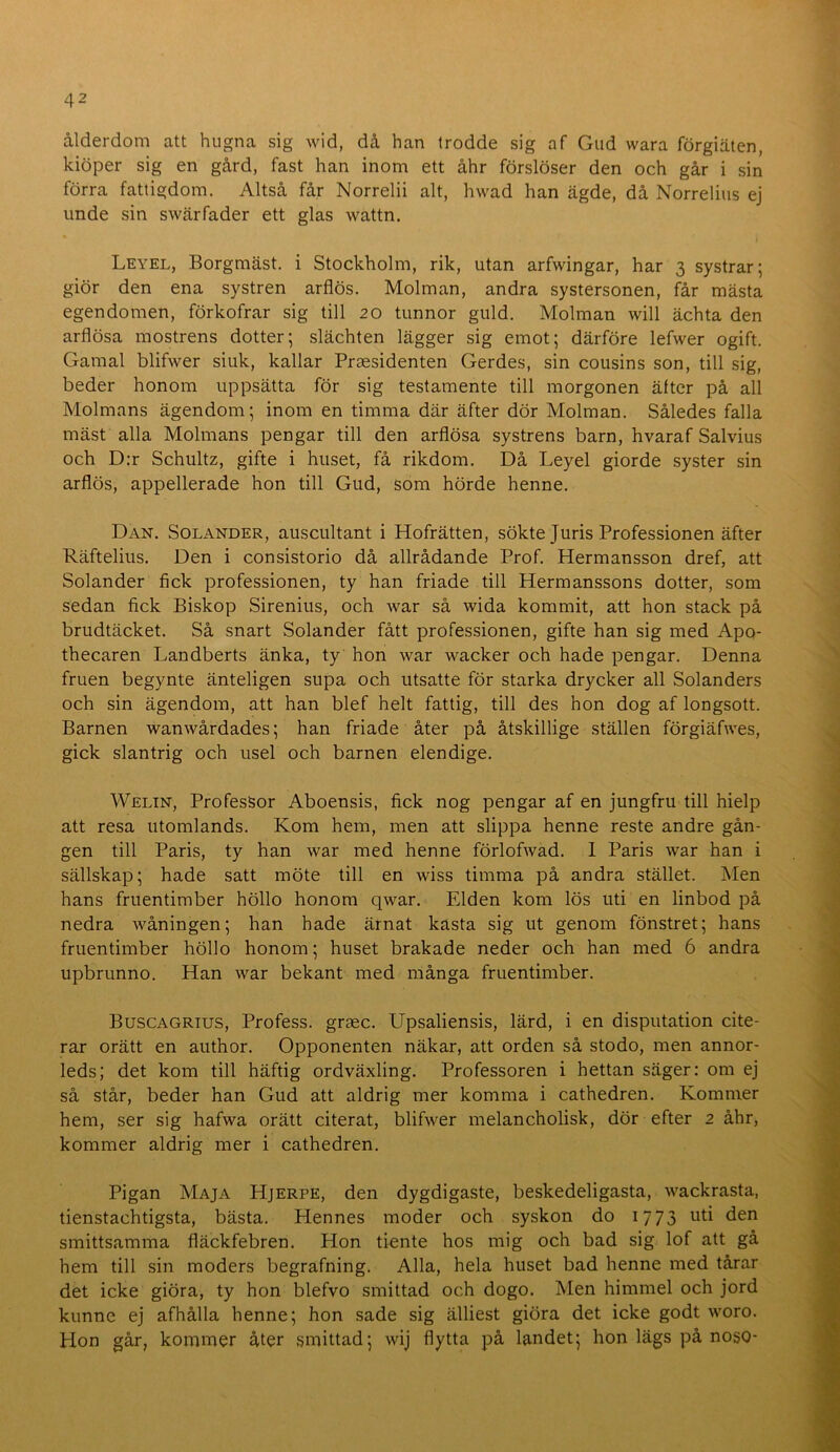 ålderdom att hugna sig wid, då han trodde sig af Gud wara förgiäten, kiöper sig en gård, fast han inom ett åhr förslöser den och går i sin förra fattigdom. Altså får Norrelii alt, hwad han ägde, då Norrelius ej iinde sin swärfader ett glas wattn. Leyel, Borgmäst. i Stockholm, rik, utan arfwingar, har 3 systrar; giör den ena systren arflös. Molman, andra systersonen, får mästa egendomen, förkofrar sig till 20 tunnor guld. Molman will ächta den arflösa mostrens dotter; slächten lägger sig emot; därföre lefwer ogift. Gamal blifwer siuk, kallar Praesidenten Gerdes, sin cousins son, till sig, beder honom uppsätta för sig testamente till morgonen äfter på all Molmans ägendom; inom en timma där äfter dör Molman. Således falla mäst alla Molmans pengar till den arflösa systrens barn, hvaraf Salvius och D:r Schultz, gifte i huset, få rikdom. Då Leyel giorde syster sin arflös, appellerade hon till Gud, som hörde henne. Dan. Solander, auscultant i Hofrätten, sökte Juris Professionen äfter Räftelius. Den i consistorio då allrådande Prof. Hermansson dref, att Solander fick professionen, ty han friade till Hermanssons dotter, som sedan fick Biskop Sirenius, och war så wida kommit, att hon stack på brudtäcket. Så snart Solander fått professionen, gifte han sig med Apo- thecaren Landberts änka, ty hon war wacker och hade pengar. Denna fruen begynte änteligen supa och utsatte för starka drycker all Solanders och sin ägendom, att han blef helt fattig, till des hon dog af longsott. Barnen wanwårdades; han friade åter på åtskillige ställen förgiäfwes, gick slantrig och usel och barnen elendige. Welin, Professor Aboensis, fick nog pengar af en jungfru till hielp att resa utomlands. Kom hem, men att slippa henne reste andre gån- gen till Paris, ty han war med henne förlofwad. 1 Paris war han i sällskap; hade satt möte till en wiss timma på andra stället. Men hans fruentimber höllo honom qwar. Elden kom lös uti en linbod på nedra wåningen; han hade ärnat kasta sig ut genom fönstret; hans fruentimber höllo honom; huset brakade neder och han med 6 andra upbrunno. Han war bekant med många fruentimber. Buscagrtus, Profess. grasc. Upsaliensis, lärd, i en disputation cite- rar orätt en author. Opponenten näkar, att orden så stodo, men annor- leds; det kom till häftig ordväxling. Professoren i hettan säger: om ej så står, beder han Gud att aldrig mer komma i cathedren. Kommer hem, ser sig hafwa orätt citerat, blifwer melancholisk, dör efter 2 åhr, kommer aldrig mer i cathedren. Pigan Maja Hjerpe, den dygdigaste, beskedeligasta, wackrasta, tienstachtigsta, bästa. Hennes moder och syskon do 1773 uti den smittsamma fläckfebren. Hon tiente hos mig och bad sig lof att gå hem till sin moders begrafning. Alla, hela huset bad henne med tårar det icke giöra, ty hon blefvo smittad och dogo. Men himmel och jord kunne ej afhålla henne; hon sade sig älliest giöra det icke godt woro. Hon går, kommer åter smittad; wij flytta på landet; hon lägs på noso-