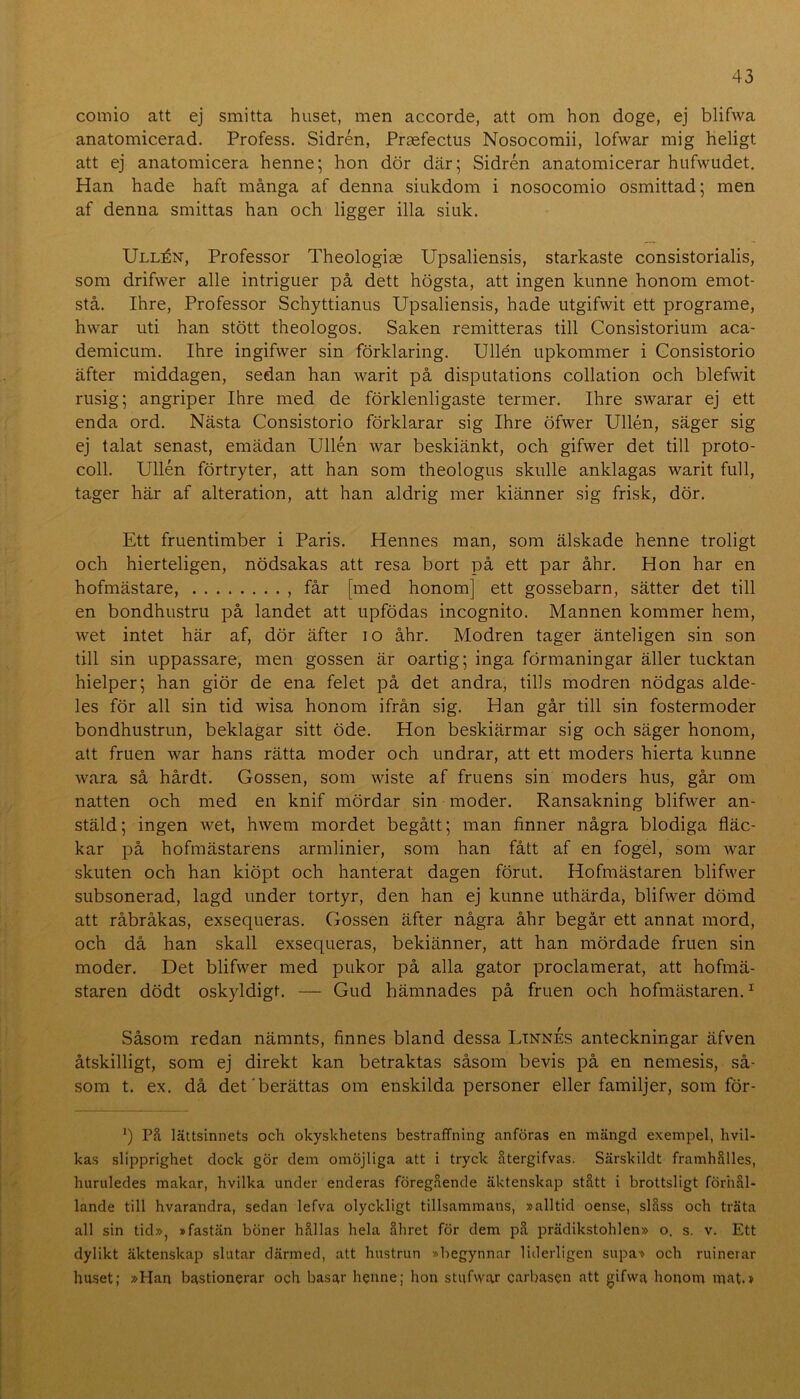 comio att ej smitta huset, men accorde, att om hon doge, ej blifwa anatomicerad. Profess. Sidrén, Praefectus Nosocomii, lofwar mig heligt att ej anatomicera henne; hon dör där; Sidrén anatomicerar hufwudet. Han hade haft många af denna siukdom i nosocomio osmittad; men af denna smittas han och ligger illa siuk. Ullén, Professor Theologiae Upsaliensis, starkaste consistorialis, som drifwer alle intriguer på dett högsta, att ingen kimne honom emot- stå. Ihre, Professor Schyttianus Upsaliensis, hade utgifwit ett programe, hwar uti han stött theologos. Saken remitteras till Consistorium aca- demicum. Ihre ingifwer sin förklaring. Ullén upkommer i Gonsistorio äfter middagen, sedan han warit på disputations collation och blefwit rusig; angriper Ihre med de förklenligaste termer. Ihre swarar ej ett enda ord. Nästa Gonsistorio förklarar sig Ihre öfwer Ullén, säger sig ej talat senast, emädan Ullén war beskiänkt, och gifwer det till proto- coll. Ullén förtryter, att han som theologus skulle anklagas warit full, tager här af aiteration, att han aldrig mer kiänner sig frisk, dör. Ett fruentimber i Paris. Hennes man, som älskade henne troligt och hierteligen, nödsakas att resa bort på ett par åhr. Hon har en hofmästare, , får [med honom] ett gossebarn, sätter det till en bondhustru på landet att upfödas incognito. Mannen kommer hem, wet intet här af, dör äfter lo åhr. Modren tager änteligen sin son till sin uppassare, men gossen är oartig; inga förmaningar äller tucktan hielper; han giör de ena felet på det andra, tills modren nödgas alde- les för all sin tid wisa honom ifrån sig. Han går till sin fostermoder bondhustrun, beklagar sitt öde. Hon beskiärmar sig och säger honom, att fruen war hans rätta moder och undrar, att ett moders hierta kunne wara så hårdt. Gossen, som wiste af fruens sin moders hus, går om natten och med en knif mördar sin moder. Ransakning blifwer an- stäld; ingen wet, hwem mordet begått; man finner några blodiga fläc- kar på hofmästarens armlinier, som han fått af en fogel, som Avar skuten och han kiöpt och hanterat dagen förut. Hofmästaren blifwer subsonerad, lagd under tortyr, den han ej kunne uthärda, blifwer dömd att råbråkas, exsequeras. Gossen äfter några åhr begår ett annat mord, och då han skall exsequeras, bekiänner, att han mördade fruen sin moder. Det blifwer med pukor på alla gator proclamerat, att hofmä- staren dödt oskyldigt. — Gud hämnades på fruen och hofmästaren. ^ Såsom redan nämnts, finnes bland dessa LtnnÉs anteckningar äfven åtskilligt, som ej direkt kan betraktas såsom bevis på en nemesis, så- som t. ex. då det'berättas om enskilda personer eller familjer, som för- h Pä lättsinnets och okyskhetens bestraffning anföras en mängd exempel, hvil- kas slipprighet dock gör dem omöjliga att i tryck ätergifvas. Särskildt framhälles, huruledes makar, hvilka under enderas föregående äktenskap stått i brottsligt förhål- lande till hvarandra, sedan lefva olyckligt tillsammans, »alltid oense, slåss och träta all sin tid», »fastän böner hållas hela åhret för dem på prädikstohlen» o. s. v. Ett dylikt äktenskap slutar därmed, att hustrun »begynnar liderligen supa» och ruinerar huset; »Han bastionerar och basar henne; hon stufwar carbasen att gifwa honom mat.»