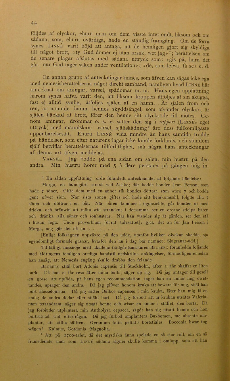 följdes af olyckor, ehuru man om dem visste intet ondt, liksom ock om sådana, som, ehuru ovärdiga, hade en ständig framgång. Om de förra synes Linné varit böjd att antaga, att de hemligen gjort sig skyldiga till något brott, »ty Gud dömer ej utan orsak, wet jag»^; berättelsen om de senare plägar afslutas med sådana uttryck som: »gis på, huru det går, när Gud tager saken under ventilation» ; »de, som lefwa, få se» e. d. En annan grupp af anteckningar finnes, som äfven kan sägas icke ega med nemesisberättelserna något direkt samband, nämligen hvad Linné här antecknat om aningar, varsel, spådomar m. m. Hans egen uppfattning härom synes hafva varit den, att liksom kroppen åtföljes af sin skugga, fast ej alltid synlig, åtföljes själen af en hamn. Är själen from och ren, är nämnde hamn hennes skyddsängel, som afvänder olyckor; är själen fläckad af brott, förer den henne sitt olycksöde till mötes. Ge- nom aningar, drömmar o. s. v. sätter den sig i rapport (Linnes eget uttryck) med människan; varsel, själfskådning^ äro dess fullkomligaste uppenbarelsesätt. Ehuru Linné vida mindre än hans samtida trodde på händelser, som efter naturens lagar icke kunde förklaras, och stundom själf betviflar berättelsernas tillförlitlighet, må några hans anteckningar af denna art äfven meddelas. Varsel. Jag bodde på ena sidan om salen, min hustru på den andra. Min hustru hörer med 5 å flere personer på gången mig in- ^ En sådan uppfattning torde föranledt antecknandet af följande händelse: Morga, en bondgård straxt wid Alsike; där bodde bonden Jean Person, som hade 7 söner. Gifte dem med en annor rik bondes döttrar, som woro 7 och bodde gent öfwer siön. När sista sonen giftes och hade sitt hemkomsöhl, fölgde alla 7 söner och döttrar i en båt. När båten kommer i ögonsichte, går bonden ut med dricka och bränwin att möta wid stranden; i detsamma ser en orcane stielpa båten och dränka alla söner och sonhustrur. När han wänder sig åt gården, ser den stå i liusan loga. Unde proverbium [däraf talesättet]: gick det an för Jan Person i Morga, nog går det då an [Enligt folksägnen uppväxte på den udde, utanför hvilken olyckan skedde, sju egendomligt formade granar, hvarför den än i dag bär namnet: Sjugranar-udd.] Tillfälligt missnöje med akademi-trädgårdsmästaren Brobeeg föranledde följande med åldringens temligen orediga handstil nedskrifna anklagelser, förmodligen emedan han ansåg, att Nemesis engång skulle drabba den felande: Broberg stiäl bort Adonis capensis till Stockholm, äfter 2 åhr skaffar en liten burk. Då han ej får resa äfter mina bulbi, säger up sig. Då jag antager till gesell en gosse att upföda, på hans egen recommendation, tager han en annor mig owet- tandes, upsäger den andra. Då jag gifwer honom kruka att bewara för mig, stiäl han bort Hasselquistia. Då jag sätter Bulbos capenses i min kruka, låter han mig få en enda; de andra dödar eller stiähl bort. Då jag förböd att ur krukan utsätta Valeria- nam tetrandram, säger sig utsatt henne och wisar en annor i stället; den borta. Da jag förbiuder utplantera min Antholyza cepacea, sägdr han sig utsatt henne och hon bortrutnad wid efterfrågan. Då jag förböd omplantera Buxbomen, me absente om- plantar, att sällia hälften. Geranium foliis peltatis bortstiäles. Bocconia hwar tog wägen? Kalmiae, Gordonia, Magnolia. * Att på 1700-talet, då det mystiska ännu spelade en så stor roll, om en sa framstående man som Linné sådana sägner skulle komma i omlopp, som att han