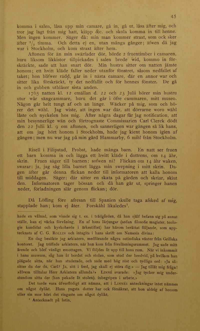 komma i salen, låsa upp min camare, gå in, gå ut, låsa äfter mig, och tror jag lagt från mig hatt, kiäpp &c. och skola komma in till henne. Men ingen kommer. Säger då: min man kommer straxt, som ock sker äfter ^2 timma. Och detta ej en, utan många gånger; äfwen då jag war i Stockholm, och kom straxt äfter hem. Aftonen för än min swärfader dör, hörde 2 fruentimber i camaren, huru liksom likkistor tillpickades i salen brede wid, kommo in för- skräckte, sade att han snart dör. Min hustru sitter om natten jämte honom; ett hvitt kläde faller neder utanför fönstret, såsom nedfallet af taket; hon blifwer rädd, går in i nästa camare, där en annor war och sitter lika förskräckt, ty det nedfallit och för hennes fönster. De gå in och gubben utblåser sista anden. 1765 natten kl. 12 emällan d. 22 och 23 Julii hörer min hustru utur wår sängcammare, huru det går i öfre cammaren, mitt museo. Någon går helt tungt af och an länge. Wäcker på mig, som och hö- rer det wähl. Jag wiste, att ingen war där, att dörrarne woro wähl låste och nyckelen hos mig. Äfter några dagar får jag notification, att min besynnerlige wän och förtrognaste Commissarien Carl Clerck dödt den 22 Julii kl. 9 om aftonen, och sannerligen war gången så lik hans, att om jag hört honom i Stockholm, hade jag kient honom igien af gången; men nu war jag på min gård Hammarby, 6 mihl från Stockholm. Risell i Filipstad, Probst, hade många barn. En natt ser fruen ett barn komma in och lägga ett hwitt kläde i dottrens, om 14 åhr, skrin. Fruen säger till barnen: sofwen ni? Flickan om 14 åhr waken, swarar: ja, jag såg lilla barnet lägga min swepning i mitt skrin. Da- gen äfter går denna flickan neder till informatoren att kalla honom till middagen. Säger: där sitter en skata på gården och skriar, skiut den. Informatoren tager bössan och då han går ut, springer hanen neder, förladningen slår genom flickan; dör. Då Löfling före afresan till Spanien skulle taga afsked af mig, stapplade han; kom ej åter. Forskåhl likaledesh hade en vålnad, som visade sig t. ex. i trädgården, då han själf befann sig på annat ställe, kan ej väcka förvåning. En af hans lärjungar (sedan filosofie magister, teolo- gie kandidat och kyrkoherde i ärkestiftet) har härom berättat följande, som upp- tecknats af C. G. Rollin och intagits i hans skrift om Neme.sis divina: En dag besökte jag arkiatern, medförande några ostindiska växter från Grillska kontoret. Jag träffade arkiatern, när han kom från föreläsningsrummet. Jag sade mitt ärende och blef vänligt emottagen. Vi följdes åt upp till hans rum. När vi inkommit i hans museum, såg han åt bordet och stolen, som stod der bredvid, på hvilken han plägade sitta, när han studerade, och sade med hög röst och tydliga ord: »Ja så: sitter du der du, Carl? Ja, sitt i fred, jag skall ej störa dig.» —Jag tillät mig fråga! »Hvem tilltalar Herr Arkiatern sålunda?» Linné svarade: »Jag tycker mig under- stundom sitta der (han pekade åt stolen), inbegripen i arbete.» Det torde vara öfverflödigt att nämna, att i Linnés anteckningar intet nämnes om något dylikt. Hans yngsta dotter har ock försäkrat, att hon aldrig af honom eller sin mor hört det ringaste om något dylikt. ’ Antecknadt på latin.