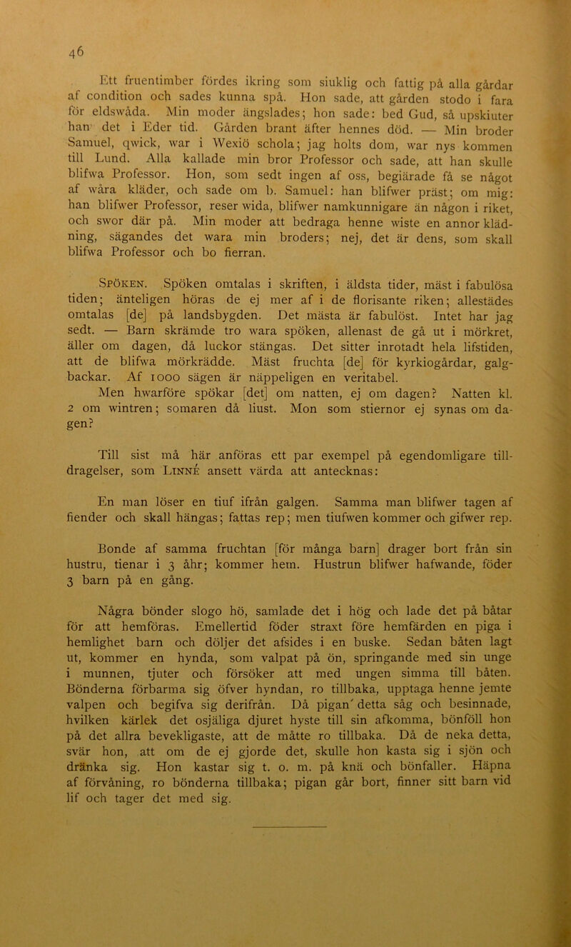 Ett fruentimber fördes ikring som siuklig och fattig på alla gårdar af condition och sades kunna spå. Hon sade, att gården stodo i fara för eldswåda. Min moder ängslades; hon sade: bed Gud, så upskiuter han det i Eder tid. Gården brant äfter hennes död. — Min broder Samuel, qwick, war i Wexiö schola; jag holts dom, war nys kommen till Lund. Alla kallade min bror Professor och sade, att han skulle blifwa Professor. Hon, som sedt ingen af oss, begiärade få se något af wåra kläder, och sade om b. Samuel: han blifwer präst; om mig; han blifvver Professor, reser wida, blifwer namkunnigare än någon i riket, och swor där på. Min moder att bedraga henne wiste en annor kläd- ning, sägandes det wara min broders; nej, det är dens, som skall blifwa Professor och bo fierran. Spöken. Spöken omtalas i skriften, i äldsta tider, mäst i fabulösa tiden; änteligen höras de ej mer af i de florisante riken; allestädes omtalas [de] på landsbygden. Det mästa är fabulöst. Intet har jag sedt. — Barn skrämde tro wara spöken, allenast de gå ut i mörkret, äller om dagen, då luckor stängas. Det sitter inrotadt hela lifstiden, att de blifwa mörkrädde. Mäst fruchta [de] för kyrkiogårdar, galg- backar. Af looo sägen är näppeligen en veritabel. Men hwarföre spökar [det] om natten, ej om dagen? Natten kl. 2 om wintren; somaren då liust. Mon som stiernor ej synas om da- gen? Till sist må här anföras ett par exempel på egendomligare till- dragelser, som Linné ansett värda att antecknas: En man löser en tiuf ifrån galgen. Samma man blifwer tagen af i fiender och skall hängas; fattas rep; men tiufwen kommer och gifwer rep. J Bonde af samma fruchtan [för många barn] drager bort från sin hustru, tienar i 3 åhr; kommer hem. Hustrun blifwer hafwande, föder 3 barn på en gång. Några bönder slogo hö, samlade det i hög och lade det på båtar för att hemföras. Emellertid föder straxt före hemfärden en piga i hemlighet barn och döljer det afsides i en buske. Sedan båten lagt ut, kommer en hynda, som valpat på ön, springande med sin unge i munnen, tjuter och försöker att med ungen simma till båten. j Bönderna förbarma sig öfver hyn dan, ro tillbaka, upptaga henne jemte valpen och begifva sig derifrån. Då pigan' detta såg och besinnade, hvilken kärlek det osjäliga djuret hyste till sin afkomma, bönföll hon på det allra bevekligaste, att de måtte ro tillbaka. Då de neka detta, svär hon, att om de ej gjorde det, skulle hon kasta sig i sjön och dränka sig. Hon kastar sig t. o. m. på knä och bönfaller. Häpna af förvåning, ro bönderna tillbaka; pigan går bort, finner sitt barn vid lif och tager det med sig.