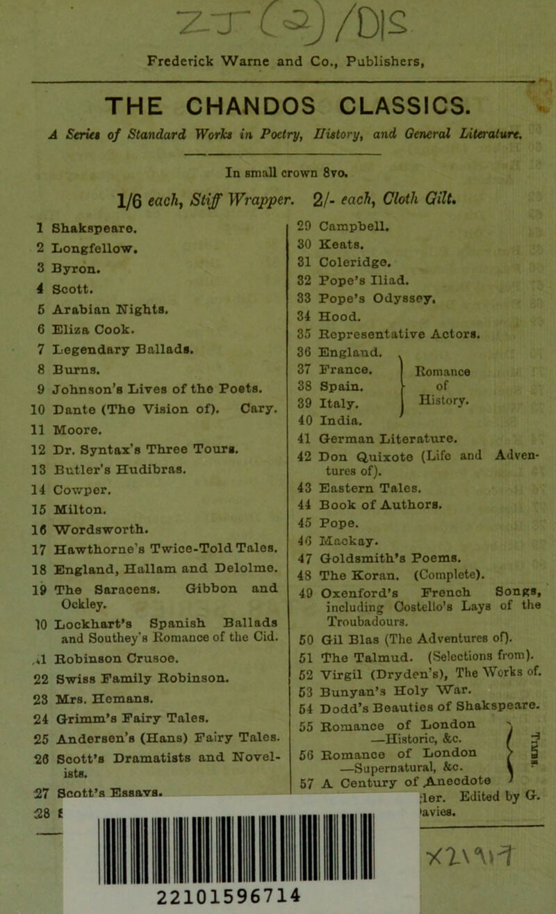 /Dis Frederick Warne and Co., Publishers, THE CHANDOS CLASSICS. A Seriet of Standard Worh in Poetry, History, and General LiltreUurt. In small crown 8vo. 1/6 eachf Stiff Wrapper. 2/- each, Cloth Gilt. 1 Shakspeare. 2 Xiongfellow. 3 Byron. 4 Scott. 5 Arabian ITights. 6 Uliza Cook. 7 Legendary Balladi. 8 Bums. 9 Johnson’s Lives of the Poets. 10 Dante (The Vision of). Cary. 11 Moore. 12 Dr. Syntax’s Three Tours. 13 Butler’s Hudibras. 14 Cowper. 15 Milton. 16 Wordsworth. 17 Hawthorne’s Twice-Told Tales. 18 England, Hallam and Delolme. 19 The Saracens. Gibbon and Ockley. 10 Lockhart’s Spanish Ballads and Southey's Koraance of the Cid. .*1 Bobinson Crusoe. 22 Swiss Family Bobinson. 23 Mrs. Hemans. 24 Grimm’s Fairy Tales. 25 Andersen’s (Hans) Fairy Tales. 26 Scott’s Dramatists and Novel- ists. 27 Scott’s Essavs. 28 ( 29 Campbell. 30 Keats. 31 Coleridge. 32 Pope’s Iliad. 33 Pope’s Odyssey. 34 Hood. 35 Bopresentative Actors. 36 England. . 37 France. Romance 38 Spain. of 39 Italy. History. 40 India. 41 German Literature. 42 Don Quixote (Life and Adven- tures of). 43 Eastern Tales. 44 Book of Authors. 45 Pope. 46 Mackay. 47 Goldsmith’s Poems. 48 The Koran. (Complete). 49 Oxenford’s French Songs, including Costello’s Lays of the Troubadours. 60 GU Bias (The Adventures oQ. 51 The Talmud. (Selections from). 62 Virgil (Dryden’s), The Works of. 63 Bunyan’s Holy War. 64 Dodd’s Beauties of Shakspeare. 55 Bomance of London \ —Historic, &c. / 66 Bomance of London / —Supernatural, &c. t 57 A Century of ^eodote J ;ler. Edited by G. lavies. 22101596714 Tiiras.