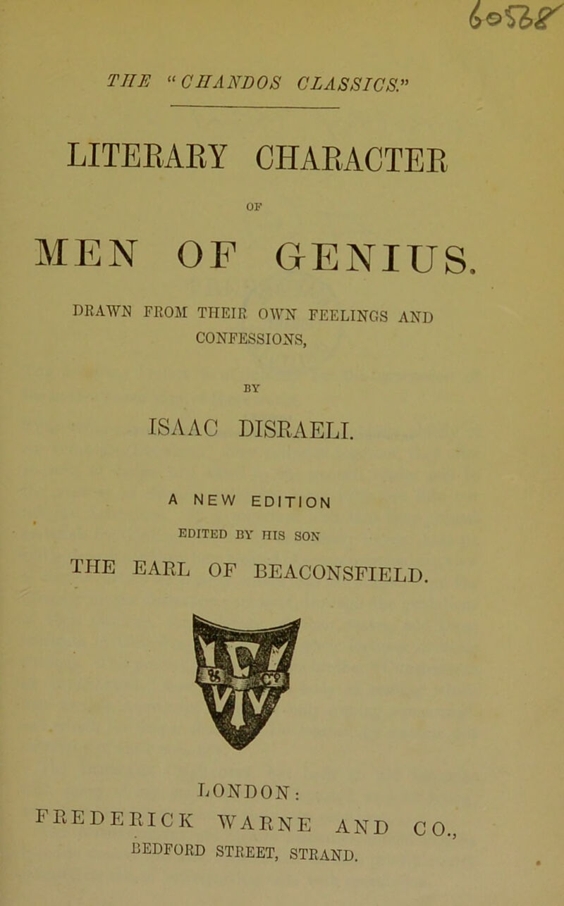 THE ^‘CIIANDOS CLASSICS^ LITEEAEY CHAEACTEE OF MEN OF GENIUS. DRAWN FROM THEIR OWH FEELINGS AND CONFESSIONS, BY ISAAC DISRAELI. A NEW EDITION EDITED BY HIS SON THE EARL OF BEACONSFIELD. LONDON: FREDERICK WARNE AND CO., BEDFORD STREET, STRAND.