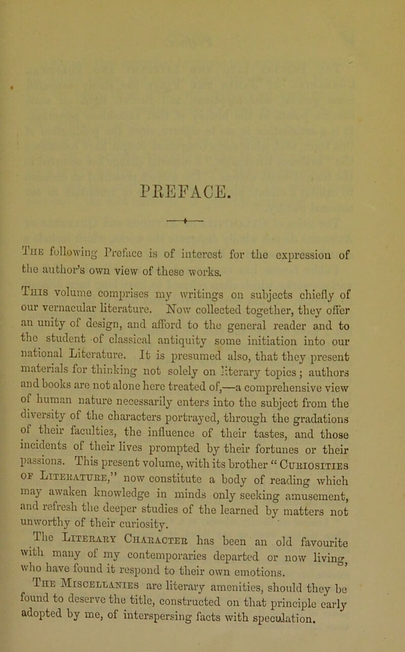 PKEFACE. 1 I HE following Pretaco is of interest for the cxpressioii of tlie author’s own view of these works. This volume eomprises my writings on subjects chiefly of our vernacular literature. Now collected together, they offer an unity of design, and afford to the general reader and to the student of classical antiquity some initiation into our national Literature. It is presumed also, that they present materials for thinking not solely on literary topics ; authors and books ai’e not alone here treated of,—a comprehensive view of human nature necessarily enters into the subject from the diversity of the chaj’acters portrayed, through the gradations of their facultie.?, the influence of their tastes, and those incidents of their lives prompted by their fortunes or their paasions. This present volume, with its brother “ CuiiiosiTlES OF Liteuathee, now constitute a body of reading which may awaken knowledge in minds only seeking amusement, and refresh the deeper studies of the learned by matters not unworthy of their curiosity. The Liteeaey Chaeacteb has been an old favourite with many of my contemporaries departed or now living who have found it respond to their own emotions. The Misoeleanies are literary amenities, should they be found to deserve the title, constructed on that principle early adopted by me, of interspersing facts with speculation.