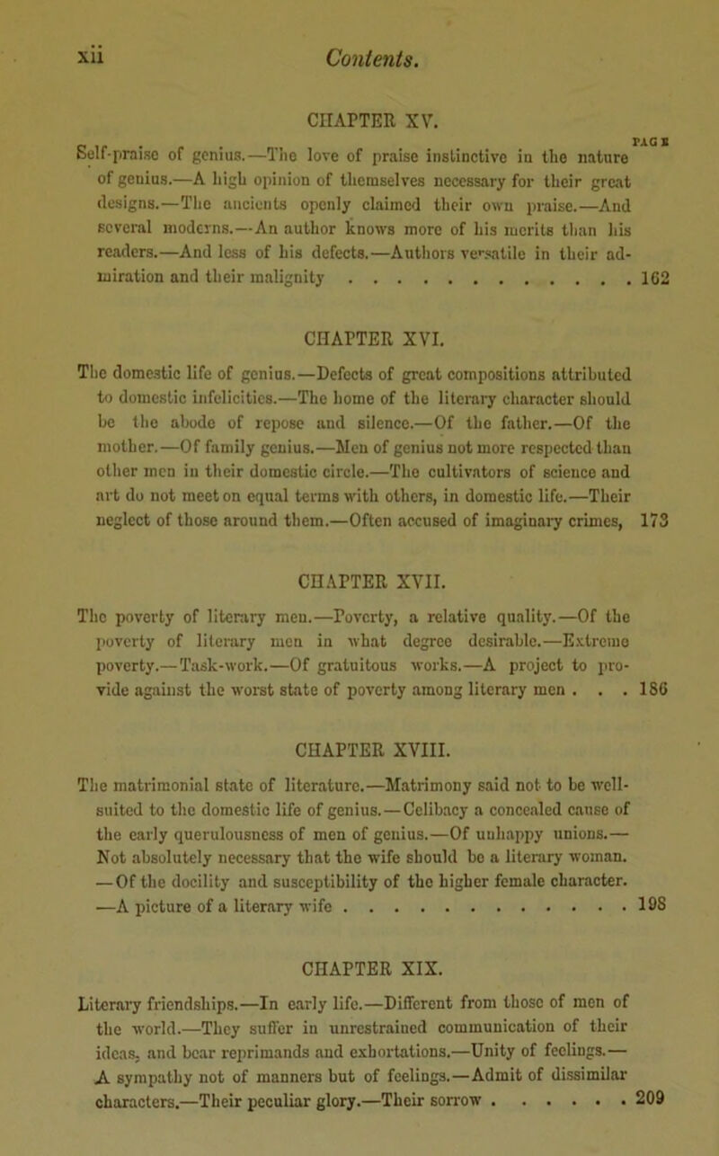 CHAPTER XV. Belf-praiso of genius.—Tlio love of praise inslinctive iu the nature of genius.—A liigU opinion of themselves necessary for their great designs.—The ancients openly claimed their own praise.—And several moderns.—An author knows more of his merits than his readers.—And less of his defects.—Autliors ve'^-xatile in their ad- miration and their malignity 162 CHAPTER XVI. Tiie domestic life of genius.—Defects of great compositions attributed to domestic infelicities.—The home of the literal^ character should be the abode of repose and silence.—Of the father.—Of the mother.—Of family genius.—Men of genius not more respected than other men iu their domestic circle.—The cultivators of science and art do not meet on equal terms with others, in domestic life.—Their neglect of those around them.—Often accused of imaginary crimes, 173 CHAPTER XVII. The poverty of literary men.—Poverty, a relative quality.—Of the poverty of literary men in what degree desirable.—E.vtremo poverty.—Task-work.—Of gratuitous works.—A project to pro- vide against the worst state of poverty among literary men . . .186 CHAPTER XVIII. The matrimonial st.atc of literature.—Matrimony said not to be well- suited to the domestic life of genius.—Celibacy a concealed cause of the early querulousness of men of genius.—Of uuhappy unions.— Not absolutely necessary that the wife should bo a literary woman. —Of the docility and susceptibility of the higher female character. ■—A picture of a literary wife 108 CHAPTER XIX. Literary friendships.—In early life.—Different from those of men of the world.—They suffer in unrestrained communication of their ideas, and bear reprimands and exhortations.—Unity of feelings.— A sympathy not of manners but of feelings.—Admit of di.ssimilar characters.—Their peculiar glory.—Their sorrow 209