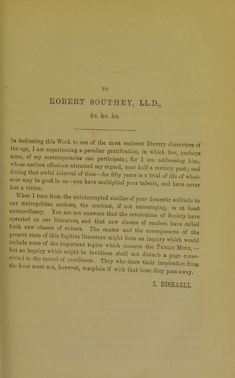 TO KOBEUT SOUTHEY, LL.D., &c. kc. kc. In dedicating tins Work to one of the most eminent literary characters of the age, I am experiencing a peculiar gratification, in which few, perhaps none, of my contemporaries can participate; for 1 am addressing him yhose earliest effusions attracted my regard, near half a century past - and diinng that awful interval of tinie-for fifty years is a trial of life of what- ever may be good in us-you have multiplied your talents, and have never lost a virtue. Ilhen I turn from the uninterrupted studies of your domestic solitude to our metropolitan authors, the contrast, if not encouraging, is at least extraordinary, on are not unaware that the revolutions of Society have operated on our literature, and that new classes of readers have called forth new classes of writers. The causes and the consequences of the present state of this fugitive literature might form .an inquiry which would include some of the important topics which concern the ronuc Mini, _ hut an inquiry which might be invidious shall not disturb a pa-e conse- ci.itel to the record of excellence. They who draw their inspiration from hour must not, however, complain if wiih that hour they pass away