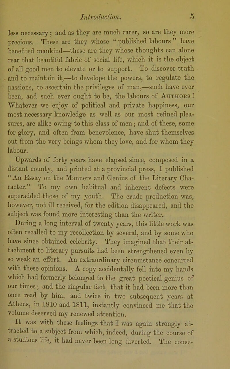 less necessary; and as they arc much rarer, so are they more precious. These are they whoso “ published labours ” have bencKted mankind—these are they whose thoughts can alone rear that beautiful fabric of social life, which it is the object of all good men to elevate or to support. To discover truth , and to maintain it,—to develope the powers, to regulate the passions, to ascertain the privileges of man,—such have ever been, and such ever ought to be, the labours of Autuobs ! Whatever we enjoy of political and private happiness, om’ most necessaiy knowledge as well as our most refined plea- sures, are alike owing to this class of men; and of these, some for glory, and often from benevolence, have shut themselves out from the very beings whom they love, and for whom they labour. Upwards of forty years have elapsed since, composed in a distant county, and printed at a provincial press, I published “An Essay on the Manners and Genius of the Literary Cha- racter.” To my own habitual and inherent defects were superadded those of my youth. The crude production was, however, not ill received, for the edition disappeared, and the subject was found more interesting than the writer. During a long interval of twenty years, this little work was often recalled to my recollection by several, and by some who have since obtained celebrity. They imagined that their at- tacliment to literaiy pursuits had been strengthened even by so weak an effort. An extraordinary circumstance concurred with these opinions. A copy accidentally fell into my hands which had formerly belonged to the great poetical genius of our times; and the singular fact, that it had been more than once read by him, and twice in two subsequent years at Athens, in 1810 and 1811, instantly convinced me that the volume deserved my renewed attention. It was with tliese feelings that I was again strongly at- tracted to a subject from which, indeed, during the course of a studious life, it had never been long diverted. The consc-