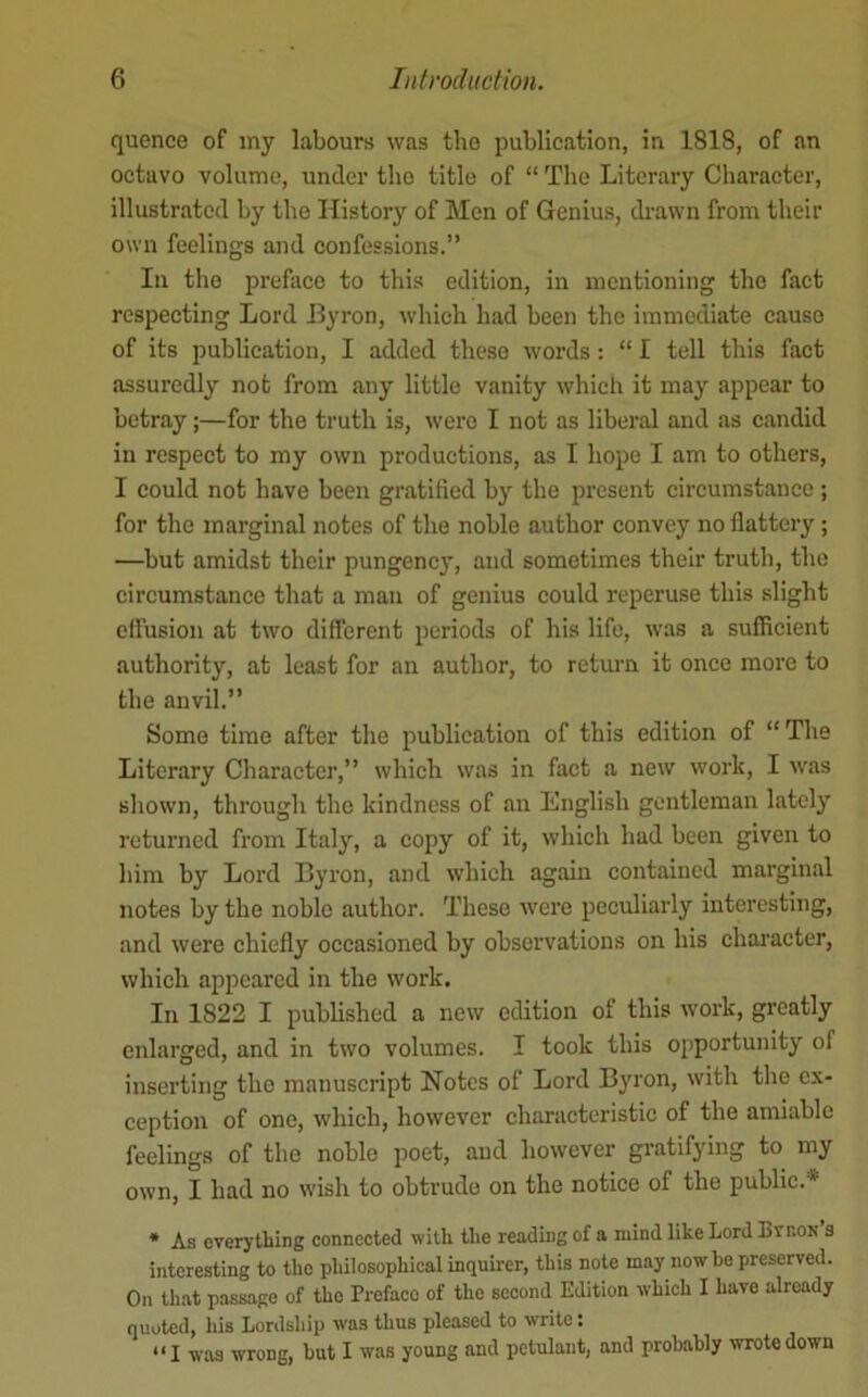 quence of my labours was tho publication, in 1818, of an octavo volume, under tho title of “ The Literary Character, illustrated by tho History of ]\Ien of Genius, drawn from their own feelings and confessions.” In tho preface to this edition, in mentioning the fact respecting Lord Hyron, which had been the immediate cause of its publication, I added these words; “ I tell this fact assuredly not from any little vanity which it may appear to betray;—for the truth is, were I not as liberal and as candid in respect to my own productions, as I hope I am to others, I could not have been gratified by the present circumstance ; for the marginal notes of the noble author convey no flattery; —but amidst their pungency, and sometimes their truth, the circumstance that a man of genius could reperuse this slight elfusion at two different periods of his life, was a sufficient authority, at least for au author, to return it once more to the anvil.” Some time after the publication of this edition of “The Literary Chai'acter,” whieh was in fact a new work, I was shown, through the kindness of an English gentleman lately retui’ned from Italy, a copy of it, which had been given to him by Lord Byron, and which again contained marginal notes by the noble author. These were peculiarly interesting, and were chiefly occasioned by observations on his character, which appeared in the work. In 1822 I published a new edition of this work, greatly enlarged, and in two volumes. I took this opportunity of inserting tho manuscript Notes of Lord Byron, with the ex- ception of one, which, however characteristic of the amiable feelings of the noble poet, and however gratifying to my own, I had no wish to obtrude on the notice of the public. * * As everything connected with the reading of a mind like Lord Evron’s interesting to tho philosophical inquirer, this note may now be preserved. On that passage of tho Preface of the second Edition which I have already quoted, his Lordship was thus pleased to write: “I was wrong, hut I was young and petulant, and probably wotedown